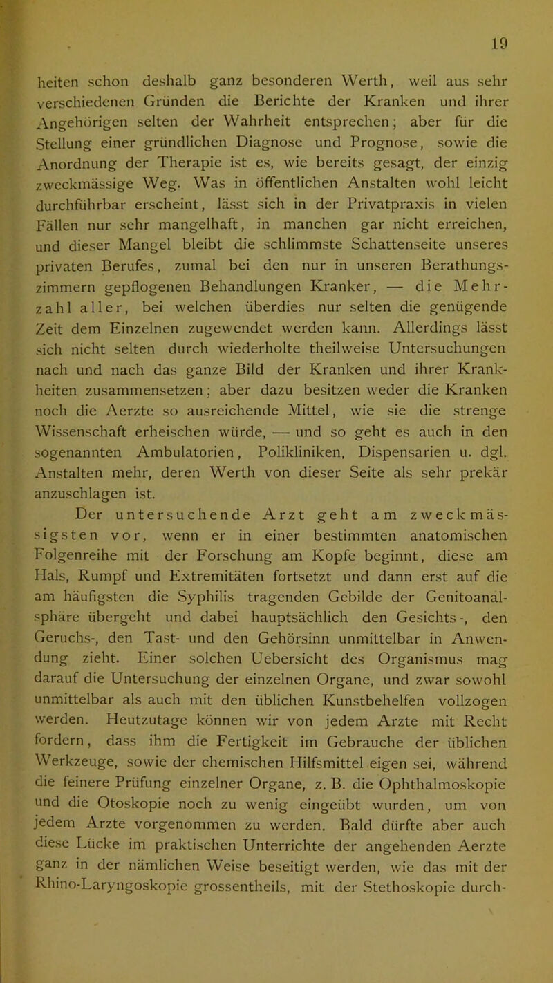 heiten schon deshalb ganz besonderen Werth, weil aus sehr verschiedenen Gründen die Berichte der Kranken und ihrer Angehörigen selten der Wahrheit entsprechen; aber für die Stellung einer gründlichen Diagnose und Prognose, sowie die Anordnung der Therapie ist es, wie bereits gesagt, der einzig zweckmässige Weg. Was in öffentlichen Anstalten wohl leicht durchführbar erscheint, lässt sich in der Privatpraxis in vielen Fällen nur sehr mangelhaft, in manchen gar nicht erreichen, und dieser Mangel bleibt die schlimmste Schattenseite unseres privaten Berufes, zumal bei den nur in unseren Eerathungs- zimmern gepflogenen Behandlungen Kranker, — die Mehr- zahl aller, bei welchen überdies nur selten die genügende Zeit dem Einzelnen zugewendet werden kann. Allerdings lässt sich nicht selten durch wiederholte theilweise Untersuchungen nach und nach das ganze Bild der Kranken und ihrer Krank- heiten zusammensetzen; aber dazu besitzen weder die Kranken noch die Aerzte so ausreichende Mittel, wie sie die strenge Wissenschaft erheischen würde, — und so geht es auch in den sogenannten Ambulatorien, Polikliniken, Dispensarien u. dgl. Anstalten mehr, deren Werth von dieser Seite als sehr prekär anzuschlagen ist. Der untersuchende Arzt geht am zweck mäs- sigsten vor, wenn er in einer bestimmten anatomischen Folgenreihe mit der Forschung am Kopfe beginnt, diese am Hals, Rumpf und Extremitäten fortsetzt und dann erst auf die am häufigsten die Syphilis tragenden Gebilde der Genitoanal- sphäre übergeht und dabei hauptsächlich den Gesichts -, den Geruchs-, den Tast- und den Gehörsinn unmittelbar in Anwen- dung zieht. Pliner solchen Uebersicht des Organismus mag darauf die Untersuchung der einzelnen Organe, und zwar sowohl unmittelbar als auch mit den üblichen Kunstbehelfen vollzogen werden. Heutzutage können wir von jedem Arzte mit Recht fordern, dass ihm die Fertigkeit im Gebrauche der üblichen Werkzeuge, sowie der chemischen Hilfsmittel eigen sei, während die feinere Prüfung einzelner Organe, z. B. die Ophthalmoskopie und die Otoskopie noch zu wenig eingeübt wurden, um von jedem Arzte vorgenommen zu werden. Bald dürfte aber auch diese Lücke im praktischen Unterrichte der angehenden Aerzte ganz in der nämlichen Weise beseitigt werden, wie das mit der Rhino-Laryngoskopie grossentheils, mit der Stethoskopie durch-