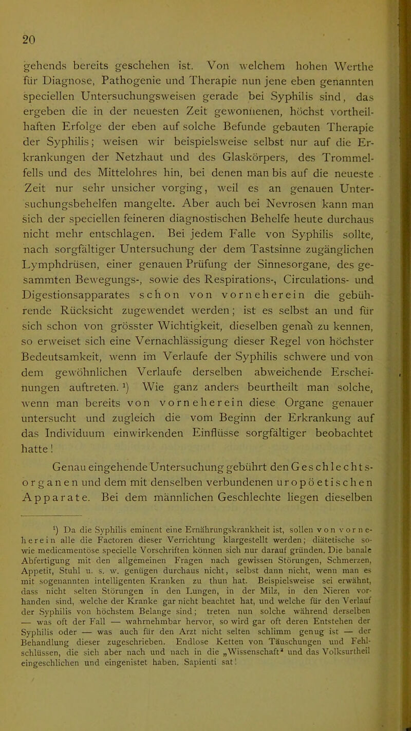 gehends bereits geschehen ist. Von welchem hohen Werthe für Diagnose, Pathogenie und Therapie nun jene eben genannten speciellen Untersuchungsweisen gerade bei Syphilis sind, das ergeben die in der neuesten Zeit gewonnenen, höchst vortheil- haften Erfolge der eben auf solche Befunde gebauten Therapie der Syphilis; weisen wir beispielsweise selbst nur auf die Er- krankungen der Netzhaut und des Glaskörpers, des Trommel- fells und des Mittelohres hin, bei denen man bis auf die neueste Zeit nur sehr unsicher vorging, weil es an genauen Unter- suchungsbehelfen mangelte. Aber auch bei Nevrosen kann man sich der speciellen feineren diagnostischen Behelfe heute durchaus nicht mehr entschlagen. Bei jedem Falle von Syphilis sollte, nach sorgfältiger Untersuchung der dem Tastsinne zugänglichen Lymphdrüsen, einer genauen Prüfung der Sinnesorgane, des ge- sammten Bewegungs-, sowie des Respirations-, Circulations- und Digestionsapparates schon von vorneherein die gebüh- rende Rücksicht zugewendet werden; ist es selbst an und für sich schon von grösster Wichtigkeit, dieselben genau zu kennen, so erweiset sich eine Vernachlässigung dieser Regel von höchster Bedeutsamkeit, wenn im Verlaufe der Syphilis schwere und von dem gewöhnlichen Verlaufe derselben abweichende Erschei- nungen auftreten. a) Wie ganz anders beurtheilt man solche, wenn man bereits von vorneherein diese Organe genauer untersucht und zugleich die vom Beginn der Erkrankung auf das Individuum einwirkenden Einflüsse sorgfältiger beobachtet hatte! Genau eingehende Untersuchung gebührt den Geschlechts- organen und dem mit denselben verbundenen uropöetischen Apparate. Bei dem männlichen Geschlechte liegen dieselben *) Da die Syphilis eminent eine Ernährungskrankheit ist, sollen von vorne- herein alle die Factoren dieser Verrichtung klargestellt werden; diätetische so- wie medicamentöse specielle Vorschriften können sich nur darauf gründen. Die banale Abfertigung mit den allgemeinen Fragen nach gewissen Störungen, Schmerzen, Appetit, Stuhl u. s. w. genügen durchaus nicht, selbst dann nicht, wenn man es mit sogenannten intelligenten Kranken zu tliun hat. Beispielsweise sei erwähnt, dass nicht selten Störungen in den Lungen, in der Milz, in den Nieren vor- handen sind, welche der Kranke gar nicht beachtet hat, und welche für den Verlauf der Syphilis von höchstem Belange sind; treten nun solche während derselben — was oft der Fall — wahrnehmbar hervor, so wird gar oft deren Entstehen der Syphilis oder — was auch für den Arzt nicht selten schlimm genug ist — der Behandlung dieser zugeschrieben. Endlose Ketten von Täuschungen und Fehl- schlüssen, die sich aber nach und nach in die „Wissenschaft“ und das Volksurtheil eingeschlichen und eingenistet haben. Sapienti satl