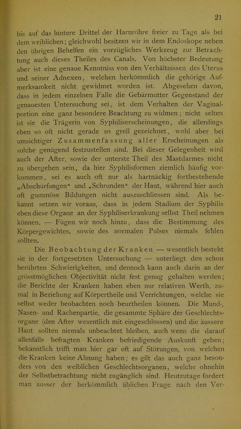 bis auf das hintere Drittel der Harnröhre freier zu Tage als bei dem weiblichen; gleichwohl besitzen wir in dem Endoskope neben den übrigen Behelfen ein vorzügliches Werkzeug zur Betrach- tung auch dieses Theiles des Canals. Von höchster Bedeutung aber ist eine genaue Kenntniss von den Verhältnissen des Uterus und seiner Adnexen, welchen herkömmlich die gehörige Auf- merksamkeit nicht gewidmet worden ist. Abgesehen davon, dass in jedem einzelnen Falle die Gebärmutter Gegenstand der genauesten Untersuchung sei, ist dem Verhalten der Vaginal- portion eine ganz besondere Beachtung zu widmen ; nicht selten ist sie die Trägerin von Syphiliserscheinungen, die allerdings eben so oft nicht gerade so grell gezeichnet, wohl aber bei umsichtiger Zusammenfassung aller Erscheinungen als solche genügend festzustellen sind. Bei dieser Gelegenheit wird auch der After, sowie der unterste Theil des Mastdarmes nicht zu übergehen sein, da hier Syphilisformen ziemlich häufig Vor- kommen , sei es auch oft nur als hartnäckig fortbestehende „Abschürfungen“ und „Schrunden“ der Haut, während hier auch oft gummöse Bildungen nicht auszuschliessen sind. Als be- kannt setzen wir voraus, dass in jedem Stadium der Syphilis eben diese Organe an der Syphiliserkrankung selbst Theil nehmen können. — Fügen wir noch hinzu, dass die Bestimmung des Körpergewichtes, sowie des normalen Pulses niemals fehlen sollten. Die Beobachtung der Kranken — wesentlich besteht sie in der fortgesetzten Untersuchung — unterliegt den schon berührten Schwierigkeiten, und dennoch kann auch darin an der grösstmoglichen Objectivität nicht fest genug gehalten werden; die Berichte der Kranken haben eben nur relativen Werth, zu- mal in Beziehung auf Körpertheile und Verrichtungen, welche sie selbst weder beobachten noch beurtheilen können. Die Mund-, Nasen- und Rachenpartie, die gesammte Sphäre der Geschlechts- organe (den After wesentlich mit eingeschlossen) und die äussere Haut sollten niemals unbeachtet bleiben, auch wenn die darauf allenfalls befragten Kranken befriedigende Auskunft geben; bekanntlich trifft man hier gar oft auf Störungen, von welchen die Kranken keine Ahnung haben; es gilt das auch ganz beson- ders von den weiblichen Geschlechtsorganen, welche ohnehin der Selbstbetrachtung nicht zugänglich sind. Heutzutage fordert man ausser der herkömmlich üblichen Frage nach den Ver-