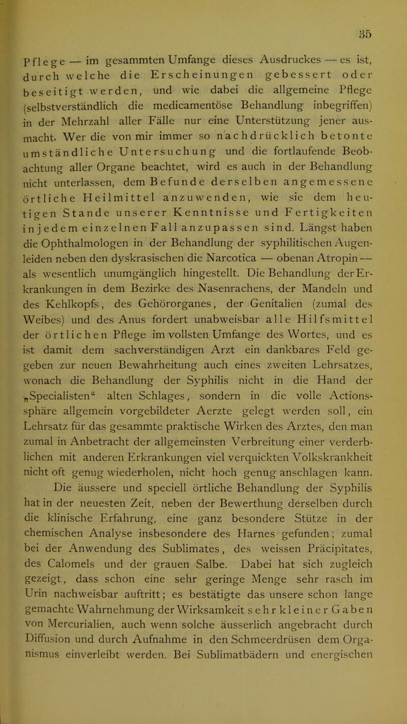 pflege — jm gesammten Umfange dieses Ausdruckes — es ist, durch welche die Erscheinungen gebessert oder beseitigt werden, und wie dabei die allgemeine Pflege (selbstverständlich die medicamentöse Behandlung inbegriffen) in der Mehrzahl aller Fälle nur eine Unterstützung jener aus- macht. Wer die von mir immer so nachdrücklich betonte umständliche Untersuchung und die fortlaufende Beob- achtung aller Organe beachtet, wird es auch in der Behandlung nicht unterlassen, dem Befunde derselben angemessene Örtliche Heilmittel anzu wenden, wie sie dem heu- tigen Stande unserer Kenntnisse und Fertigkeiten in j edem einzelnen Fall anzupassen sind. Längst haben die Ophthalmologen in der Behandlung der syphilitischen Augen- leiden neben den dyskrasischen die Narcotica — obenan Atropin — als wesentlich unumgänglich hingestellt. Die Behandlung der Er- krankungen in dem Bezirke des Nasenrachens, der Mandeln und des Kehlkopfs, des Gehörorganes, der Genitalien (zumal des Weibes) und des Anus fordert unabweisbar alle Hilfsmittel der örtlichen Pflege im vollsten Umfange des Wortes, und es ist damit dem sachverständigen Arzt ein dankbares Feld ge- geben zur neuen Bewahrheitung auch eines zweiten Lehrsatzes, wonach die Behandlung der Syphilis nicht in die Hand der „Specialisten“ alten Schlages, sondern in die volle Actions- sphäre allgemein vorgebildeter Aerzte gelegt werden soll, ein Lehrsatz für das gesammte praktische Wirken des Arztes, den man zumal in Anbetracht der allgemeinsten Verbreitung einer verderb- lichen mit anderen Erkrankungen viel verquickten Volkskrankheit nicht oft genug wiederholen, nicht hoch genug anschlagen kann. Die äussere und speciell örtliche Behandlung der Syphilis hat in der neuesten Zeit, neben der Bewerthung derselben durch die klinische Erfahrung, eine ganz besondere Stütze in der chemischen Analyse insbesondere des Harnes gefunden; zumal bei der Anwendung des Sublimates, des weissen Präcipitates, des Calomels und der grauen Salbe. Dabei hat sich zugleich gezeigt, dass schon eine sehr geringe Menge sehr rasch im Urin nachweisbar auftritt; es bestätigte das unsere schon lange gemachte Wahrnehmung der Wirksamkeit sehrklei nerGaben von Mercurialien, auch wenn solche äusserlich angebracht durch Diffusion und durch Aufnahme in den Schmeerdrüsen dem Orga- nismus einverleibt werden. Bei Sublimatbädern und energischen