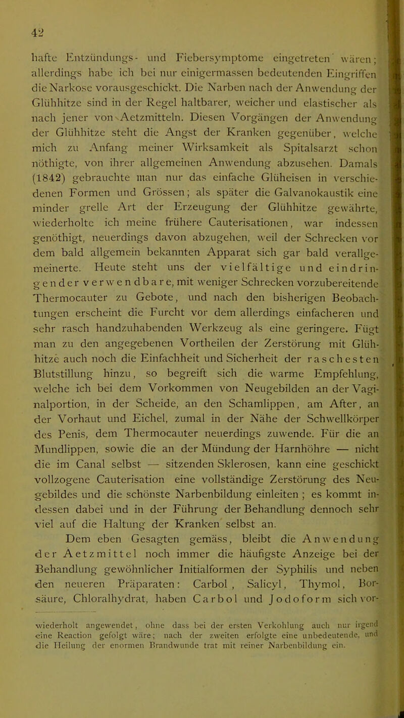 hafte Entzündungs - und Fiebersymptome eingetreten wären; allerdings habe ich bei nur einigermassen bedeutenden Eingriffen dieNarko.se vorausgeschickt. Die Narben nach der Anwendung der Glühhitze sind in der Regel haltbarer, weicher und elastischer als nach jener vonsAetzmitteln. Diesen Vorgängen der Anwendung der Glühhitze steht die Angst der Kranken gegenüber, welche mich zu Anfang meiner Wirksamkeit als Spitalsarzt schon nothigte, von ihrer allgemeinen Anwendung abzusehen. Damals (1842) gebrauchte man nur das einfache Glüheisen in verschie- denen Formen und Grössen; als später die Galvanokaustik eine minder grelle Art der Erzeugung der Glühhitze gewährte, wiederholte ich meine frühere Cauterisationen, war indessen genothigt, neuerdings davon abzugehen, weil der Schrecken vor dem bald allgemein bekannten Apparat sich gar bald verallge- meinerte. Heute steht uns der vielfältige und eindrin- gender verwendbare, mit weniger Schrecken vorzubereitende Thermocauter zu Gebote, und nach den bisherigen Beobach- tungen erscheint die Furcht vor dem allerdings einfacheren und sehr rasch handzuhabenden Werkzeug als eine geringere. Fügt man zu den angegebenen Vortheilen der Zerstörung mit Glüh- hitze auch noch die Einfachheit und Sicherheit der raschesten Blutstillung hinzu, so begreift sich die warme Empfehlung, welche ich bei dem Vorkommen von Neugebilden an der Vagi- nalportion, in der Scheide, an den Schamlippen, am After, an der Vorhaut und Eichel, zumal in der Nähe der Schwellkörper des Penis, dem Thermocauter neuerdings zuwende. Für die an Mundlippen, sowie die an der Mündung der Harnhöhre — nicht die im Canal selbst — sitzenden Sklerosen, kann eine geschickt vollzogene Cauterisation eine vollständige Zerstörung des Neu- gebildes und die schönste Narbenbildung einleiten ; es kommt in- dessen dabei und in der Führung der Behandlung dennoch sehr viel auf die Haltung der Kranken selbst an. Dem eben Gesagten gemäss, bleibt die Anwendung der Aetzmittel noch immer die häufigste Anzeige bei der Behandlung gewöhnlicher Initialformen der Syphilis und neben den neueren Präparaten: Carbol , Salicyl, Thymol, Bor- säure, Chloralhydrat, haben Carbol und Jodoform sich vor- wiederholt angewendet, ohne dass bei der ersten Verkohlung auch nur irgend eine Reaction gefolgt wäre; nach der zweiten erfolgte eine unbedeutende, und die Heilung der enormen Brandwunde trat mit reiner Narbenbildung ein.