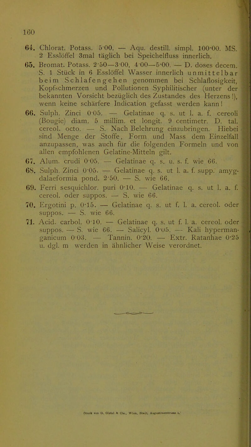 64. Chlorat. Potass. 5 00. — Aqu. destill. simpl. 100-00. MS. ! 2 Esslöffel 3mal täglich bei Speichelfluss innerlich. 65. Bromat. Potass. 2-50—3 00, 4 00—5-00. — D. doses decem. S. 1 Stück in 6 Esslöffel Wasser innerlich unmittelbar beim Schlafengehen genommen bei Schlaflosigkeit, Kopfschmerzen und Pollutionen Syphilitischer (unter der bekannten Vorsicht bezüglich des Zustandes des Herzens !), ] wenn keine schärfere Indication gefasst werden kann 1 66. Sulph. Zinci 0 05. — Gelatinae q. s. ut 1. a. f. cereoli j (Bougie) diam. 5 millim. et longit. 9 centimetr. D. tal. \ cereol. octo. — S. Nach Belehrung einzubringen. Hiebei • | sind Menge der Stoffe, Form und Mass dem Einzelfall ^ anzupassen, was auch für die folgenden Formeln und von ; allen empfohlenen Gelatine-Mitteln gilt. 67. Alum. crudi 0 05. — Gelatinae q. s. u. s. f. wie 66. 6S. Sulph. Zinci 0'05. — Gelatinae q. s. ut 1. a. f. supp, amyg- i dalaeformia pond. 2-50. — S. wie 66. 69. Ferri sesquichlor. puri 0-10. — Gelatinae q. s. ut 1. a. f. 1 cereol. oder suppos. — S. wie 66. 70. Ifrgotini p. 0-15. — Gelatinae q. s. ut f. 1. a. cereol. oder \ suppos. — S. wie 66. 71. Acid. carbol. 010. — Gelatinae q. s. ut f. 1. a. cereol. oder < suppos. — S. wie 66. — Salicyl. 005. — Kali hyperman- I ganicum 0 03. — Tannin. 0'20. — Extr. Ratanhae 0-25 u. dgl. m werden in ähnlicher Weise verordnet. Oruck Ton ö. Glatol * Cio., Wien. Stadt, AuR«utln*r*tr\**« ij