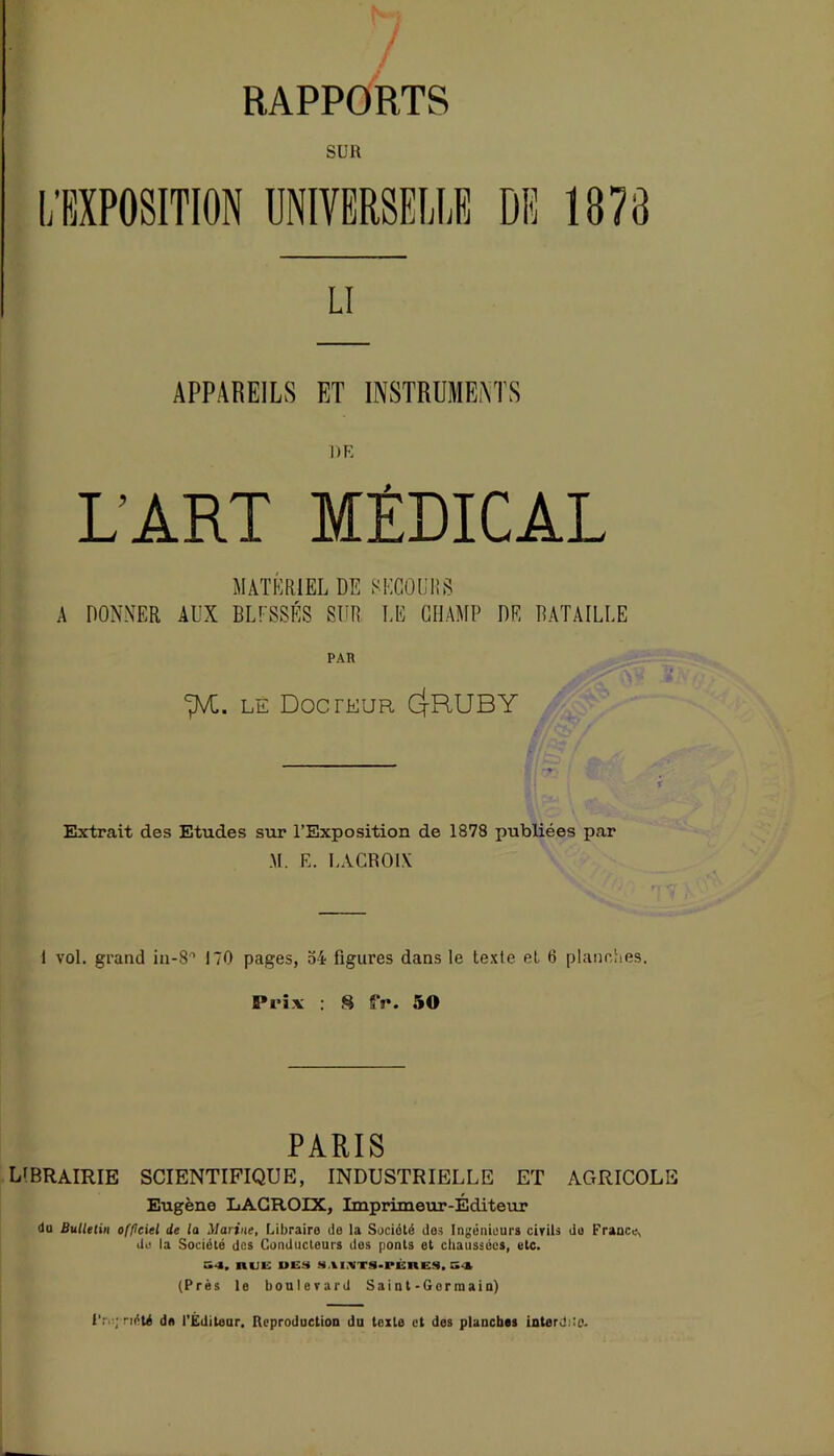 SUR LI APPAREILS ET INSTRUMENTS DR L'ART MÉDICAL MATÉRIEL DE SECOURS A DONNER AUX BLESSÉS SUR LE CHAMP DE BATAILLE PAR cpVC. le Docteur Cj-RUBY Extrait des Etudes sur l’Exposition de 1878 publiées par M. E. LACROIX 1 vol. grand in-8° 170 pages, 54 figures dans le texte et 6 planches. Prix : S SV. 50 PARIS librairie scientifique, industrielle et agricole Eugène LACROIX, Imprimeur-Éditeur du Bulletin of/iciel de la Marine, Libraire de la Société des Ingénieurs civils de France, de la Société des Conducteurs dos ponts et chaussées, etc. S4, nuis des sAi VTS-rÉnEs.a t (Prés le boulevard Sai n t-Gor mai a) Propriété de l'Éditeur. Reproduction du texte et des planches interdiie.