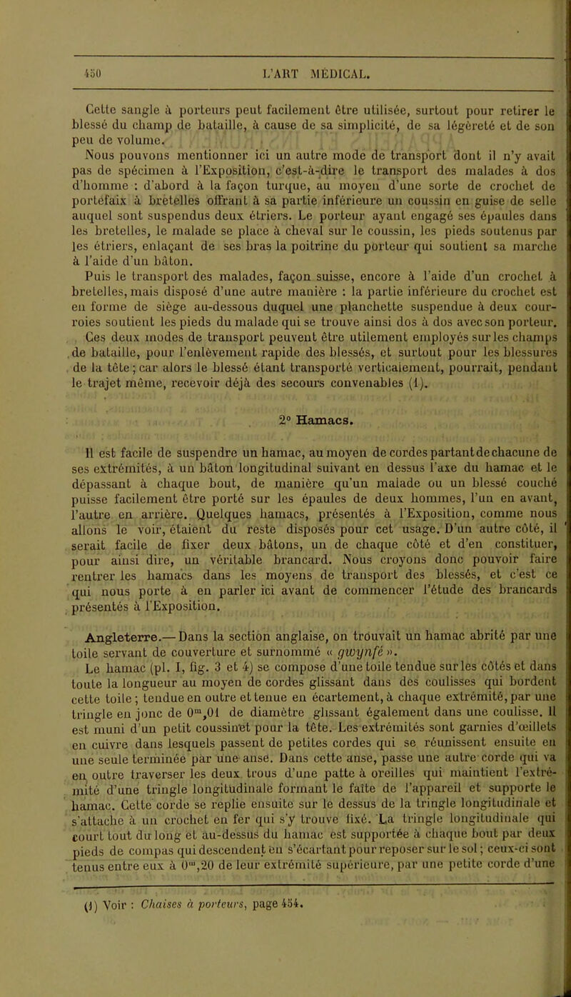 Celte sangle à porteurs peut facilement être utilisée, surtout pour retirer le Liesse du champ de bataille, à cause de sa simplicité, de sa légèreté et de son peu de volume. Nous pouvons mentionner ici un autre mode de transport dont il n’y avait pas de spécimen à l’Exposition, c’est-à-dire le transport des malades à dos d’homme : d’abord à la façon turque, au moyeu d’une sorte de crochet de portefaix à bretelles offrant à sa partie inférieure un coussin en guise de selle auquel sont suspendus deux étriers. Le porteur ayant engagé ses épaules dans les bretelles, le malade se place à cheval sur le coussin, les pieds soutenus par les étriers, enlaçant de ses bras la poitrine du porteur qui soutient sa marche à l’aide d'un bâton. Puis le transport des malades, façon suisse, encore à l’aide d’un crochet à bretelles, mais disposé d’une autre manière : la partie inférieure du crochet est en forme de siège au-dessous duquel une planchette suspendue à deux cour- roies soutient les pieds du malade qui se trouve ainsi dos à dos avec son porteur. Ces deux modes de transport peuvent être utilement employés sur les champs de bataille, pour l’enlèvement rapide des blessés, et surlout pour les blessures de la tète; car alors le blessé étant transporté verticalement, pourrait, pendant le trajet même, recevoir déjà des secours convenables (1). 2° Hamacs. 11 est facile de suspendre un hamac, au moyen de cordes partant de chacune de ses extrémités, à un bâton longitudinal suivant en dessus l'axe du hamac et le dépassant à chaque bout, de manière qu'un malade ou un blessé couché puisse facilement être porté sur les épaules de deux hommes, l’un en avant, l’autre en arrière. Quelques hamacs, présentés à l’Exposition, comme nous allons le voir, étaient du reste disposés pour cet usage. D’un autre côté, il serait facile de fixer deux bâtons, un de chaque côté et d’en constituer, pour ainsi dire, un véritable brancard. Nous croyons donc pouvoir faire rentrer les hamacs dans les moyens de transport des blessés, et c’est ce qui nous porte à en parler ici avant de commencer l’étude des brancards présentés à l'Exposition. Angleterre.— Dans la section anglaise, on trouvait un hamac abrité par une toile servant de couverture et surnommé « gwynfè ». Le hamac (pl. I, ffg. 3 et 4) se compose d’une toile tendue sur les côtés et dans toute la longueur au moyen de cordes glissant dans des coulisses qui bordent cette toile; tendue en outre et tenue en écartement, à chaque extrémité, par une tringle en jonc de 0m,01 de diamètre glissant également dans une coulisse. Il est muni d’un petit coussinet pour la tête. Les extrémités sont garnies d'œillets en cuivre dans lesquels passent de petites cordes qui se réunissent ensuite en une seule terminée par une anse. Dans cette anse, passe une autre corde qui va en outre traverser les deux trous d’une patte à oreilles qui maintient l’extré- mité d’une tringle longitudinale formant le faite de l’appareil et supporte le hamac. Cette corde se replie ensuite sur le dessus de la tringle longitudinale et s'attache à un crochet en fer qui s'y trouve fixé. La tringle longitudinale qui court tout du long et au-dessus du hamac est supportée à chaque bout par deux pieds de compas qui descendent en s’écartant pour reposer sur le sol; ceux-ci sont tenus entre eux à 0'“,20 de leur extrémité supérieure, par une petite corde d’une (!) Voir : Chaises à porteurs, page 454.