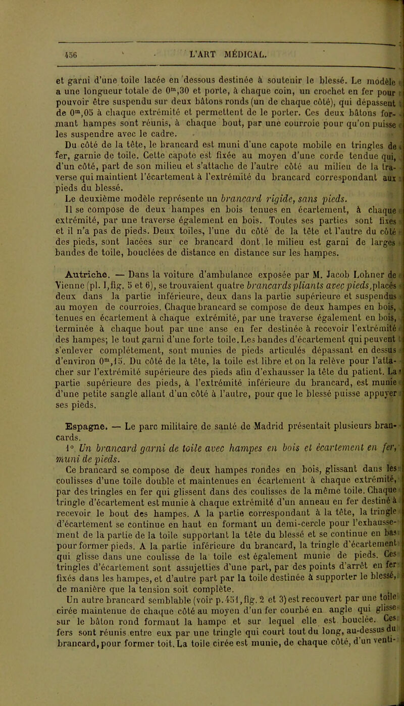 456 ' L’ART MÉDICAL. et garni d’une toile lacée en dessous destinée à soutenir le blessé. Le modèle > a une longueur totale de 0m,30 et porte, à chaque coin, un crochet en fer pour : pouvoir être suspendu sur deux bâtons ronds (un de chaque côté), qui dépassent de 0m,0o à chaque extrémité et permettent de le porter. Ces deux bâtons for- mant hampes sont réunis, à chaque bout, par une courroie pour qu’on puisse i les suspendre avec le cadre. Du côté de la tête, le brancard est muni d'une capote mobile en tringles de . fer, garnie de toile. Cette capote est fixée au moyen d’une corde tendue qui, d'un côté, part de son milieu et s’attache de l’autre côté au milieu de la tra- verse qui maintient l’écartement à l’extrémité du brancard correspondant aux | pieds du blessé. Le deuxième modèle représente un brancard rigide, sans pieds. 11 se compose de deux hampes en bois tenues en écartement, à chaque extrémité, par une traverse également en bois. Toutes ses parties sont fixes et il n’a pas de pieds. Deux toiles, l’une du côté de la tête et l’autre du côté ■ des pieds, sont lacées sur ce brancard dont le milieu est garni de larges bandes de toile, bouclées de distance en distance sur les hampes. Autriche. — Dans la voiture d'ambulance exposée par M. Jacob Lohner de Vienne (pl. 1,11g. b et 6), se trouvaient quatre brancards pliants avec pieds,placés deux dans la partie inférieure, deux dans la partie supérieure et suspendus au moyen de courroies. Chaque brancard se compose de deux hampes en bois, tenues en écartement à chaque extrémité, par une traverse également en bois, terminée à chaque bout par une anse en fer destinée à recevoir l'extrémité »ï des hampes; le tout garni d’une forte toile. Les bandes d’écartement qui peuvent t s’enlever complètement, sont munies de pieds articulés dépassant en dessus d’environ 0m,lo. Du côté de la tête, la toile est libre et on la relève pour l’atta- cher sur l’extrémité supérieure des pieds afin d’exhausser la tête du patient. La1 partie supérieure des pieds, à l’extrémité inférieure du brancard, est munie d’une petite sangle allant d’un côté à l’autre, pour que le blessé puisse appuyer ses pieds. Espagne, — Le parc militaire de santé de Madrid présentait plusieurs bran- cards. i° Un brancard garni de toile avec hampes en bois cl écartement en fer, muni de pieds. Ce brancard se compose de deux hampes rondes en bois, glissant dans les coulisses d’une toile double et maintenues en écartement à chaque extrémité, par des tringles en fer qui glissent dans des coulisses de la même toile. Chaque tringle d’écartement est munie à chaque extrémité d’un anneau en fer destiné à recevoir le bout des hampes. A la partie correspondant à la tête, la tringle d’écartement se continue en haut en formant un demi-cercle pour l’exhausse- ment de la partie de la toile supportant la tête du blessé et se continue en bas pour former pieds. A la partie inférieure du brancard, la tringle d’écartement qui glisse dans une coulisse de la toile est également munie de pieds. Ces tringles d’écartement sont assujetties d’une part, par des points d’arrêt en fer fixés dans les hampes, et d’autre part par la toile destinée à supporter le blessé, de manière que la tension soit complète. Un autre brancard semblable (voir p.451,flg. 2 et 3) est recouvert par une toile j cirée maintenue de chaque côté au moyen d’un fer courbé en angle qui glisse-1 ci 11* lr» VvAlrm rnnrl fnrmant la 1, a m n a f» f cnr lpfTMpl elle est bouclée. Ces. I sur le bâton rond formant la hampe et sur lequel elle est fers sont réunis entre eux par une tringle qui court tout du long, au-dessus du | brancard, pour former toit. La toile cirée est munie, de chaque côté, d un venh- :