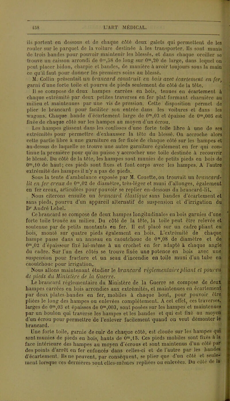 ils portent en dessous cl de chaque côté deux galets qui permettent de les rouler sur le parquet de la voiture destinée à les transporter. Ils sont munis de trois bandes pour pouvoir maintenir les blessés, et dans chaque oreiller se trouve un caisson arrondi de O',o8 de long sur 0m,20 de large, dans lequel on peut placer bidon, charpie et bandes, de manière à avoir toujours sous la main ce qu'il faut pour donner les premiers soins au blessé. M. Collin présentait un brancard construit en bois avec écartement en fer, garni d'une forte toile et pourvu de pieds seulement du côté de la tête. Il se compose de deux hampes carrées en bois, tenues en écartement à chaque extrémité par deux petites traverses en fer plat formant charnière au milieu et maintenues par une vis de pression. Cette disposition permet de plier le brancard pour faciliter son entrée dans les voitures et dans les wagons. Chaque bande d’écartement large de 0m,03 et épaisse de O^OOa est fixée de chaque côté sur les hampes au moyen d'un écrou. Les hampes glissent dans les coulisses d une forte toile libre à une de scs extrémités pour permettre d’exhausser la tête du blessé. On accroche alors cette partie libre à une garniture en fer fixée de chaque côté sur les hampes et au-dessus de laquelle se trouve une autre garniture également en fer qui con- tinue la première pour qu’on puisse y accrocher une toile destinée à recouvrir le blessé. Du côté de la tête, les hampes sont munies de petits pieds en bois de 0m,!0 de haut; ces pieds sont fixes et font corps avec les hampes. A l’autre extrémité des hampes il n’y a pas de pieds. Sous la tente d’ambulance exposée par M. Couette, on trouvait un brancard- lit en fer creux de 0m,02 de diamètre, très-léger et muni d’allonges, également en fer creux, articulées pour pouvoir se replier en-dessous du brancard-lit. Nous citerons ensuite un brancard élastique sans bandes d’écartement et sans pieds, pourvu d’un appareil alternatif de suspension et d’irrigation du Dr André Lebel. Ce brancard se compose de deux hampes longitudinales en bois garnies d’une forte toile trouée au milieu. Du côté de la tête, la toile peut être relevée et soutenue par de petits montants eu fer. Il est placé sur un cadre pliant en bois, monté sur quatre pieds également en bois. L’extrémité de chaque hampe passe dans un anneau en caoutchouc de O^OS de diamètre et de 0m,02 d’épaisseur fixé lui-même à un crochet en fer adapté à chaque angle du cadre. Sur l'un des côtés se trouve fixée une potence en bois avec une suspension pour fracture et un seau d’incendie en toile muni d’un tube en caoutchouc pour irrigation. Nous allons maintenant étudier le brancard règlementaire pliant et pourvu de pieds du Ministère de la Guerre. Le brancard réglementaire du Ministère de la Guerre se compose de deux hampes carrées en bois arrondies aux extrémités, et maintenues en écartement par deux plates bandes en fer, mobiles à chaque bout, pour pouvoir être pliées le long des hampes ou enlevées complètement. A cet effet, ces traverses, larges de 0m,03 et épaisses de 0m,003, sont posées sur les hampes et maintenues par un boulon qui traverse les hampes et les bandes et qui est fixé au moyen d’un écrou pour permettre de l’enlever facilement quand on veut démonter le brancard. Une forte toile, garnie de cuir de chaque côté, est clouée sur les hampes qui sont munies de pieds en bois, hauts de 0m,lo. Ces pieds mobiles sont fixés à la face intérieure des hampes au moyen d'écrous et sont maintenus d’un côté par des points d’arrêt en fer enfoncés dans celles-ci et de l’autre par les bandes d’écartement. Ils ne peuvent, par conséquent, se plier que d’un côté et seule- ment lorsque ces dernières sont elles-mêmes repliées ou enlevées. Du côté de la