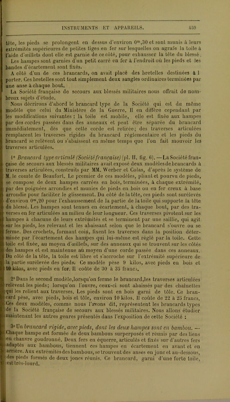 tête, les pieds se prolongent en dessus d’environ 0m,30 et sont munis à leurs extrémités supérieures de petites tiges en fer sur lesquelles on agrafe la toile à l’aide d’œillets dont elle est garnie de ce côté, pour exhausser la tête du blessé. Les hampes sont garnies d’un petit carré en 1er à l’endroit où les pieds et les bandes d’écartement sont fixés. A côté d’un de ces brancards, on avait placé des bretelles destinées à 1 porter. Ces bretelles sont tout simplement deux sangles ordinaires terminées par une anse à chaque bout. La Société française de secours aux blessés militaires nous offrait de nom- breux sujets d’étude. Nous décrirons d’abord le brancard type de la Société qui est du même modèle que celui du Ministère de la Guerre. Il en diffère cependant par les modifications suivantes : la toile est mobile, elle est fixée aux hampes par des cordes passées dans des anneaux et peut être séparée du brancard immédiatement, dès que cette corde est retirée; des traverses articulées remplacent les traverses rigides du brancard réglementaire et les pieds du brancard se relèvent ou s’abaissent en même temps que l’on fait mouvoir les traverses articulées. 1° Brancard type articulé (Société française) (pl. Il, fig. 6). —La Société fran- çaise de secours aux blessés militaires avait exposé deux modèles de brancards à traverses articulées, construits par MM. Werber et Colas, d’après le système de M. le comte de Beaufort. Le premier de ces modèles, pliant et pourvu de pieds, se compose de deux hampes carrées en bois, terminées, à chaque extrémité, par des poignées arrondies et munies de pieds en bois ou en fer creux à base arrondie pour faciliter le glissement. Du côté de la tête, ces pieds sont surélevés d’environ 0m,20 pour l’exhaussement de la partie de la toile qui supporte la tête du blessé. Les hampes sont tenues en écartement, à chaque bout, par des tra- ■ verses en fer articulées au milieu de leur longueur. Ces traverses pivotent sur les hampes à chacune de leurs extrémités et se terminent par une saillie, qui agit sur les pieds, les relevant et les abaissant selon que le brancard s’ouvre ou se ferme. Des crochets, formant coin, fixent les traverses dans la position détei*- minée par l'écartement des hampes qui lui-même est réglé par la toile. Cette toile est fixée, au moyen d’œillets, sur des anneaux qui se trouvent sur les côtés des hampes et est maintenue au moyen d’une corde passée dans ces anneaux. Du côté de la tête, la toile est libre et s’accroche sur l’extrémité supérieure de la partie surélevée des pieds. Ce modèle pèse 9 kilos, avec pieds en bois et * 10 kilos, avec pieds en fer. Il colite de 30 à 33 francs, 2° Dans le second modèle,lorsqu'on ferme le brancard,les traverses articulées relèvent les pieds; lorsqu’on l’ouvre, ceux-ci sont abaissés par des chaînettes qui les relient aux traverses. Les pieds sont en bois garni de tôle. Ce bran- card pèse, avec pieds, bois et tôle, environ 10 kilos. Il coûte de *22 à 23 francs, r Ces deux modèles, comme nous l’avons dit, représentent les brancards types de la Société française de secours aux blessés militaires. Nous allons étudier > maintenant les autres genres présentés dans l’exposition de cette Société ; 3» Un brancard rigide, arec pieds, dont les deux hampes sont en bambou. — Chaque hampe est formée de deux bambous surperposés et réunis par des liens en chanvre goudronné. Deux fers en équerre, articulés et fixés sur d’autres fers adaptés aux bambous, tiennent ces hampes en écartement en avant et en arrière. Aux extrémitésdes bambous, se trouvent des anses en jonc et au-dessous, ides pieds formés de deux joncs réunis. Ce brancard, garni d’une forte toile, est Irôs-lourd.