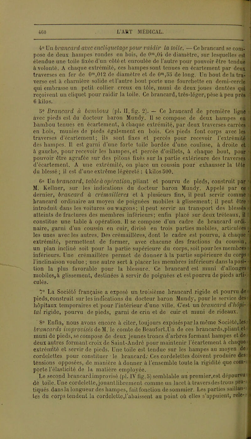 i 4° Un brancard avec encliquetage pour raidir la toile. — Ce brancard se com- pose de deux hampes rondes en bois, de 0m,04 de diamètre, sur lesquelles est ; étendue une toile fixée d'un côté et enroulée de l’autre pour pouvoir être tendue à volonté. A chaque extrémité, ces hampes sont tenues en écartement par deux traverses en fer de 0m,012 de diamètre et de 0m,55 de long. Un bout de la tra- verse est à charnière solide et l’autre bout porte une fourchette en demi-cercle qui embrasse un petit collier creux en tôle, muni de deux joues dentées qui J reçoivent un cliquet pour raidir la Loile. Ce brancard, très-léger, pèse à peu près ' 6 kilos. 5° Brancard à bambous (pl. II, fig. 2). — Ce brancard de première ligne ii avec pieds est du docteur baron Mundy. Il se compose de deux hampes en bambou tenues en écartement, à chaque extrémité, par deux traverses carrées ,| en bois, munies de pieds également en bois. Cés pieds font corps avec les | traverses d’écartement; ils sont fixes et percés pour recevoir l’extrémité ; des hampes. 11 est garni d’une forte toile bordée d’une coulisse, à droite et à gauche, pour recevoir les hampes, et percée d’œillets, ù chaque bout, pour pouvoir être agrafée sur des pitons fixés sur la partie extérieure des traverses J d’écartement. A une extrémité, on place un coussin pour exhausser la tête du blessé; il est d’une extrême légèreté : 4 kilos 500. 6° Un brancard, table à opération, pliant et pourvu de pieds, construit par M. Kellner, sur les indications du docteur baron Mundy. Appelé par ce dernier, brancard à crémaillères et à plusieurs fins, il peut servir comme brancard ordinaire au moyen de poignées mobiles à glissement; il peut être introduit dans les voitures ou wagons; il peut servir au transport des blessés- atteints de fractures des membres inférieurs; enfin placé sur deux tréteaux, il constitue une table à opération. 11 se compose d’un cadre de brancard ordi- naire, garni d’un coussin en cuir, divisé en trois parties mobiles, articulées - les unes avec les autres. Des crémaillères, dont le cadre est pourvu, à chaque . extrémité, permettent de former, avec chacune des fractions du coussin, un plan incliné soit pour la partie supérieure du corps, soit pour les membres inférieurs. Une crémaillère permet de donner à la partie supérieure du corps l’inclinaison voulue ; une autre sert à placer les membres inférieurs danslaposi- tion la plus favorable pour la blessure. Ce brancard est muni d’allonges mobiles, à glissement, destinées à servir de poignées et est pourvu de pieds arti- culés. 7° La Société française a exposé un troisième brancard rigide et pourvu de pieds, construit sur les indications du docteur baron Mundy, pour le service des hôpitaux temporaires et pour l’intérieur d’une ville. C’est un brancard d'hôpi- tal rigide, pourvu de pieds, garni de crin et de cuir et muni de rideaux. 8° Enfin, nous avons encore à citer, toujours expôséspar la même Société, les brancards improvisés de M. le comte de Beaufort.Un de ces brancards,pliant et muni de pieds, se compose de deux jeunes troncs d’arbres formant hampes et de deux autres formant croix de Saint-André pour maintenir l’écartement chaque extrémité et servir de pieds. Une toile est tendue sur les hampes au moyen de cordelettes pour constituer le brancard: Ces cordelettes doivent produire des tensions opposées, de manière à donner à l’ensemble toute la rigidité que com- porte l’élasticité de la matière employée. Le second brancard improvisé (pl. IV fig. 5) semblable au premier,est dépourvu de toile. Une cordelette, jouantlibrement comme un lacet à travers des trous pra- tiqués dans la longueur des hampes, fait fonction desommier. Les parties saillau- i tes du corps tendent la cordelette,l'abaissent au point où elles s’appuient, relc-