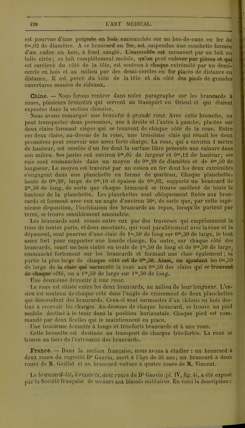 est pourvue d’une poignée en bois emmanchée sur un bec-de-cane en fer de O1,02 de diamètre. A ce brancard en fer, est suspendue une couchette formée d’un cadre en bois, à fond sanglé. L’ensemble est recouvert par un toit en 1 toile cirée; ce toit complètement mobile, qu’on peut enlever par pièces et qui . est surélevé du côté de la tête, est soutenu à chaque extrémité par un demi- cercle en bois et au milieu par des demi-cercles en fer placés de distance en distance. Il est percé du côté de la tête et du côté des pieds de grandes ouvertures munies de rideaux. Chine. — Nous ferons rentrer dans notre paragraphe sur les brancards à i roues, plusieurs brouettes qui servent au transport en Orient et qui étaient exposées dans la section chinoise. Nous avons remarqué une brouette à grande roue. Avec cette brouette, on peut transporter deux personnes, une à droite et l’autre à gauche, placées sur deux claies formant sièges qui se trouvent de chaque côté de la roue. Entre ces deux claies, au-dessus de la roue, une troisième claie qui réunit les deux premières peut recevoir une assez forte charge. La roue, qui a environ I mètre de hauteur, est cerclée d'un fer dont la surface libre présente une rainure dans son milieu. Ses jantes ont environ Üm,0b de largeur et 0m,12 de hauteur; ses rais sont emmanchés dans un moyeu de 0m,20 de diamètre et de 0m,b0 de longueur. Le moyeu est traversé par un essieu en fer dont les deux extrémités s’engagent dans une planchette en forme de piarteau. Chaque planchette» haute de 0m,20, large de 0m,10 et épaisse de 0m,02, supporte un brancard de 2m,b0 de long, de sorte que chaque brancard se trouve surélevé de toute la hauteur de la planchette. Les planchettes sont obliquement lixées aux bran- cards et forment avec eux un angle d’environ 30°, de sorte que, par cette ingé- nieuse disposition, l’inclinaison des brancards au repos, lorsqu’ils portent par terre, se trouve sensiblement amoindrie. Les brancards sont réunis entre eux par des traverses qui emprisonnent la roue de toutes parts, etdeux montants, qui vont parallèlement aveclaroue et la dépassent, sont pourvus d’une claie de dm,bO de long sur 0m,b0 de large, le tout assez fort pour supporter une lourde charge. En outre, sur chaque côté des brancards, court un bois cintré en ovale de lm,b0 de long et de 0m,b0 de large, emmanché fortement sur les brancards et formant une claie également ; sa partie la plus large de chaque côté est de 0mrb0. Ainsi, en ajoutant les 0“,b0 de large de la claie qui surmonte la roue aux 0m,b0 des claies qui se trouvent de chaque côté, on a Im,b0 de large sur 1 m,b0 de long. Une deuxième brouette à une roue. La roue est située entre les deux brancards, au milieu de leur longueur. L’es- sieu est soutenu de chaque côté dans l’angle de croisement de deux planchettes qui descendent des brancards. Ceux-ci sont surmontés d’un châssis en bois des- tiné à recevoir les charges. Au-dessous de chaque brancard, se trouve un pied mobile destiné à le tenir dans la position horizontale. Chaque pied est com- mandé par deux ficelles qui le maintiennent en place. Une troisième brouette à longs et très-forts brancards et à une roue. Cette brouette est destinée au transport de charges très-fortes. La roue se trouve au tiers de l’extrémité des brancards. France. — Dans la section française, nous avons à étudier : un brancard à deux roues du regretté Dr Gauvin, mort â l’âge do 3b ans; un brancard à deux roues de M. Guillot et un brancard-voiture à quatre roues de M. Vincent. Le brancard-lil, à ressorts, avec roues du Dr Gauvin (pl. IV, fig. 4), a été exposé par la Société française de secours aux blossés militaires. Eu voici la description :