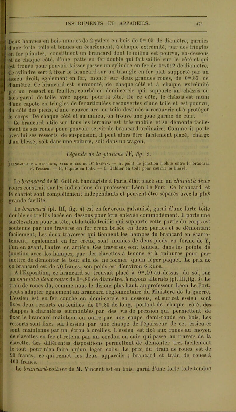 Deux hampes en bois munies de 2 galets en bois de 0'“.0.:i de diamètre, garnies d une forte toile et tenues en écartement, à chaque extrémité, par des tringles en 1er pliantes, constituent un brancard dont le milieu est pourvu, en-dessous et de chaque côté, d’une patte en fer double qui fait saillie sur le côté et qui est trouée pour pouvoir laisser passer un cylindre en fer de Om.OI2 de diamètre. Ce cylindre sert à fixer le brancard sur un triangle en fer plat supporté par un essieu droit, également en fer, monté sur deux grandes roues, de 0m,8o de diamètre. Ce brancard est surmonté, de chaque côté et à chaque extrémité par un ressort en feuilles, courbé en demi-cercle qui supporte un châssis en bois garni de toile avec appui pour la tôte. De ce côté, le châssis est muni d’une capote en tringles de fer articulées recouvertes d’une toile et est pourvu, du côté des pieds, d’une couverture en toile destinée à recouvrir et à protéger le corps. De chaque côté et au milieu, on trouve une joue garnie de cuir. Ce brancard utile sur tous les terrains est très mobile et se démonte facile- ment de ses roues pour pouvoir servir de brancard ordinaire. Comme il porte avec lui ses ressorts de suspension, il peut alors être facilement placé, chargé d’un blessé, soit dans une voiture, soit dans un wagon. Légende de la planche IV, fig. 4. brancard-lit a ressorts, avec roües du Dr Gauvin. — A, point de jonction mobile entre le brancard et l’essieu. — B. Capote en toile. — C. Tablier on toile pour couvrir le blesse. Le brancard de M. Guillot,bandagiste à Paris, était placé sur un chariotà deux roues construit sur les indications du professeur Léon Le Fort. Ce brancard et le chariot sont complètement indépendants et peuvent être séparés avec la plus grande facilité. Le brancard (pl. III, fig. 4) est en fer creux galvanisé, garni d’une forte toile double en treillis lacée en dessous pour être enlevée commodément. Il porte une surélévation pour la tête, et la toile treillis qui supporte cette partie du corps est soutenue par une traverse en fer creux brisée en deux parties et se démontant facilement. Les deux traverses qui tiennent les hampes du brancard en écarte- tement, également en fer creux, sont munies de deux pieds en forme de Y, l’un en avant, l’autre en arrière. Ces traverses sont tenues, dans les points de jonction avec les hampes, par des clavettes à tenons et à rainures pour per- mettre de démonter le tout afin de ne former qu’un léger paquet. Le prix de ce brancard est de 70 francs, son poids est d’environ 6 kilos. A l’Exposition, ce brancard se trouvait placé à 0m,40 au-dessus du sol, sur un chariot à deux roues de 0m,80 de diamètre, à rayons alternés (pl. III, fig. 3). Le train de roues dû, comme nous le disions plus haut, au professeur Léon Le Fort, peut s’adapter également au brancard réglementaire du Ministère de la guerre. L’essieu est en fer courbé en demi-cercle en dessous, et sur cet essieu sont fixés deux ressorts en feuilles de 0m,80 de long, portant de chaque côté, des chappes à charnières surmontées par des vis de pression qui permettent de fixer le brancard maintenu en outre par une coupe demi-ronde en bois. Les ressorts sont fixés sur l’essieu par une chappe de l’épaisseur de cet essieu et sont maintenus par un écrou à oreilles. L’essieu est fixé aux roues au moyen de clavettes en fer et retenu par un cordon en cuir qui passe au travers de la clavette. Ces différentes dispositions permettent de démonter très facilement le tout pour n’en faire qu’un léger colis. Le prix, du train de roues est de 90 francs, ce qui remet les deux appareils : brancard et train de roues à 100 francs. Le brancard-voilure de M. Vincent est en bois, garni d’une forte toile tendue