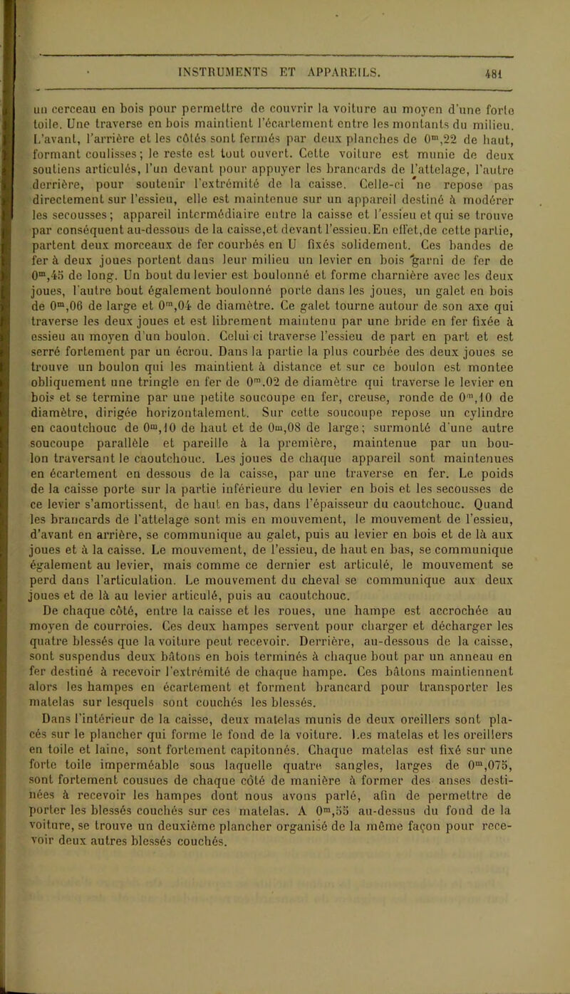 un cerceau en bois pour permeltre de couvrir la voiture au moyen d'une forte toile. Une traverse en bois maintient l’écartement entre les montants du milieu. L’avant, l’arrière et les côtés sont fermés par deux planches de 0m,22 de haut, formant coulisses ; le reste est tout ouvert. Cette voilure est munie de deux soutiens articulés, l’un devant pour appuyer les brancards de l’attelage, l’autre derrière, pour soutenir l'extrémité de la caisse. Celle-ci *ne repose pas directement sur l’essieu, elle est maintenue sur un appareil destiné à modérer les secousses; appareil intermédiaire entre la caisse et l’essieu et qui se trouve par conséquent au-dessous de la caisse,et devant l’essieu. En effet,de cette partie, parlent deux morceaux de fer courbés en U fixés solidement. Ces bandes de fer à deux joues portent dans leur milieu un levier en bois “garni de fer de Om,4;5 de long. Un bout du levier est boulonné et forme charnière avec les deux joues, l'autre bout également boulonné porte dans les joues, un galet en bois de 0m,06 de large et 0m,0i de diamètre. Ce galet tourne autour de son axe qui traverse les deux joues et est librement maintenu par une bride en fer fixée à essieu au moyen d’un boulon. Celui ci traverse l’essieu de part en part et est serré fortement par un écrou. Dans la partie la plus courbée des deux joues se trouve un boulon qui les maintient à distance et sur ce boulon est montée obliquement une tringle en fer de 0m.02 de diamètre qui traverse le levier en bois et se termine par une petite soucoupe en fer, creuse, ronde de 0n\10 de diamètre, dirigée horizontalement. Sur celte soucoupe repose un cylindre en caoutchouc de 0“,10 de haut et de 0m,08 de large; surmonté d'une autre soucoupe parallèle et pareille à la première, maintenue par un bou- lon traversant le caoutchouc. Les joues de chaque appareil sont maintenues en écartement en dessous de la caisse, par une traverse en fer. Le poids de la caisse porte sur la partie inférieui’e du levier en bois et les secousses de ce levier s’amortissent, de haut en bas, dans l’épaisseur du caoutchouc. Quand les brancards de l’attelage sont mis en mouvement, le mouvement de l’essieu, d’avant en arrière, se communique au galet, puis au levier en bois et de là aux joues et à la caisse. Le mouvement, de l’essieu, de haut en bas, se communique également au levier, mais comme ce dernier est articulé, le mouvement se perd dans l’articulation. Le mouvement du cheval se communique aux deux joues et de là au levier articulé, puis au caoutchouc. De chaque côté, entre la caisse et les roues, une hampe est accrochée au moyen de courroies. Ces deux hampes servent pour charger et décharger les quatre blessés que la voiture peut recevoir. Derrière, au-dessous de la caisse, sont suspendus deux bâtons en bois terminés à chaque bout par un anneau en fer destiné à recevoir l'extrémité de chaque hampe. Ces bâtons maintiennent alors les hampes en écartement et forment bi'ancard pour ti’anspoi'ter les matelas sur lesquels sont couchés les blessés. Dans l’intérieur de la caisse, deux matelas munis de deux oi'eillers sont pla- cés sur le plancher qui forme le fond de la voiture. Les matelas et les oreillers en toile et laine, sont fortement capitonnés. Chaque matelas est fixé sur une forte toile imperméable sous laquelle quatre sangles, larges de 0m,07o, sont fortement cousues de chaque côté de manière à former des anses desti- nées à recevoir les hampes dont nous avons parlé, afin de permettre de porter les blessés couchés sur ces matelas. A 0m,oo au-dessus du fond de la voiture, se trouve un deuxième plancher organisé de la même façon pour rece- voir deux autres blessés couchés.