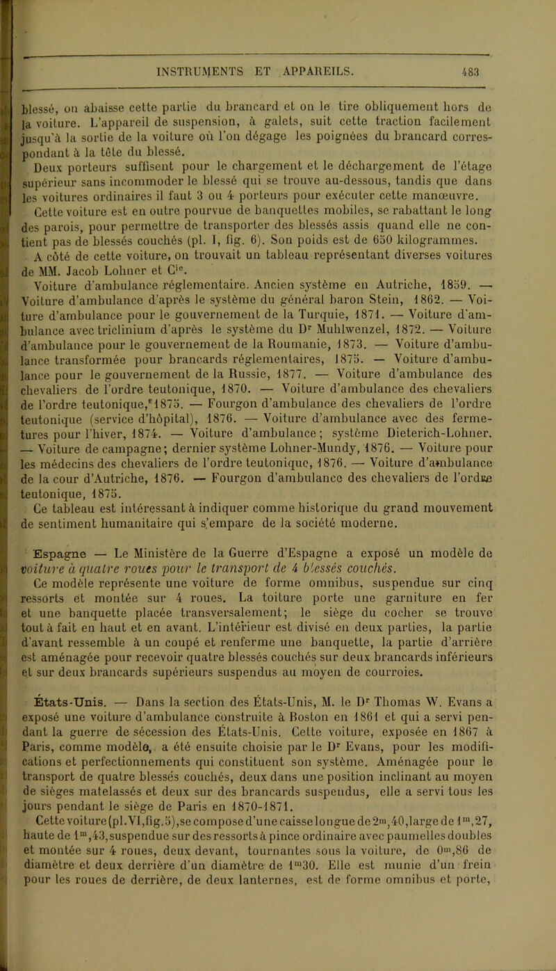 blessé, on abaisse cette partie du brancard et on le tire obliquement hors de la voilure. L’appareil de suspension, à galets, suit cette traction facilement I jusqu’il la sortie de la voiture où l'on dégage les poignées du brancard corres- pondant à la tôle du blessé. Deux porteurs suffisent pour le chargement et le déchargement de l’étage supérieur sans incommoder le blessé qui se trouve au-dessous, tandis que dans les voitures ordinaires il faut 3 ou 4 porteurs pour exécuter cette manoeuvre. Cette voiture est eu outre pourvue de banquettes mobiles, se rabattant le long des parois, pour permettre de transporter des blessés assis quand elle ne con- tient pas de blessés couchés (pl. 1, fig. 6). Sou poids est de 650 kilogrammes. A côté de cette voiture, on trouvait un tableau représentant diverses voitures de MM. Jacob Lohner et Cic. Voiture d’ambulance réglementaire. Ancien système en Autriche, 1859. — Voiture d’ambulance d’après le système du général baron Stein, 1862. — Voi- ture d’ambulance pour le gouvernement de la Turquie, 1871. — Voiture d’am- bulance avec triclinium d’après le système du Dr Muhlwenzel, 1872. — Voiture d’ambulance pour le gouvernement de la Roumanie, 1873. — Voiture d’ambu- lance transformée pour brancards réglementaires, 1875. — Voiture d’ambu- lance pour le gouvernement de la Russie, 1877. — Voiture d’ambulance des chevaliers de l’ordre teutonique, 1870. — Voiture d’ambulance des chevaliers de l’ordre teutonique,*1875. — Fourgon d’ambulance des chevaliers de l’ordre teutonique (service d’hôpital), 1876. — Voiture d’ambulance avec des ferme- tures pour l’hiver, 1874. — Voiture d’ambulance; système Dieterich-Lohner. — Voiture de campagne; dernier système Lohner-Mundy, 1876. — Voiture pour les médecins des chevaliers de l’ordre teutonique, 1876. — Voiture d’ambulance de la cour d’Autriche, 1876. — Fourgon d’ambulance des chevaliers de l’ordre teutonique, 1875. Ce tableau est intéressant à indiquer comme historique du grand mouvement de sentiment humanitaire qui s.’empare de la société moderne. I Espagne — Le Ministère de la Guerre d’Espagne a exposé un modèle de voiture à quatre roues 'pour le transport de 4 biessés couchés. Ce modèle représente une voiture de forme omnibus, suspendue sur cinq ressorts et montée sur 4 roues. La toiture porte une garniture en fer et une banquette placée transversalement; le siège du cocher se trouve S tout à fait en haut et en avant. L’intérieur est divisé en deux parties, la partie d’avant ressemble à un coupé et renferme une banquette, la partie d’arrière est aménagée pour recevoir quatre blessés couchés sur deux brancards inférieurs el sur deux brancards supérieurs suspendus au moyen de courroies. États-Unis. — Dans la section des États-Unis, M. le Dr Thomas \V. Evans a exposé une voiture d’ambulance construite à Roston en 1861 et qui a servi pen- dant la guerre de sécession des États-Unis. Cette voiture, exposée en 1867 à Paris, comme modèle, a été ensuite choisie par le Dr Evans, pour les modifi- cations et perfectionnements qui constituent son système. Aménagée pour le transport de quatre blessés couchés, deux dans une position inclinant au moyen de sièges matelassés et deux sur des brancards suspendus, elle a servi tous les jours pendant le siège de Paris en 1870-1871. Cette voiture (pl. VI,fig. 5),se compose d’une caisse longue de 2'», 40,large de 1“\27, haute de lm,43, suspendue sur des ressorts à pince ordinaire avec paumelles doubles et montée sur 4 roues, deux devant, tournantes sous la voiture, de O1»,86 de diamètre et deux derrière d’un diamètre de 1IU30. Elle est munie d’un frein pour les roues de derrière, de deux lanternes, est de forme omnibus et porte,