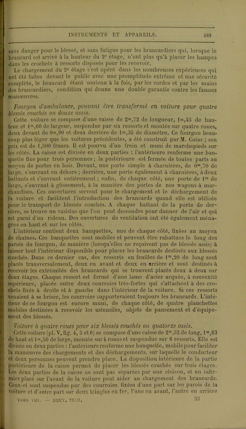 sans danger pour le blessé, et sans fatigue pour les brancardiers qui, lorsque le brancard est arrivé à la hauteur du 2° étage, n’ont plus qu’à placer les hampes dans les crochets à ressorts disposés pour les recevoir. Le chargement du 2° étage s’est opéré dans les nombreuses expériences qui ont été faites devant le public avec une promptitude extrême et une sécurité complète, le brancard étant soutenu à la fois, parles cordes et par les mains des brancardiers, condition qui donne une double garantie contre les fausses manœuvres. Fourgon d’ambulance, pouvant être transformé en voilure pour quatre blessés couchés ou douze assis. Cette voiture se compose d’une caisse de 2m,72 de longueur, lm,45 de hau- teur et lm,60 de largeur, suspendue par six ressorts et montée sur quatre roues, deux devant de 0n>,90 et deux derrière de ln>,3o de diamètre. Ce fourgon beau- coup plus léger que les voitures précédentes, a été construit par M. Colas ; son prix est de 1,300 francs. 11 est pourvu d’un frein et muni de marchepieds sur les côtés. La caisse est divisée en deux parties : l’antérieure renferme une ban- quette fixe pour trois personnes ; la postérieure est fermée de toutes parts au moyen de portes en bois. Devant, une porte simple à charnières, de 0m,70 de large, s’ouvrant en dehors ; derrière, une porte également à charnières, à deux battants et s’ouvrant entièrement; enfin, de chaque côté, une porte de lm de large, s’ouvrant à glissement, à la manière des portes de nos wagons à mar- chandises. Ces ouvertures servent pour le chargement et le déchargement de la voiture et facilitent l’introduction des brancards quand elle est utilisée pour le transport de blessés couchés. A chaque battant de la porte de der- rière, se trouve un vasistas que l’on peut descendre pour donner de l’air et qui est garni d’un rideau. Des ouvertures de ventilation ont été également ména- gées en haut et sur les côtés. L’intérieur contient deux banquettes, une de chaque côté, fixées au moyen de chaînes. Ces banquettes sont mobiles et peuvent être rabattues le long des parois du fourgon, de manière (lorsqu’elles ne reçoivent pas de blessés assis) à laisser tout l’intérieur disponible pour placer les brancards destinés aux blessés couchés. Dans ce dernier cas, des ressorts en feuilles de lm,20 de long sont placés transversalement, deux en avant et deux en arrière et sont destinés à recevoir les extrémités des brancards qui se trouvent placés deux à deux sur deux étages. Chaque ressort est formé d’une lame d’acier arquée, à convexité supérieure, placée entre deux courroies très-fortes qui s’attachent à des cro- chets fixés à droite et à gauche dans l’intérieur de la voiture. Si ces ressorts venaient à se briser, les courroies supporteraient toujours les brancards. L’inté- rieur de ce fourgon est encore muni, de chaque côté, de quatre planchettes mobiles destinées à recevoir les ustensiles, objets de pansement et d'équipe- ment des blessés. Voiture à quatre roues pour six blessés couchés ou quatorze assis. Cette voiture (pi. V, lig. 4, b et 6) se compose d’une caisse de 2m,52 de long, 1 m,63 de haut et lm,t>0 de large, montée sur 4 roues et suspendue sur 6 ressorts. Elle est divisée en deux parties : l’antérieure renferme une banquette, mobile pour faciliter la manœuvre des chargements et des déchargements, sur laquelle le conducteur et deux personnes peuvent prendre place. La disposition intérieure de la partie postérieure de la caisse permet de placer les blessés couchés sur trois étages. Les deux parties de la caisse ne sont pas séparées par une cloison, et un infir- mier placé sur l’avant de la voiture peut aider au chargement des brancards. Ceux-ci sont suspendus par des courroies fixées d’une part sur les parois de la voiture et d’autre part sur deux tringles en fer, l’une en avant, l’autre eu arrière roue vin. xoev. Tnc.n. 33