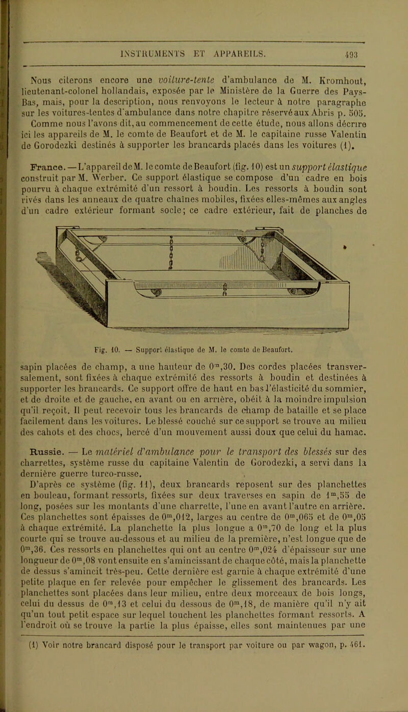 Nous citerons encore une voiture-tente d’ambulance de M. Ivromhout, lieutenant-colonel hollandais, exposée par le Ministère de la Guerre des Pays- Bas, mais, pour la description, nous renvoyons le lecteur à notre paragraphe sur les voitures-tentes d'ambulance dans notre chapitre réservé aux Abris p. oOo. Comme nous l’avons dit, au commencement de cette étude, nous allons décrire ici les appareils de M. le comte de Beaufort et de M. le capitaine russe Valentin de Gorodezki destinés à supporter les brancards placés dans les voitures (1). France. — L’appareil de M. le comte de Beaufort (lig. 10) est un support élastique construit par M. Werber. Ce support élastique se compose d’un cadre en bois pourvu à chaque extrémité d’un ressort à boudin. Les ressorts à boudin sont rivés dans les anneaux de quatre chaînes mobiles, fixées elles-mêmes aux angles d’un cadre extérieur formant socle; ce cadre extérieur, fait de planches de Fig. 10. — Support élastique de M. le comte de Beaufort. sapin placées de champ, a une hauteur de 0m,30. Des cordes placées transver- salement, sont fixées à chaque extrémité des ressorts à boudin et destinées à supporter les brancards. Ce support offre de haut en bas l’élasticité du sommier, et de droite et de gauche, en avant ou en amère, obéit à la moindre impulsion qu’il reçoit. Il peut recevoir tous les brancards de champ de bataille et se place facilement dans les voitures. Le blessé couché sur ce support se trouve au milieu des cahots et des chocs, bercé d’un mouvement aussi doux que celui du hamac. Russie. — Le matériel d'ambulance pour le transport des blessés sur des charrettes, système russe du capitaine Valentin de Gorodezki, a servi dans la dernière guerre turco-russe. D’après ce système (fig. 11), deux brancards reposent sur des planchettes en bouleau, formant ressorts, fixées sur deux traverses en sapin de lm,55 de long, posées sur les montants d’une charrette, l'une en avant l’autre en arrière. Ces planchettes sont épaisses de0m,012, larges au centre de 0m,06b et de 0m,05 à chaque extrémité. La planchette la plus longue a 0m,70 de long et la plus courte qui se trouve au-dessous et au milieu de la première, n’est longue que de 0ra,36. Ces ressorts en planchettes qui ont au centre 0m,024 d’épaisseur sur une longueur de 0m,08 vont ensuite en s’amincissant de chaque côté, mais la planchette de dessus s’amincit très-peu. Cette dernière est garnie à chaque extrémité d’une petite plaque en fer relevée pour empêcher le glissement des brancards. Les planchettes sont placées dans leur milieu, entre deux morceaux de bois longs, celui du dessus de O™,13 et celui du dessous de 0m,18, de manière qu’il n’y ait qu’un tout petit espace sur lequel touchent les planchettes formant ressorts. A l’endroit où se trouve la partie la plus épaisse, elles sont maintenues par une (1) Voir notre brancard disposé pour le transport par voiture ou par wagon, p. 461.