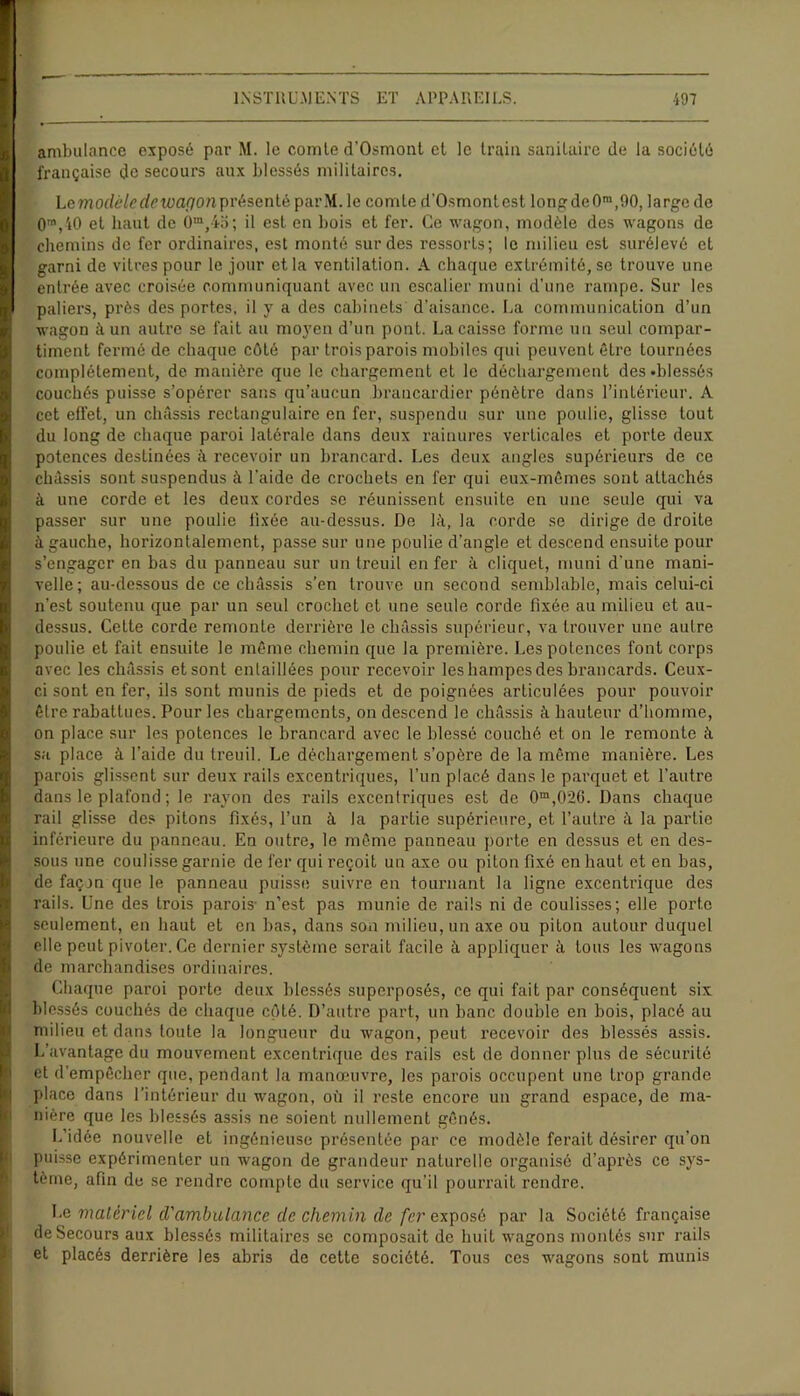 ambulance exposé par M. le comte d'Osmont et le train sanitaire de la société française de secours aux blessés militaires. Lemoclèledewaponpvèsenlè parM.le comte d'Osmontest longde0m,90, large de 0m,40 et haut de 0m,45; il est en bois et fer. Ce wagon, modèle des wagons de chemins de fer ordinaires, est monté sur des ressorts; le milieu est surélevé et garni de vitres pour le jour et la ventilation. A chaque extrémité, se trouve une entrée avec croisée communiquant avec un escalier muni d’une rampe. Sur les paliers, près des portes, il y a des cabinets' d’aisance. La communication d’un wagon à un autre se fait au moyen d’un pont. La caisse forme un seul compar- timent fermé de chaque côté par trois parois mobiles qui peuvent être tournées complètement, de manière que le chargement et le déchargement des .blessés couchés puisse s’opérer sans qu’aucun brancardier pénètre dans l’intérieur. A cet effet, un châssis rectangulaire en fer, suspendu sur une poulie, glisse tout du long de chaque paroi latérale dans deux rainures verticales et porte deux potences desLinées à recevoir un brancard. Les deux angles supérieurs de ce châssis sont suspendus à l’aide de crochets en fer qui eux-mêmes sont attachés à une corde et les deux cordes se réunissent ensuite en une seule qui va passer sur une poulie fixée au-dessus. De là, la corde se dirige de droite à gauche, horizontalement, passe sur une poulie d’angle et descend ensuite pour s’engager en bas du panneau sur un treuil en fer à cliquet, muni d'une mani- velle; au-dessous de ce châssis s’en trouve un second semblable, mais celui-ci n’est soutenu que par un seul crochet et une seule corde fixée au milieu et au- dessus. Cette corde remonte derrière le châssis supérieur, va trouver une autre poulie et fait ensuite le même chemin que la première. Les potences font corps avec les châssis et sont entaillées pour recevoir les hampes des brancards. Ceux- ci sont en fer, ils sont munis de pieds et de poignées articulées pour pouvoir être rabattues. Pour les chargements, on descend le châssis à hauteur d’homme, on place sur les potences le brancard avec le blessé couché et on le remonte à sa place à l’aide du treuil. Le déchargement s’opère de la même manière. Les parois glissent sur deux rails excentriques, l’un placé dans le parquet et l’autre dans le plafond ; le rayon des rails excentriques est de 0m,0*2G. Dans chaque rail glisse des pitons fixés, l’un à la partie supérieure, et l’autre à la partie inférieure du panneau. En outre, le même panneau porte en dessus et en des- sous une coulisse garnie de fer qui reçoit un axe ou piton fixé en haut et en bas, de façon que le panneau puisse suivre en tournant la ligne excentrique des rails. Une des trois parois n’est pas munie de rails ni de coulisses; elle porto seulement, en haut et en bas, dans son milieu, un axe ou piton autour duquel elle peut pivoter. Ce dernier système serait facile à appliquer à tous les wagons de marchandises ordinaires. Chaque pai’oi porte deux blessés superposés, ce qui fait par conséquent six blessés couchés de chaque côté. D’autre part, un banc double en bois, placé au milieu et dans toute la longueur du wagon, peut recevoir des blessés assis. L’avantage du mouvement excentrique des rails est de donner plus de sécurité et d’empêcher que, pendant la manœuvre, les parois occupent une trop grande place dans l’intérieur du wagon, où il reste encore un grand espace, de ma- nière que les blessés assis ne soient nullement gênés. L’idée nouvelle et ingénieuse présentée par ce modèle ferait désirer qu’on puisse expérimenter un wagon de grandeur naturelle organisé d’après ce sys- tème, afin de se rendre compte du service qu’il pourrait rendre. Le matériel d'ambulance de chemin de fer exposé par la Société française de Secours aux blessés militaires se composait de huit wagons montés sur rails et placés derrière les abris de cette société. Tous ces wagons sont munis