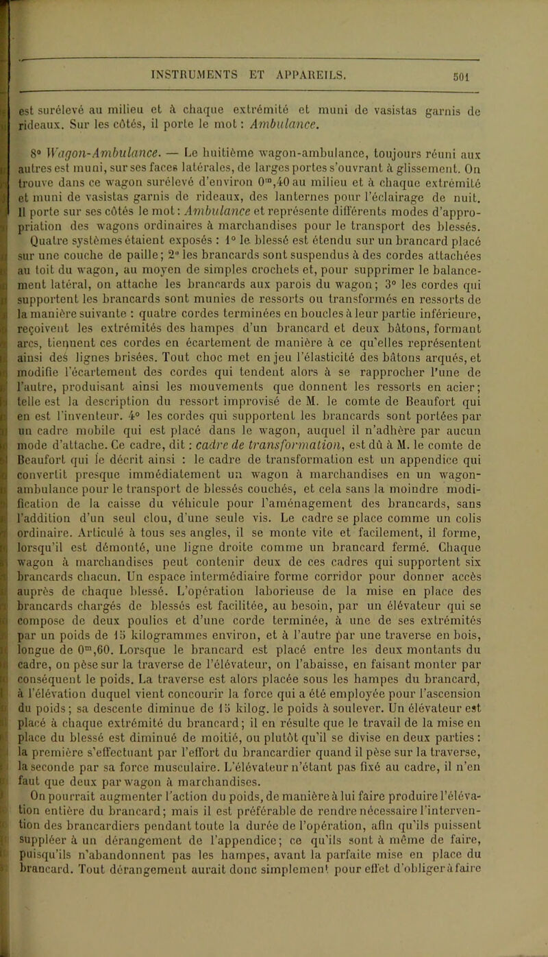 est surélevé au milieu et à chaque extrémité et muni de vasistas garnis de rideaux. Sur les côtés, il porte le mot : Ambulance. 8° Wagon-Ambulance. — Le huitième wagon-ambulance, toujours réuni aux autres est muni, sur ses faces latérales, de larges portes s’ouvrant à glissement. On trouve dans ce wagon surélevé d’environ 0,o,40au milieu et à chaque extrémité et muni de vasistas garnis de rideaux, des lanternes pour l’éclairage de nuit. 11 porte sur ses côtés le mot : Ambulance et représente différents modes d’appro- priation des wagons ordinaires à marchandises pour le transport des blessés. Quatre systèmes étaient exposés : 1° le blessé est étendu sur un brancard placé sur une couche de paille; 2 les brancards sont suspendus à des cordes attachées au toit du wagon, au moyen de simples crochets et, pour supprimer le balance- ment latéral, on attache les brancards aux parois du wagon; 3° les cordes qui supportent les brancards sont munies de ressorts ou transformés en ressorts de la manière suivante : quatre cordes terminées en boucles à leur partie inférieure, reçoivent les extrémités des hampes d’un brancard et deux bâtons, formant arcs, tiequent ces cordes en écartement de manière à ce qu’elles représentent ainsi deé lignes brisées. Tout choc met enjeu l’élasticité des bâtons arqués, et modifie l’écartement des cordes qui tendent alors à se rapprocher l’une de l’autre, produisant ainsi les mouvements que donnent les ressorts en acier; telle est la description du ressort improvisé de M. le comte de Beaufort qui en est l’inventeur. 4° les cordes qui supportent les brancards sont portées par un cadre mobile qui est placé dans le wagon, auquel il n’adhère par aucun mode d’attache. Ce cadre, dit : cadre de transformation, est dû à M. le comte de Beaufort qui le décrit ainsi : le cadre de transformation est un appendice qui convertit presque immédiatement un wagon à marchandises en un wagon- ambulance pour le transport de blessés couchés, et cela sans la moindre modi- fication de la caisse du véhicule pour l’aménagement des brancards, sans l’addition d’un seul clou, d’une seule vis. Le cadre se place comme un colis ordinaire. Articulé à tous ses angles, il se monte vite et facilement, il forme, lorsqu’il est démonté, une ligne droite comme un brancard fermé. Chaque wagon à marchandises peut contenir deux de ces cadres qui supportent six brancards chacun. Un espace intermédiaire forme corridor pour donner accès auprès de chaque blessé. L’opération laborieuse de la mise en place des brancards chargés de blessés est facilitée, au besoin, par un élévateur qui se compose de deux poulies et d’une corde terminée, à une de ses extrémités par un poids de lb kilogrammes environ, et à l’autre par une traverse en bois, longue de 0m,60. Lorsque le brancard est placé entre les deux montants du cadre, on pèse sur la traverse de l’élévateur, on l’abaisse, en faisant monter par conséquent le poids. La traverse est alors placée sous les hampes du brancard, à l’élévation duquel vient concourir la force qui a été employée pour l’ascension du poids; sa descente diminue de lb kilog. le poids à soulever. Un élévateur est placé à chaque extrémité du brancard; il en résulte que le travail de la mise en place du blessé est diminué de moitié, ou plutôt qu’il se divise en deux parties: la première s’effectuant par l’effort du brancardier quand il pèse sur la traverse, la seconde par sa force musculaire. L’élévateur n’étant pas fixé au cadre, il n’en faut que deux par wagon à marchandises. On pourrait augmenter l’action du poids, de manière à lui faire produire l’éléva- tion entière du brancard; mais il est préférable de rendre nécessaire l’interven- tion des brancardiers pendant toute la durée de l’opération, afin qu’ils puissent suppléer à un dérangement de l’appendice; ce qu’ils sont à même de faire, puisqu’ils n’abandonnent pas les hampes, avant la parfaite mise en place du brancard. Tout dérangement aurait donc simplement pour effet d’obliger à faire