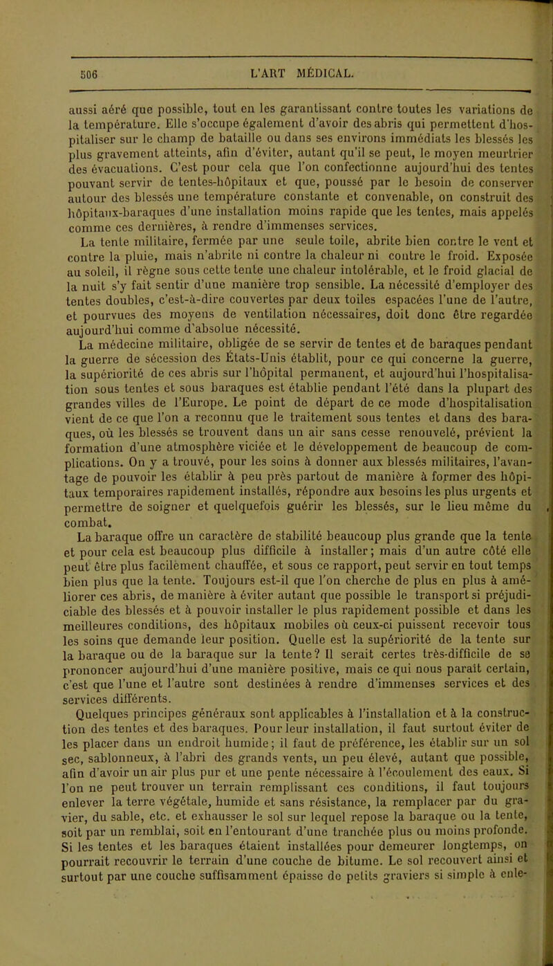 aussi aéré que possible, tout eu les garantissant contre toutes les variations de la température. Elle s’occupe également d’avoir des abris qui permettent d'hos- pitaliser sur le champ de bataille ou dans ses environs immédiats les blessés les plus gravement atteints, afin d’éviter, autant qu’il se peut, le moyen meurtrier des évacuations. C’est pour cela que l’on confectionne aujourd’hui des lentes pouvant servir de tentes-hôpitaux et que, poussé par le besoin de conserver autour des blessés une température constante et convenable, on construit des hôpitaux-baraques d’une installation moins rapide que les tentes, mais appelés comme ces dernières, à rendre d’immenses services. La tente militaire, fermée par une seule toile, abrite bien contre le vent et contre la pluie, mais n’abrite ni contre la chaleur ni contre le froid. Exposée au soleil, il règne sous cette tente une chaleur intolérable, et le froid glacial de la nuit s’y fait sentir d’une manière trop sensible. La nécessité d’employer des tentes doubles, c’est-à-dire couvertes par deux toiles espacées l’une de l’autre, et pourvues des moyens de ventilation nécessaires, doit donc être regardée aujourd’hui comme d’absolue nécessité. La médecine militaire, obligée de se servir de tentes et de baraques pendant la guerre de sécession des États-Unis établit, pour ce qui concerne la guerre, la supériorité de ces abris sur l'hôpital permanent, et aujourd’hui l’hospitalisa- tion sous tentes et sous baraques est établie pendant l’été dans la plupart des grandes villes de l’Europe. Le point de départ de ce mode d’hospitalisation vient de ce que l’on a reconnu que le traitement sous tentes et dans des bara- ques, où les blessés se trouvent dans un air sans cesse renouvelé, prévient la formation d’une atmosphère viciée et le développement de beaucoup de com- plications. On y a trouvé, pour les soins à donner aux blessés militaires, l’avan- tage de pouvoir les établir à peu près partout de manière à former des hôpi- taux temporaires rapidement installés, répondre aux besoins les plus urgents et permettre de soigner et quelquefois guérir les blessés, sur le lieu même du combat. La baraque offre un caractère de stabilité beaucoup plus grande que la tente et pour cela est beaucoup plus difficile à installer; mais d’un autre côté elle peut être plus facilement chauffée, et sous ce rapport, peut servir en tout temps bien plus que la tente. Toujours est-il que l’on cherche de plus en plus à amé- liorer ces abris, de manière à éviter autant que possible le transport si préjudi- ciable des blessés et à pouvoir installer le plus rapidement possible et dans les meilleures conditions, des hôpitaux mobiles où ceux-ci puissent recevoir tous les soins que demande leur position. Quelle est la supériorité de la tente sur la baraque ou de la baraque sur la tente? 11 serait certes très-difficile de se prononcer aujourd’hui d’une manière positive, mais ce qui nous parait certain, c’est que l’une et l’autre sont destinées à rendre d’immenses services et des services différents. Quelques principes généraux sont applicables à l’installation et à la construc- tion des tentes et des baraques. Pour leur installation, il faut surtout éviter de les placer dans un endroit humide ; il faut de préférence, les établir sur un sol sec, sablonneux, à l’abri des grands vents, un peu élevé, autant que possible, afin d’avoir un air plus pur et une pente nécessaire à l’écoulement des eaux. Si Ton ne peut trouver un terrain remplissant ces conditions, il faut toujours enlever la terre végétale, humide et sans résistance, la remplacer par du gra- vier, du sable, etc. et exhausser le sol sur lequel repose la baraque ou la tente, soit par un remblai, soit en l’entourant d’une tranchée plus ou moins profonde. Si les tentes et les baraques étaient installées pour demeurer longtemps, on pourrait recouvrir le terrain d’une couche de bitume. Le sol recouvert ainsi et surtout par une couche suffisamment épaisse do petits graviers si simple à cule-