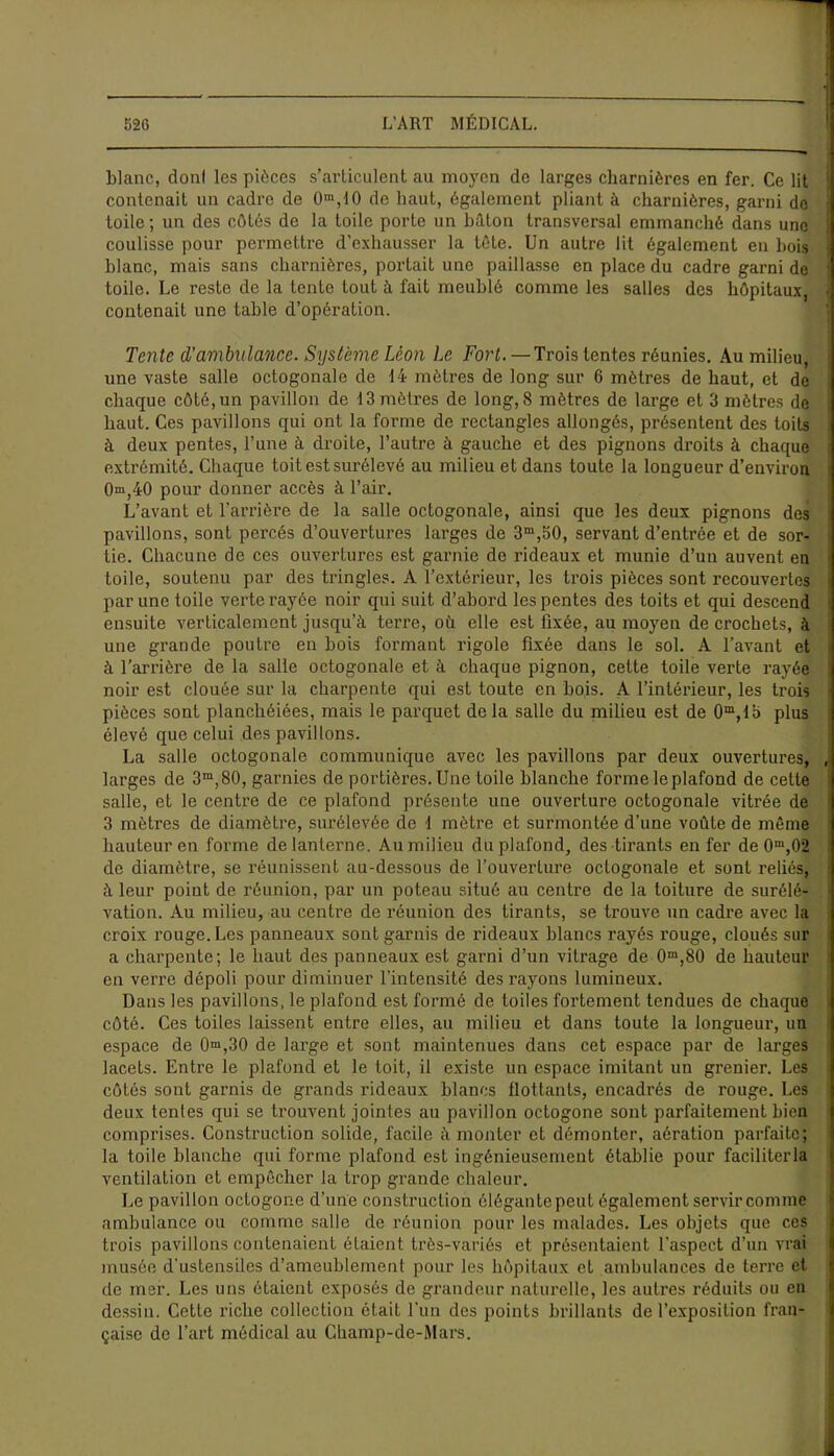 blanc, donl les pièces s’articulent au moyen de larges charnières en fer. Ce lit contenait un cadre de 0ra,10 de haut, également pliant à charnières, garni do toile; un des côtés de la toile porte un bâton transversal emmanché dans une coulisse pour permettre d'exhausser la tête. Un autre lit également en bois blanc, mais sans charnières, portait une paillasse en place du cadre garni de toile. Le reste de la tente tout à fait meublé comme les salles des hôpitaux, contenait une table d’opération. Tente d'ambulance. Système Léon Le Fort. — Trois lentes réunies. Au milieu, une vaste salle octogonale de 14 mètres de long sur 6 mètres de haut, et de chaque côté, un pavillon de 13 mètres de long, 8 mètres de large et 3 mètres de haut. Ces pavillons qui ont la forme de rectangles allongés, présentent des toits à deux pentes, l’une à droite, l’autre à gauche et des pignons droits à chaque extrémité. Chaque toit est surélevé au milieu et dans toute la longueur d’environ 0®,40 pour donner accès à l’air. L’avant et l'arrière de la salle octogonale, ainsi que les deux pignons des pavillons, sont percés d’ouvertures larges de 3m,50, servant d’entrée et de sor- tie. Chacune de ces ouvertures est garnie de rideaux et munie d’un auvent en toile, soutenu par des tringles. A l’extérieur, les trois pièces sont recouvertes par une toile verte rayée noir qui suit d’abord les pentes des toits et qui descend ensuite verticalement jusqu’à terre, où elle est fixée, au moyen de crochets, à une grande poutre en bois formant rigole fixée dans le sol. A l’avant et à l’arrière de la salle octogonale et à chaque pignon, cette toile verte rayée noir est clouée sur la charpente qui est toute en bois. A l’intérieur, les trois pièces sont planchéiées, mais le parquet delà salle du milieu est de Om,fb plus élevé que celui des pavillons. La salle octogonale communique avec les pavillons par deux ouvertures, larges de 3m,80, garnies de portières. Une toile blanche forme le plafond de cette salle, et le centre de ce plafond présente une ouverture octogonale vitrée de 3 mètres de diamètre, surélevée de 1 mètre et surmontée d’une voûte de même hauteur en forme de lanterne. Au milieu du plafond, des tirants enfer de 0m,02 de diamètre, se réunissent au-dessous de l’ouverture octogonale et sont reliés, à leur point de réunion, par un poteau situé au centre de la toiture de surélé- vation. Au milieu, au centre de réunion des tirants, se trouve un cadre avec la croix rouge. Les panneaux sont garnis de rideaux blancs rayés rouge, cloués sur a charpente; le haut des panneaux est garni d’un vitrage de 0m,80 de hauteur en veri’e dépoli pour diminuer l’intensité des rayons lumineux. Dans les pavillons, le plafond est formé de toiles fortement tendues de chaque côté. Ces toiles laissent entre elles, au milieu et dans toute la longueur, un espace de 0m,30 de large et sont maintenues dans cet espace par de larges lacets. Entre le plafond et le toit, il existe un espace imitant un grenier. Les côtés sont garnis de grands rideaux blancs flottants, encadrés de rouge. Les deux tentes qui se trouvent jointes au pavillon octogone sont parfaitement bien comprises. Construction solide, facile à monter et démonter, aération parfaite; la toile blanche qui forme plafond est ingénieusement établie pour faciliter la ventilation et empêcher la trop grande chaleur. Le pavillon octogone d’une construction élégante peut également servir comme ambulance ou comme salle de réunion pour les malades. Les objets que ces trois pavillons contenaient étaient très-variés et présentaient l’aspect d’un vrai musée d’ustensiles d’ameublement pour les hôpitaux et ambulances de terre et de mer. Les uns étaient exposés de grandeur naturelle, les autres réduits ou en dessin. Cette riche collection était l’un des points brillants de l’exposition fran- çaise de l’art médical au Champ-de-Mars.