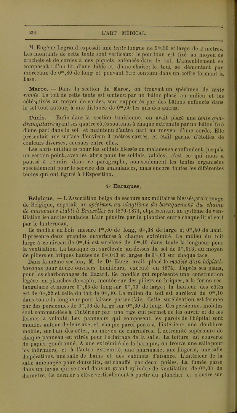 M. Eugène Legrand exposait une tente longue de 5m,50 et large de 2 mètres. Les montants de cette tente sont verticaux; le pourtour est fixé au moyen de crochets et de cordes à des piquets enfoncés dans le sol. L’ameublement se composait ; d’un lit, d’une table et d’une chaise; le tout se démontant pat- morceaux de 0m,80 de long et pouvant être contenu dans un coffre formant la base. Maroc. — Dans la section du Maroc, on trouvait un spécimen de tente ronde. Le toit de cette tente est soutenu par un bâton placé au milieu et les côtés* fixés au moyen de cordes, sont supportés par des bâtons enfoncés dans le sol tout autour, à une distance de O^èO les uns des autres. Tunis. — Enfin dans la section tunisienne, on avait placé une tente qua- drangulaire ayant ses quatre côtés sou tenus à chaque extrémité parun bâton fixé d’une part dans le sol et maintenu d’autre part au moyen d’une corde. Elle présentait une surface d’environ 3 mètres carrés, et était garnie d’étoffes de couleurs diverses, cousues entre elles. Les abris militaires pour les soldats blessés ou malades se confondent, jusqu'à un certain point, avec les abris pour les soldats valides ; c’est ce qui nous a. poussé à réunir, dans ce paragraphe, non-seulement les tentes organisées spécialement pour le service des ambulances, mais encore toutes les différentes tentes qui ont figuré à l’Exposition. 4° Baraques. Belgique. — L’Association belge de secours aux militaires blessés,croix rouge de Belgique, exposait un spécimen au vingtième du, baraquement du champ de manœuvre établi ci Bruxelles en 1870-1871, et présentant un système de ven- tilation isolant les malades. L’air pénètre par le plancher enti-e chaque lit et sort par le lanterneau. Ce modèle en bois mesure lm,60 de long, 0m,38 de large et 0m,40 de haut. Il présente deux grandes ouvertures à chaque extrémité. Le milieu du toit large à ce niveau de 0m,14 est surélevé de 0m,10 dans toute la longueur pour la ventilation. La baraque est surélevée au-dessus du sol de 0m,013, au moyen de piliers en briques hautes de 0m,013 et larges de 0m,03 sur chaque face. Dans la même section, M. le Dr Harzé avait placé le modèle d'un hôpital- baraque pour douze ouvriers houilleurs, exécuté eii 1874, d’après ses plans, pour les charbonnages du Hazard. Ce modèle qui représente une construction légère en planches de sapin, montée sur des piliers en briques, a la forme rec- tangulaire et mesure 0m,65 de long sur 0m,70 de large ; la hauteur des côtés est de 0m,22 et celle du toit de 0m,30. Le milieu du toit est surélevé de 0m, 10 dans toute la longueur pour laisser passer l’air. Cette surélévation est fermée par des persiennes de 0m,06 de large sur 0m,30 de long. Ces persiennes mobiles sont commandées à l’intérieur par une tige qui permet de les ouvrir et de les fermer à volonté. Les panneaux qui composent les parois de l’hôpital sont mobiles autour de leur axe, et chaque paroi porte à l’intérieur une doublure mobile, sur l’un des côtés, au moyen de charnières. L’extrémité supérieure de chaque panneau est vitrée pour l’éclairage de la salle. La toiture est couverte de papier goudronné. A une extrémité de la baraque, on trouve une salle poul- ies infirmiers, et à l’autre extrémité, une pharmacie, une liugerie, une salle d’opérations, une salle de bains et des cabinets d’aisance. L’intérieur de la salle aménagée pour douze lits, est chauffé par deux poêles. La fumée passe dans un tuyau qui se rend dans un grand cylindre do ventilation de 0m,03 de diamètre. Ce dernier s’élève verticalement à partir du plancher cl s'ouvre sur