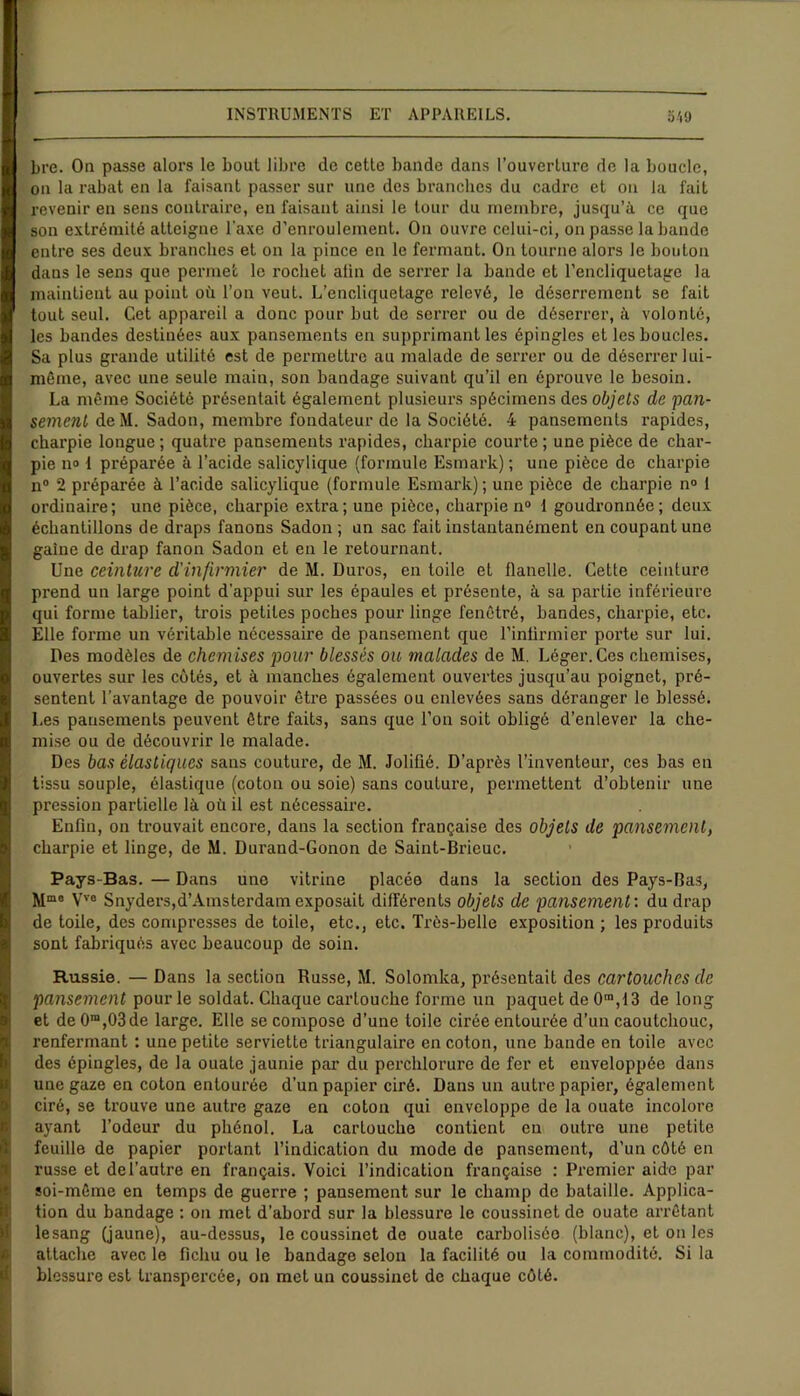 bre. On passe alors le bout libre de cette bande dans l’ouverture de la boucle, on la rabat en la faisant passer sur une des branches du cadre et on la fait revenir en sens contraire, eu faisant ainsi le tour du membre, jusqu’à ce que son extrémité atteigne l'axe d’enroulement. On ouvre celui-ci, on passe la bande entre ses deux branches et on la pince en le fermant. On tourne alors le bouton dans le sens que permet le rocliet afin de serrer la bande et l’encliquetage la maintient au point où l’on veut. L’encliquetage relevé, le déserrement se fait tout seul. Cet appareil a donc pour but de serrer ou de déserrer, à volonté, les bandes destinées aux pansements en supprimant les épingles et les boucles. Sa plus grande utilité est de permettre au malade de sei'rer ou de déserrer lui- même, avec une seule main, son bandage suivant qu’il en éprouve le besoin. La même Société présentait également plusieurs spécimens des objets de pan- semenl de M. Sadon, membre fondateur de la Société. 4 pansements rapides, charpie longue; quatre pansements rapides, charpie courte; une pièce de char- pie n» 1 préparée à l’acide salicylique (formule Esmark) ; une pièce de charpie n° 2 préparée à l’acide salicylique (formule Esmark) ; une pièce de charpie n° 1 ordinaire; une pièce, charpie extra; une pièce, charpie n° 1 goudronnée; deux échantillons de draps fanons Sadon ; un sac fait instantanément en coupant une gaine de drap fanon Sadon et en le retournant. Une ceinture d'infirmier de M. Duros, en toile et flanelle. Cette ceinture prend un large point d’appui sur les épaules et présente, à sa partie inférieure qui forme tablier, trois petites poches pour linge fenêtré, bandes, charpie, etc. Elle forme un véritable nécessaire de pansement que l’inlirmier porte sur lui. Des modèles de chemises pour blessés ou malades de M. Léger. Ces chemises, ouvertes sur les côtés, et à manches également ouvertes jusqu’au poignet, pré- sentent l’avantage de pouvoir être passées ou enlevées sans déranger le blessé. Les pansements peuvent être faits, sans que l’on soit obligé d’enlever la che- mise ou de découvrir le malade. Des bas élastiques sans couture, de M. Joliüé. D’après l’inventeur, ces bas en tissu souple, élastique (coton ou soie) sans couture, permettent d’obtenir une pression partielle là où il est nécessaire. Enfin, on trouvait encore, dans la section française des objets de pansement, charpie et linge, de M. Durand-Gonon de Saint-Brieuc. Pays-Bas. — Dans une vitrine placée dans la section des Pays-Bas, Mma Vve Snyders,d’Amsterdam exposait différents objets de pansement : du drap de toile, des compresses de toile, etc., etc. Très-belle exposition ; les produits sont fabriqués avec beaucoup de soin. Russie. — Dans la section Russe, M. Solomka, présentait des cartouches de pansement pour le soldat. Chaque cartouche forme un paquet de 0ra,13 de long et de 0m,03de large. Elle se compose d’une toile cirée entourée d’un caoutchouc, renfermant : une petite serviette triangulaire en coton, une bande en toile avec des épingles, de la ouate jaunie par du perchlorure de fer et enveloppée dans une gaze en coton entourée d’un papier ciré. Dans un autre papier, également ciré, se trouve une autre gaze en coton qui enveloppe de la ouate incolore ayant l’odeur du phénol. La carLouche contient en outre une petite feuille de papier portant l’indication du mode de pansement, d’un côté en russe et de l’autre en français. Voici l’indication française : Premier aide par soi-même en temps de guerre ; pansement sur le champ de bataille. Applica- tion du bandage : on met d’abord sur la blessure le coussinet de ouate arrêtant lesang (jaune), au-dessus, le coussinet de ouate carboliséo (blanc), et on les attache avec le fichu ou le bandage selon la facilité ou la commodité. Si la blessure est transpercée, on met un coussinet de chaque côté.