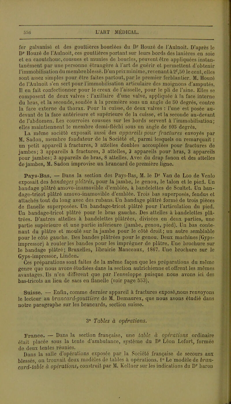 fer galvanisé et des gouttières bouclées du Dr Houzé de l’Aulnoit. D’après le Dr Houzé de l’Aulnoit, ces gouttières portant sur leurs bords des lanières en soie et en caoutchouc, cousues et munies de boucles, peuvent être appliquées instan- tanément par une personne étrangère à l’art de guérir et permettent d'obtenir l’immobilisation du membre blessé. D’un prix minime, revenant à2f, 50 le cent, elles sont assez simples pour être faites partout, par le premier ferblantier. M. Houzé de l’Aulnoit s’en sert pour l’immobilisation articulaire des moignons d’amputés. Il en fait confectionner pour le creux de l’aisselle, pour le pli de l’aine. Elles se composent de deux valves : l’axillaire d’une valve, appliquée à la face interne du bras, et la seconde, soudée à la première sous un angle de 50 degrés, contre la face externe du thorax. Pour la cuisse, de deux valves : l’une est posée au- devant de la face antérieure et supérieure de la cuisse, et la seconde au-devant de l’abdomen. Les courroies cousues sur les bords servent à l’immobilisation; elles maintiennent le membre demi-fléchi sous un angle de 105 degrés. La même société exposait aussi des appareils pour fractures envoyés par M. Sadon, membre fondateur de la Société et, parmi lesquels on remarquait : un petit appareil à fractures, 3 attelles doubles accouplées pour fractures de jambes; 3 appareils à fractures, 3 attelles, 3 appareils pour bras, 3 appareils pour jambes; 3 appareils de bras, 8 attelles. Avec du drap fanon et des attelles de jambes, M. Sadon improvise un brancard de première ligne. Pays-Bas. — Dans la section des Pays-Bas, M. le Dr Yan de Loo de Yenlo exposait des bandages plâtrés, pour la jambe, le genou, le talon et le pied. Un bandage plâtré amovo-inamovible d’emblée, à bandelettes de Scultet. Un ban- dage-tricot plâtré amovo-inamovible d’emblée. Trois bas superposés, fendus et attachés tout du long avec des rubans. Un bandage plâtré formé de trois pièces de flanelle superposées. Un bandage-tricot plâtré pour l’articulation du pied. Un bandage-tricot plâtré pour le bras gauche. Des attelles à bandelettes plâ- trées. D’autres attelles à bandelettes plâtrées, divisées en deux parties, une partie supérieure et une partie inférieure (jambe, genou, pied). Un bas conte- nant du plâtre et moulé sur la jambe pour le côté droit; un autre semblable pour le côté gauche. Des bandes plâtrées pour le genou. Deux machines (Gyps- impressor) à rouler les bandes pour les imprégner de plâtre. Une brochure sur le bandage plâtré; Bruxelles, librairie Manceaux, 1867. Une brochure sur le Gyps-impressor, Linden. Ces préparations sont faites de la même façon que les préparations du même genre que nous avons étudiées dans la section autrichienne et offrent les mêmes avantages. Ils n’en diffèrent que par l’enveloppe puisque nous avons ici des bas-tricots au lieu de sacs en flanelle (voir page 533). Suisse. — Enfin, comme dernier appareil à fractures exposé,nous renvoyons le lecteur au brancard-gouttière de M. Demaurex, que nous avons étudié dans notre paragraphe sur les brancards, section suisse. 3° Tables à opérations. France. — Dans la section française, une table à opérations ordinaire était placée sous la tente d’ambulance, système du Dr Léon Lofort, formée de deux tentes réunies. Dans la salle d’opérations exposée par la Société française de secours aux blessés, on trouvait deux modèles de tables à opérations. 1° Le modèle de bran- card-table ci operations, construit par M. Ivellner sur les indications du Dr baron