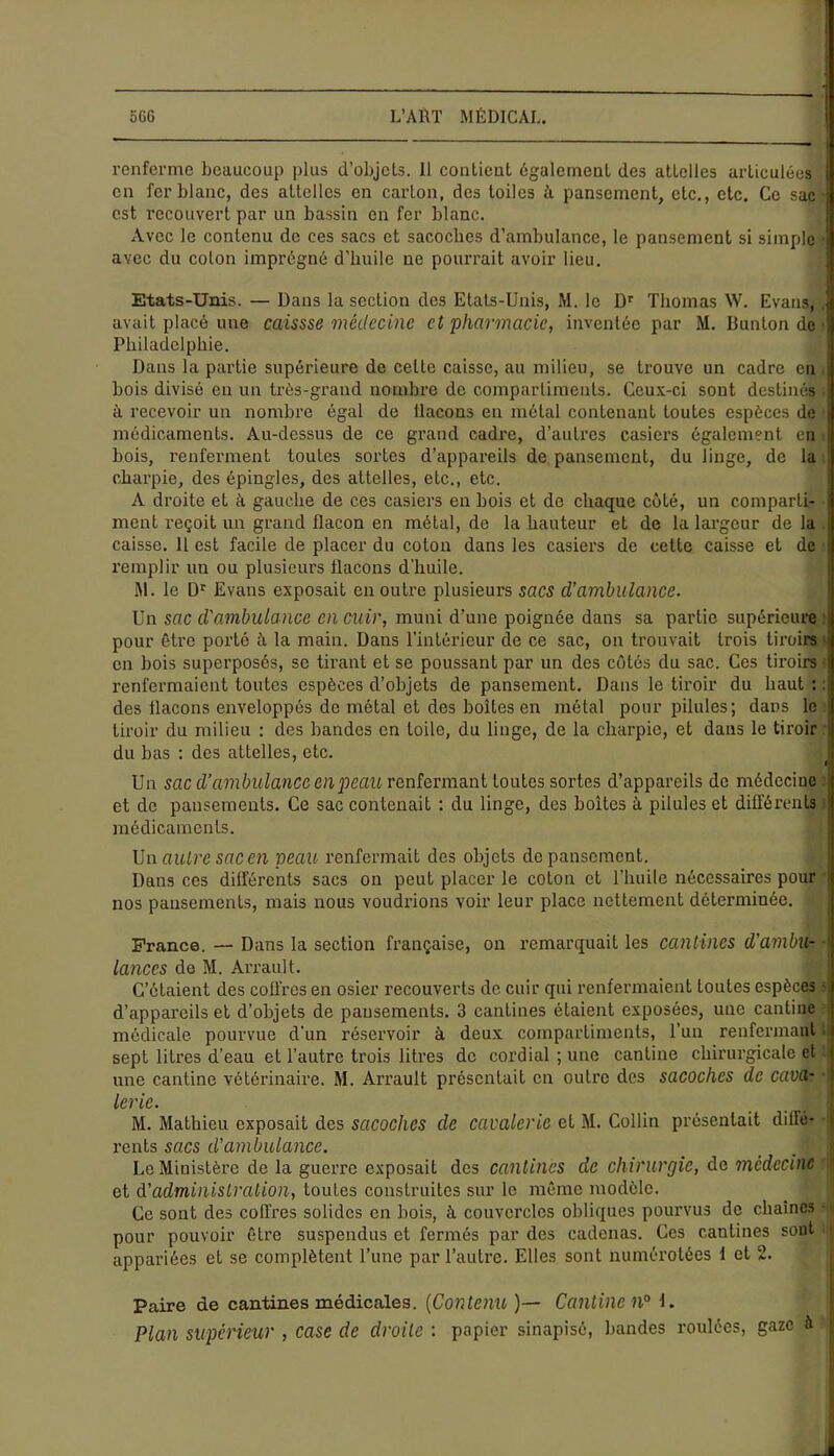 renferme beaucoup plus d’objcls. 11 contient également des attelles articulées en fer blanc, des attelles en carton, des toiles à pansement, etc., etc. Ce sac ■ est recouvert par un bassin en fer blanc. Avec le contenu de ces sacs et sacoches d’ambulance, le pansement si simple ■ avec du coton imprégné d'huile ne pourrait avoir lieu. Etats-Unis. — Dans la section des Etats-Unis, M. le Dr Thomas W. Evans, , avait placé une caissse médecine et pharmacie, inventée par M. B un ton de • Philadelphie. Dans la partie supérieure de celte caisse, au milieu, se trouve un cadre en j bois divisé en un très-grand nombre de compartiments. Ceux-ci sont destinés à recevoir un nombre égal de flacons en métal contenant toutes espèces de médicaments. Au-dessus de ce grand cadre, d’autres casiers également en bois, renferment toutes sortes d’appareils de pansement, du linge, de la charpie, des épingles, des attelles, etc., etc. A droite et à gauche de ces casiers en bois et do chaque côté, un comparti- ment reçoit un grand flacon en métal, de la hauteur et de la largeur de la ; caisse. 11 est facile de placer du coton dans les casiers de cette caisse et de remplir un ou plusieurs flacons d'huile. M. le Dr Evans exposait en outre plusieurs sacs d’ambulance. Un sac d'ambulance en cuir, muni d’une poignée dans sa partie supérieure : pour être porté à la main. Dans l’intérieur de ce sac, on trouvait trois tiroirs > en bois superposés, se tirant et se poussant par un des côtés du sac. Ces tiroirs ■ renfermaient toutes espèces d’objets de pansement. Dans le tiroir du haut : : des flacons enveloppés de métal et des boîtes en métal pour pilules; dans le tiroir du milieu : des bandes en toile, du linge, de la charpie, et dans le tiroir du bas : des attelles, etc. Un sac d’ambulance en peau renfermant toutes sortes d’appareils de médecine ; et de pansements. Ce sac contenait : du linge, des boites à pilules et différents ! médicaments. Un autre sac en peau renfermait des objets de pansement. Dans ces différents sacs on peut placer le coton et l’huile nécessaires pour s nos pansements, mais nous voudrions voir leur place nettement déterminée. France. — Dans la section française, on remarquait les cantines d'ambu- lances do M. Arrault. C’étaient des coffres en osier recouverts de cuir qui renfermaient toutes espèces d’appareils et d’objets de pansements. 3 cantines étaient exposées, une cantine médicale pourvue d'un réservoir à deux compartiments, l’un renfermant i sept litres d’eau et l’autre trois litres de cordial ; une cantine chirurgicale et une cantine vétérinaire. M. Arrault présentait en outre des sacoches de cava- lerie. M M. Mathieu exposait des sacoches de cavalerie et M. Collin présentait dillc- rents sacs d’ambulance. _ I Le Ministère de la guerre exposait des cantines de chirurgie, de médecine et d'administration, toutes construites sur le même modèle. Ce sont des coffres solides en bois, à couvercles obliques pourvus de chaînes ■ pour pouvoir être suspendus et fermés par des cadenas. Ces cantines sont j appariées et se complètent l’une par l’autre. Elles sont numérotées 1 et 2. Paire de cantines médicales. (Contenu )— Cantine 11° j Plan supérieur , case de droite : papier sinapisé, bandes roulées, gaze à