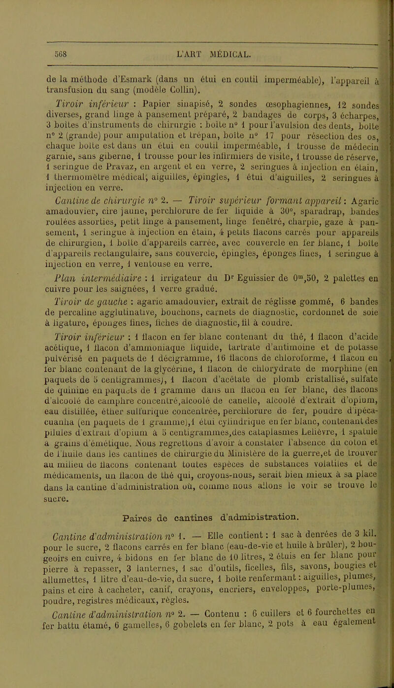 de la méthode d’Esmark (dans un étui en coutil imperméable), l’appareil à transfusion du sang (modèle Collin). Tiroir inférieur : Papier sinapisé, 2 sondes œsophagiennes, 12 sondes diverses, grand linge à pansement préparé, 2 bandages de corps, 3 écharpes, 3 boiles d’instruments de chirurgie : boite n° 1 pour l’avulsion des dents, boite n° 2 (grande) pour ampulalion et trépan, boite nu 17 pour résection des os, chaque boite est dans un étui en coutd imperméable, 1 trousse de médecin garnie, sans giberne, 1 trousse pour les infirmiers de visite, 1 trousse de réserve, 1 seringue de Pravaz, en argent et en verre, 2 seringues à injection en étain, 1 thermomètre médical; aiguilles, épingles, 1 étui d’aiguilles, 2 seringues à injection en verre. Cantine de chirurgie n° 2. — Tiroir supérieur formant appareil : Agaric amadouvier, cire jaune, perchlorure de fer liquide à 30°, sparadrap, bandes roulées assorties, petit linge à pansement, linge fenêtre, charpie, gaze à pan- sement, 1 seringue à injection en étain, 4 petits flacons carrés pour appareils de chirurgien, 1 boite d’appareils carrée, avec couvercle en fer blanc, 1 boite d'appareils rectangulaire, sans couvercle, épingles, éponges fines, 1 seringue à injection en verre, 1 ventouse en verre. Plan intermédiaire : 1 irrigateur du Dr Eguissier de 0m,o0, 2 palettes en cuivre pour les saignées, 1 verre gradué. Tiroir de gauche : agaric amadouvier, extrait de réglisse gommé, 6 bandes de percaline agglutinative, bouchons, carnets de diagnostic, cordonnet de soie à ligature, éponges fines, fiches de diagnostic, lit à coudre. Tiroir inférieur : 1 flacon en fer blanc contenant du thé, 1 flacon d’acide acétique, 1 flacon d’ammoniaque liquide, tartrate d’antimoine et de potasse pulvérisé en paquets de 1 décigramnie, 10 flacons de chloroforme, 1 flacon eu fer blanc contenant de la glycérine, 1 flacon de chlorydrate de morphine (en paquets de 5 centigrammes), 1 flacon d’acétate de plomb cristallisé, sulfate de quinine en paquets de 1 gramme dans un flacon en fer blanc, des flacons d'alcoolé de camphre concentré,alcoolé de canelle, alcoolé d’extrait d’opium, eau distillée, éther sulfurique concentrée, perchlorure de fer, poudre dipéca- cuauha (en paquets de 1 gramme), 1 étui cylindrique eu fer blanc, couteuantdes pilules d'extrait d’opium à o centigrammes,des cataplasmes Lelièvre, 1 spatule a grains d’émétique. iNous regrettons d'avoir à constater l’absence du coton et de l imite dans les cantines de chirurgie du Ministère de la guerre,et de trouver au milieu de bacons contenant toutes espèces de substances volatiles et de médicaments, un bacon de thé qui, croyons-nous, serait bien mieux à sa place dans la cautine d’administration où, comme nous allons le voir se trouve le sucre. Paires de cantines d'administration. Cantine d'administration n° 1. — Elle contient: 1 sac à denrées de 3 kil. pour le sucre, 2 bacons carrés en fer blanc (eau-de-vie et huile à briller), 2 bou- geoirs en cuivre, 4 bidons en fer blanc de 10 litres, 2 étuis en 1er blanc poui pierre à repasser, 3 lanternes, 1 sac d’outils, ficelles, fils, savons, bougies et allumettes, 1 litre d’eau-de-vie, du sucre, 1 boite renfermant : aiguilles, plumes, pains et cire à cacheter, canif, crayons, encriers, enveloppes, porte-plumes, poudre, registres médicaux, règles. Cantine d’administration n° 2. — Contenu : 6 cuillers et 6 fourchettes en fer battu étamé, 6 gamelles, 6 gobelets en fer blanc, 2 pots h eau également