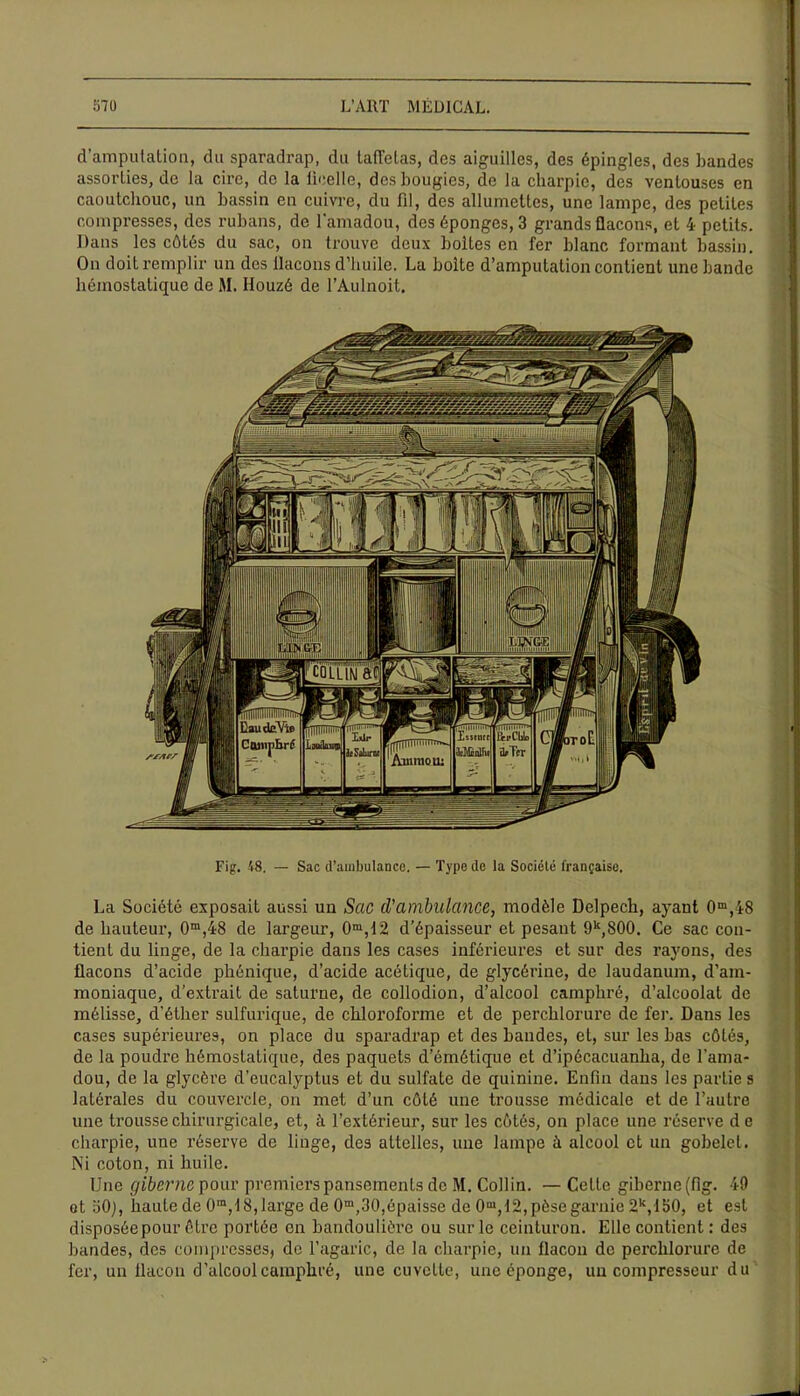 d’amputation, du sparadrap, du taffetas, des aiguilles, des épingles, des bandes assorties, de la cire, de la ficelle, des bougies, de la charpie, des ventouses en caoutchouc, un bassin en cuivre, du fil, des allumettes, une lampe, des petites compresses, des rubans, de l’amadou, des éponges, 3 grands flacons, et 4 petits. Dans les côLés du sac, on trouve deux boites en fer blanc formant bassin. On doit remplir un des flacons d’huile. La boite d’amputation contient une bande hémostatique de M. Houzé de l’Aulnoit. Fig. 48. — Sac d'ambulance. — Type de la Société française. La Société exposait aussi un Sac d’ambulance, modèle Delpech, ayant 0m,48 de hauteur, 0m,48 de largeur, 0m,12 d’épaisseur et pesant 9k,800. Ce sac con- tient du linge, de la charpie dans les cases inférieures et sur des rayons, des flacons d’acide phénique, d’acide acétique, de glycérine, de laudanum, d’am- moniaque, d’extrait de saturne, de collodion, d’alcool camphré, d’alcoolat de mélisse, d'éther sulfurique, de chloroforme et de perchlorure de fer. Dans les cases supérieures, on place du sparadrap et des bandes, et, sur les bas côtés, de la poudre hémostatique, des paquets d’émétique et d’ipécacuanha, de l’ama- dou, de la glycère d’eucalyptus et du sulfate de quinine. Enfin dans les partie s latérales du couvercle, on met d’un côté une trousse médicale et de l’autre une trousse chirurgicale, et, à l’extérieur, sur les côtés, on place une réserve d e charpie, une réserve de linge, des attelles, une lampe à alcool et un gobelet. Ni coton, ni huile. Une giberne pour premiers pansements de M. Collin. — Cette giberne (fig. 49 ot oO;, haute de 0,n, 18,large de 0m,30,épaisse de 0m, 12,pèsegarnie 2k,lb0, et est disposéepour être portée en bandoulière ou sur le ceinturon. Elle contient : des bandes, des compresses, de l’agaric, de la charpie, un flacon de perchlorure de fer, un flacon d’alcool camphré, une cuvette, une éponge, un compresseur du