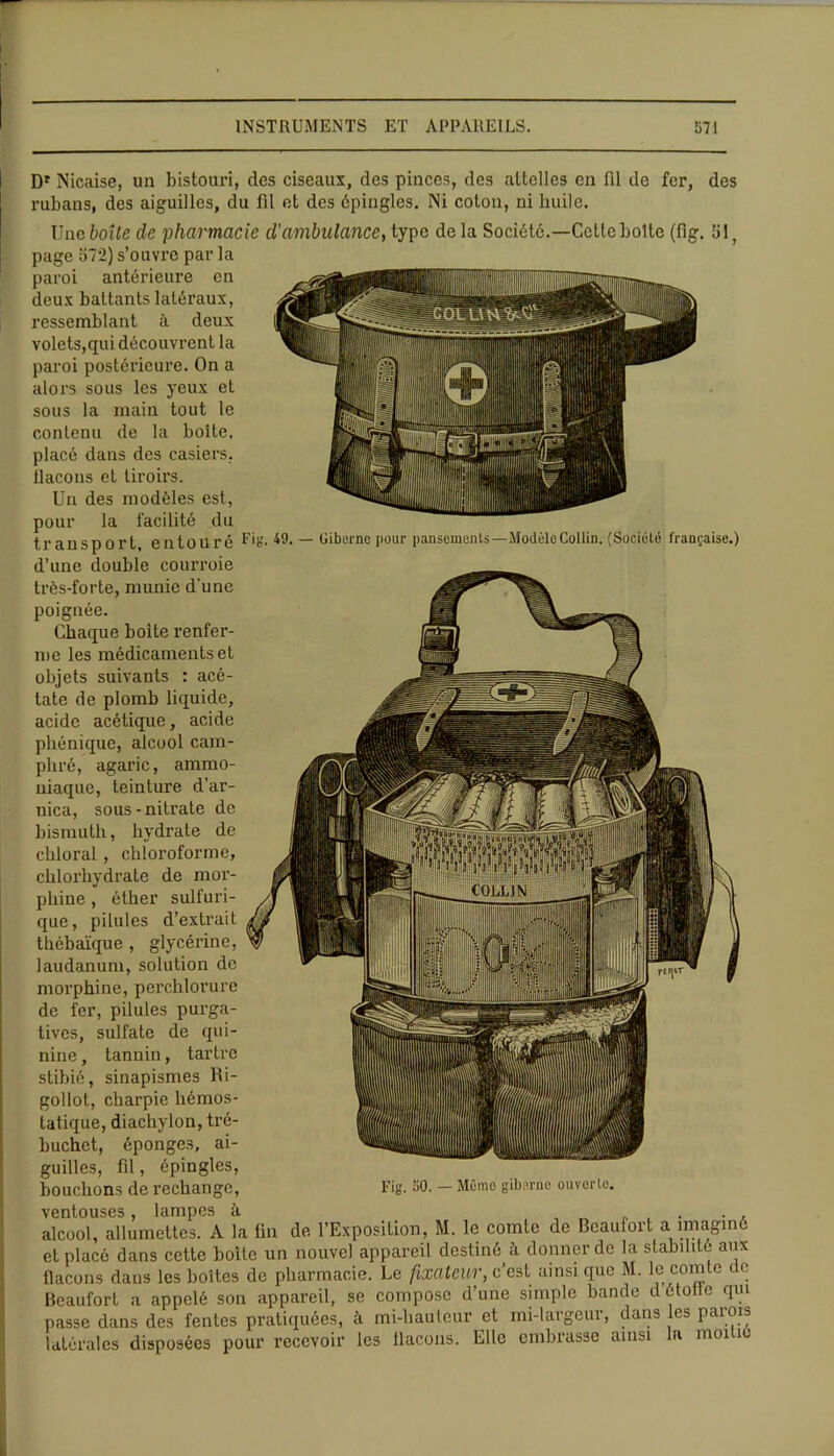 I Dr Nicaise, un bistouri, des ciseaux, des pinces, des attelles en fil de fer, des rubans, des aiguilles, du fil et des épingles. Ni colon, ni huile. Une boîte de pharmacie d’ambulance, type delà Société.—Cette boite (fig. 51, page 572) s’ouvre par la paroi antérieure en deux battants latéraux, ressemblant à deux volets,qui découvrent la paroi postérieure. On a alors sous les yeux et sous la main tout le contenu de la boîte, placé dans des casiers, îlacons et tiroirs. Un des modèles est, pour la facilité du transport entouré Fig. 49. — (Jiberne pour pansements—Modèlo Collin. (Société française.) d’une double courroie très-forte, munie d’une poignée. Chaque boite renfer- me les médicaments et objets suivants : acé- tate de plomb liquide, acide acétique, acide phénique, alcool cam- phré, agaric, ammo- niaque, teinture d’ar- nica, sous-nitrate de bismuth, hydrate de chloral , chloroforme, chlorhydrate de mor- phine , éther sulfuri- que , pilules d’extrait thébaïque , glycérine, laudanum, solution de morphine, perchlorure de fer, pilules purga- tives, sulfate de qui- nine , tannin, tartre stibié, sinapismes Ri- gollot, charpie hémos- tatique, diachylon, tré- buchct, éponges, ai- guilles, fil, épingles, bouchons de rechange, Fig. 50. — Mémo giberne ouverte, ventouses, lampes à alcool, allumettes. A la fin de l’Exposition, M. le comte de Beaufort a imaginé et placé dans cette boîte un nouvel appareil destiné à donner de la stabilité aux flacons dans les boîtes de pharmacie. Le fixateur, c’est ainsi que M. le comte de Beaufort a appelé son appareil, se compose d’une simple bande d étoile qui passe dans des fentes pratiquées, à mi-liauteur et mi-largeur, dans les parois latérales disposées pour recevoir les Ilacons. Elle embrasse ainsi la moitié