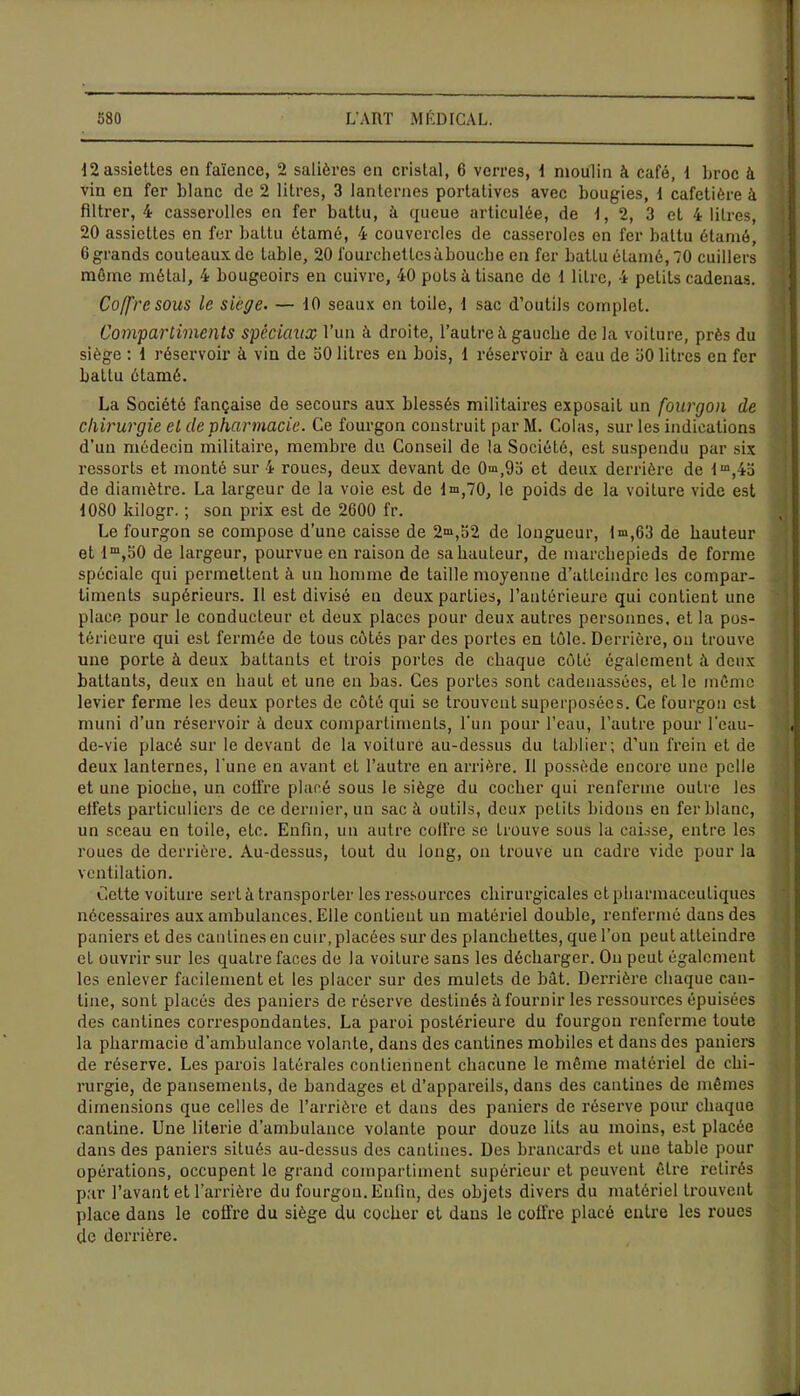 12 assiettes en faïence, 2 salières en cristal, 6 verres, 1 moulin à café, 1 broc à vin en fer blanc de 2 litres, 3 lanternes portatives avec bougies, 1 cafetière à filtrer, 4 casscrollcs en fer battu, à queue articulée, de 1, 2, 3 et 4 litres, 20 assiettes en fer battu étamé, 4 couvercles de casseroles en fer battu étarné, 0 grands couteaux de table, 20 fourehetlesàbouche en fer battu étamé, 70 cuillers môme métal, 4 bougeoirs en cuivre, 40 pots à tisane de i litre, 4 petits cadenas. Coffre sous le siège. — 10 seaux on toile, 1 sac d’outils complet. Compartiments spéciaux l’un à droite, l’autre à. gauche de la voiture, près du siège : 1 réservoir à vin de 50 litres en bois, 1 réservoir à eau de ü0 litres en fer battu étamé. La Société fançaise de secours aux blessés militaii'es exposait un fourgon de chirurgie et de pharmacie. Ce fourgon construit par M. Colas, sur les indications d’un médecin militaire, membre du Conseil de la Société, est suspendu par six ressorts et monté sur 4 roues, deux devant de 0»»»,9o et deux derrière de lm,4a de diamètre. La largeur de la voie est de 1^,70, le poids de la voiture vide est 1080 kilogr. ; son prix est de 2600 fr. Le fourgon se compose d’une caisse de 2^,62 de longueur, ln»,63 de hauteur et 1m,50 de largeur, pourvue en raison de sa hauteur, de marchepieds de forme spéciale qui permettent à un homme de taille moyenne d’atteindre les compar- timents supérieurs. 11 est divisé en deux parties, l’antérieure qui contient une place pour le conducteur et deux places pour deux autres personnes, et la pos- térieure qui est fermée de tous côtés par des portes en tôle. Derrière, on trouve une porte à deux battants et trois portes de chaque côté également à deux battants, deux en haut et une en bas. Ces portes sont cadenassées, et le môme levier ferme les deux portes de côté qui se trouvent superposées. Ce fourgon est muni d’un réservoir à deux compartiments, l’un pour l’eau, l’autre pour l’eau- , de-vie placé sur le devant de la voiture au-dessus du tablier; d’un frein et de deux lanternes, l'une en avant et l’autre en arrière. Il possède encore une pelle et une pioche, un cotfre placé sous le siège du cocher qui renferme outre les elfets particuliers de ce dernier, un sac à outils, deux petits hidons en fer blanc, un sceau en toile, etc. Enfin, un autre coffre se trouve sous la caisse, entre les roues de derrière. Au-dessus, tout du long, on trouve un cadre vide pour la ventilation. Cette voiture sert à transporter les ressources chirurgicales et pharmaceutiques nécessaires aux ambulances. Elle contient un matériel double, renfermé dans des paniers et des cantines en cuir, placées sur des planchettes, que l’on peut atteindre et ouvrir sur les quatre faces de la voiture sans les décharger. On peut également les enlever facilement et les placer sur des mulets de bât. Derrière chaque can- tine, sont placés des paniers de réserve destinés à fournir les ressources épuisées des cantines correspondantes. La paroi postérieure du fourgon renferme toute la pharmacie d’ambulance volante, dans des cantines mobiles et dans des paniers de réserve. Les parois latérales contiennent chacune le même matériel de chi- rurgie, de pansements, de bandages et d’appareils, dans des cantines de mêmes dimensions que celles de l’arrière et dans des paniers de réserve pour chaque cantine. Une literie d’ambulance volante pour douze lits au moins, est placée dans des paniers situés au-dessus des cantines. Des brancards et une table pour opérations, occupent le grand compartiment supérieur et peuvent être retirés par l’avant et l’arrière du fourgon. Enfin, des objets divers du matériel trouvent place dans le cofi’re du siège du cocher et dans le coffre placé entre les roues de derrière.