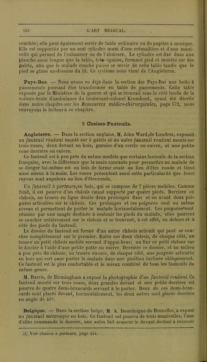 58 S L’ART MEDICAL. couchée; elle peut également servir de table ordinaire ou de pupitre à musique. Elle est supportée par un seul cylindre muni d’une crémaillère et d'une mani- velle qui permet de l'exhausser ou de rabaisser. Le cylindre est fixé dans une planche aussi longue que la table, trè»-épaisse, formant pied et montée sur des galets, afin que le malade couché puisse se servir de cette table tandis que le pied se glisse au-dessous du lit. Ce système nous vient de l’Angleterre. Pays-Bas. — Nous avons vu déjà dans la section des Pays-Bas une boite à pansements pouvant être transformée en table de pansements. Cette table exposée par le Ministère de la guerre et qui se trouvait sous le côté tendu de la voiture-tente d’ambulance du lieutenant-colonel Kromhout, ayant été décrite dans notre chapitre sur les Ressources médico-chirurgicales, page 572, nous renvoyons le lecteur à ce chapitre. 2 Chaises-Fauteuils. Angleterre. — Dans la section anglaise, M. John Ward,de Londres, exposait un fauteuil roulanl monté sur 5 galets et un autre fauteuil roulant monté sur trois roues, deux devant en bois, garnies d’un cercle en cuivre, et une petite roue derrière en cuivre. Ce fauteuil est à peu près du même modèle que certains fauteuils de la section française, avec la différence que la main courante pour permettre au malade de se diriger lui-même est en bois de forme ovale au lieu d’être ronde et lient ainsi mieux à la main. Les roues présentent aussi cette particularité que leurs rayons sont anguleux au lieu d’être ronds. Un fauteuil à porteurs,en bois, qui se compose de 7 pièces mobiles. Comme fond, il est pourvu d’un châssis canné supporté par quatre pieds. Derrière ce châssis, on trouve en ligne droite deux prolonges fixes et en avant deux poi- gnées articulées sur le châssis. Ces prolonges et ces poignées sont au même niveau et permettent de porter le malade horizontalement. Les poignées'sont réunies par une sangle destinée à soutenir les pieds du malade, elles peuvent se coucher entièrement sur le châssis et se trouvent, à cet effet, en dehors et à côté des pieds du fauteuil. Le dossier du fauteuil est formé d’un autre châssis articulé qui peut se cou- cher complètement sur le premier. Entre ces deux châssis, de chaque côté, on trouve un petit châssis mobile servant d’appui-bras; on fixe ce petit châssis sur le dossier à l’aide d’une petite patte en cuivre. Derrière ce dossier, et au milieu à peu près du châssis; on trouve encore, de chaque côté, une poignée articulée en bois qui sert pour porter le malade dans une position inclinée obliquement. Ce fauteuil est le plus confortable et le mieux combiné de tous les fauteuils du même genre. M. Harris, de Birmingham a exposé la photographie d’un fauteuil roulant. Ce fauteuil monté sur trois roues, deux grandes devant et une petite derrière est pourvu de quatre demi-brancards servant à le porter. Deux de ces demi-bran- cards sont placés devant, horizontalement, les deux autres sont placés derrière en angle de 4o°. Belgique. — Dans la section belge, M. A. Dourdoignode Bruxelles, a exposé un fauteuil mécanique en bois. Ce fauteuil est pourvu de trois manivelles, l’une d’elles commande le dossier, une autre fait avancer le devant destiné à recevoir (1) Voir chaises à porteurs, page 454,