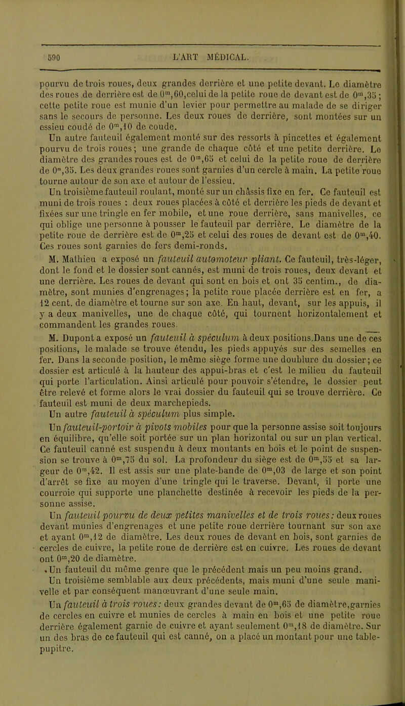 pourvu de trois roues, deux grandes derrière cl une petite devant. Le diamètre des roues de derrière est de (3m,G0,celui de la petite roue de devant est de 0m,33 ; cette petite roue est munie d’un levier pour permettre au malade de se diriger sans le secours de personne. Les deux roues de derrière, sont montées sur un essieu coudé de 0m,10 de coude. Un autre fauteuil également monté sur des ressorts à pincettes et également pourvu de trois roues ; une grande de chaque côté et une petite derrière. Le diamètre des grandes roues est de 0“,6o et celui de la petite roue de derrière de 0m,35. Les deux grandes roues sont garnies d’un cercle à main. La petite rouo tourne autour de son axe et autour de l'essieu. Un troisième fauteuil roulant, monté sur un châssis fixe en fer. Ce fauteuil est muni de trois roues : deux roues placées à côté et derrière les pieds de devant et fixées sur une tringle en fer mobile, et une roue derrière, sans manivelles, ce qui oblige une personne à pousser le fauteuil par derrière. Le diamètre de la petite roue de derrière est de 0m,23 et celui des roues de devant est de 0m,40. Ces roues sont garnies de fers demi-ronds. M. Mathieu a exposé un fauteuil automoteur pliant. Ce fauteuil, très-léger, dont le fond et le dossier sont cannés, est muni de trois roues, deux devant et une derrière. Les roues de devant qui sont en bois et ont 35 centim., de dia- mètre, sont munies d’engrenages ; la petite roue placée derrière est en fer, a 12 cent, de diamètre et tourne sur son axe. Eu haut, devant, sur les appuis, il y a deux manivelles, une do chaque côté, qui tournent horizontalement et commandent les grandes roues. M. Dupont a exposé un fauteuil à spéculum à deux positions.Dans une de ces positions, le malade se trouve étendu, les pieds appuyés sur des semelles en fer. Dans la seconde position, le même siège forme une doublure du dossier; ce dossier est articulé à la hauteur des appui-bras et c’est le milieu du fauteuil qui porte l’articulation. Ainsi articulé pour pouvoir s’étendre, le dossier peut être relevé et forme alors le vrai dossier du fauteuil qui se trouve derrière. Ce fauteuil est muni de deux marchepieds. Un autre fauteuil à spéculum plus simple. Un fauteuil-portoir à pivots mobiles pour que la personne assise soit toujours en équilibre, qu’elle soit portée sur un plan horizontal ou sur un plan vertical. Ce fauteuil canné est suspendu à deux montants en bois et le point de suspen- sion se trouve à 0m,75 du sol. La profondeur du siège est de 0m,55 et sa lar- geur de 0in,42. Il est assis sur une plate-bande de 0ra,03 de large et son point d’arrêt se fixe au moyen d’une tringle qui le traverse. Devant, il porte une courroie qui supporte une planchette destinée à recevoir les pieds de la per- sonne assise. Un fauteuil pourvu de deux pelites manivelles et de trois roues: deux roues devant munies d’engrenages et une petite roue derrière tournant sur son axe et ayant 0m,12 de diamètre. Les deux roues de devant en bois, sont garnies de cercles de cuivre, la petite roue de derrière est en cuivre. Les roues de devant ont 0m,20 de diamètre. .Un fauteuil du même genre que le précédent mais un peu moins grand. Un troisième semblable aux deux précédents, mais muni d’une seule mani- velle et par conséquent manœuvrant d’une seule main. Un fauteuil à trois roues: deux grandes devant de 0,63 de diamètre,garnies de cercles en cuivre et munies de cercles â main en bois et une petite roue derrière également garnie de cuivre et ayant seulement 0m,18 de diamètre. Sur un des bras de ce fauteuil qui est canné, ou a placé un montant pour une table- pupitre.