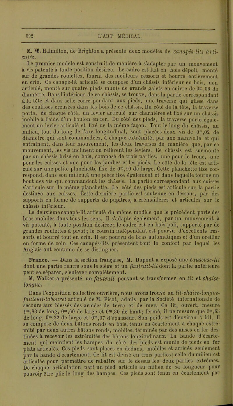 M. \¥. Ilalmillon, de Brighton a présenté deux modèles- de canapés-lits arti- culés. Le promier modèle est construit de manière à s'adapter par un mouvement à vis patenté à toute position désirée. Le cadre est fait en bois dépoli, monté sur de grandes roulettes, fourni des meilleurs ressorts et bourré entièrement en crin. Ce canapé-lit articulé se compose d’un châssis inférieur en bois, non articulé, monté sur quatre pieds munis de grands galets en cuivre de 0*n,0G de diamètre. Dans l’intérieur de ce châssis, se trouve, dans la partie correspondant à la tête et dans celle correspondant aux pieds, une traverse qui glisse dans des coulisses creusées dans les bois de ce châssis. Du côté de la tête, la traverse porte, de chaque côté, un levier arLiculé sur charnières et fixé sur un châssis mobile à l'aide d’un boulon en fer. Du côté des pieds, la traverse porte égale- ment un levier articulé et fixé de la même façon. Tout le long du châssis, au milieu, tout du long de l’axe longitudinal, sont placées deux vis de 0m,02 de diamètre qui sont commandées, à chaque extrémité, par une manivelle et qui entraînent, dans leur mouvement, les deux traverses de manière que, par ce mouvement, les vis inclinent ou relèvent les leviers. Ce châssis est surmonté par un châssis brisé en bois, composé de trois parties, une pour le tronc, une pour les cuisses et une pour les jambes et les pieds. Le côté de la lête est arti- culé sur une petite planchette fixe de O113,10 de large. Cette planchette fixe cor- respond, dans son milieu,à une pièce fixe également et dans laquelle tourne un bout des vis qui commandent les châssis. La partie correspondant aux cuisses s'articule sur la même planchette. Le côté des pieds est articulé sur la partie destinée aux cuisses. Cette dernière partie est soutenue en dessous, par des supports en forme de supports de pupitres, à crémaillères et articulés sur le châssis inférieur. Le deuxième canapé-lit articulé du même modèle que le précédent, porte des bras mobiles dans tous les sens. Il s’adapte également, par un mouvement à vis patenté, à toute position désirée ; le cadre est en bois poli, supporté par de grandes roulettes à pivot; le coussin indépendant est pourvu d’excellents res- sorts et bourré tout en crin. Il est pourvu de bras automatiques et d’un oreiller en forme de coin. Ces canapés-lits présentent tout le confort par lequel les Anglais ont coutume de se distinguer. France. — -Dans la section française, M. Dupont a exposé une causeuse-lit dont une partie rentre sous le siège et un fauteuil-lit dont la partie antérieure peut se séparer, s’enlever complètement. M. Walker a présenté un fauteuil pouvant se transfoi’mer en lit et chaise- longue. Dans l’exposition collective ouvrière, nous avons trouvé un lit-chaise-longue- fauteuil-tabouret articulé de M. Picot, admis par la Société internationale de secours aux blessés des armées de terre et de mer. Ce lit, ouvert, mesure 4m,83 de long, 0m,G0 de large et 0m,30 de haut; fermé, il ne mesure que 0m,63 de long, 0m,22 de large et 0m,07 d’épaisseur. Son poids est d’environ 7 kil. 11 se compose de deux bâtons ronds en bois, tenus en écartement à chaque extré- mité par deux autres bâtons ronds, mobiles, terminés par des anses en fer des- tinées à recevoir les extrémités des bâtons longitudinaux. La bande d'écarte- ment qui maintient les hampes du côté des pieds est munie de pieds en fer plats articulés. Ces pieds sont placés en dedans, mobiles et arrêtés seulement par la bande d’écartement. Ce lit est divisé en trois parties; celle du milieu est articulée pour permettre de rabattre sur le dessus les deux parties extrêmes. De chaque articulation part un pied articulé au milieu de sa longueur pour pouvoir être plié le long des hampes. Ces pieds sont tenus en écartement par