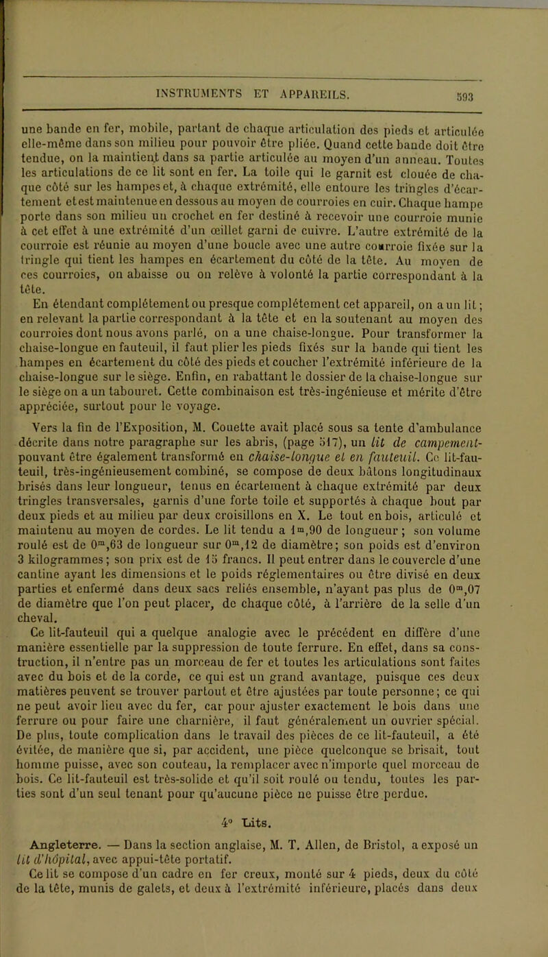 une bande en fer, mobile, partant de chaque articulation des pieds et articulée elle-même dans son milieu pour pouvoir être pliée. Quand cette baude doit être tendue, on la maintient dans sa partie articulée au moyen d’un anneau. Toutes les articulations de ce lit sont en fer. La toile qui le garnit est clouée de cha- que côté sur les hampes et, à chaque extrémité, elle entoure les tringles d’écar- tement etest maintenue en dessous au moyen de courroies en cuir. Chaque hampe porte dans son milieu un crochet en fer destiné à recevoir une courroie munie à cet effet à une extrémité d’un œillet garni de cuivre. L’autre extrémité de la courroie est réunie au moyen d’une boucle avec une autre courroie fixée sur la tringle qui tient les hampes en écartement du côté de la tête. Au moyen de ces courroies, on abaisse ou on relève à volonté la partie correspondant à la tête. En étendant complètement ou presque complètement cet appareil, on a un lit ; en relevant la partie correspondant à la tête et en la soutenant au moyen des courroies dont nous avons parlé, on a une chaise-longue. Pour transformer la chaise-longue en fauteuil, il faut plier les pieds fixés sur la bande qui tient les hampes en écartement du côté des pieds et coucher l’extrémité inférieure de la chaise-longue sur le siège. Enfin, en rabattant le dossier de la chaise-longue sur le siège on a un tabouret. Cette combinaison est très-ingénieuse et mérite d'être appréciée, surtout pour le voyage. Vers la fin de l’Exposition, M. Couette avait placé sous sa tente d'ambulance décrite dans notre paragraphe sur les abris, (page bt~), un lit de campement- pouvant être également transformé en chaise-longue et en fauteuil. Ce lit-fau- teuil, très-ingénieusement combiné, se compose de deux bâtons longitudinaux brisés dans leur longueur, tenus en écartement à chaque extrémité par deux tringles transversales, garnis d’une forte toile et supportés à chaque bout par deux pieds et au milieu par deux croisillons en X. Le tout en bois, articulé et maintenu au moyen de cordes. Le lit tendu a 1“,90 de longueur ; son volume roulé est de Om,63 de longueur sur 0m,12 de diamètre; son poids est d’environ 3 kilogrammes; son prix est de 13 francs. 11 peut entrer dans le couvercle d’une cantine ayant les dimensions et le poids réglementaires ou être divisé en deux parties et enfermé dans deux sacs reliés ensemble, n’ayant pas plus de 0m,07 de diamètre que l’on peut placer, de chaque côté, à l’arrière de la selle d’un cheval. Ce lit-fauteuil qui a quelque analogie avec le précédent en diffère d’une manière essentielle par la suppression de toute ferrure. En effet, dans sa cons- truction, il n’entre pas un morceau de fer et toutes les articulations sont faites avec du bois et de la corde, ce qui est un grand avantage, puisque ces deux matières peuvent se trouver partout et être ajustées par toute personne; ce qui ne peut avoir lieu avec du fer, car pour ajuster exactement le bois dans une ferrure ou pour faire une charnière, il faut généralement un ouvrier spécial. De plus, toute complication dans le travail des pièces de ce lit-fauteuil, a été évitée, de manière que si, par accident, une pièce quelconque se brisait, tout homme puisse, avec son couteau, la remplacer avec n’importe quel morceau de bois. Ce lit-fauteuil est très-solide et qu’il soit roulé ou tendu, toutes les par- ties sont d’un seul tenant pour qu’aucune pièce ne puisse être perdue. 4° Lits. Angleterre. — Dans la section anglaise, M. T. Allen, de Bristol, a exposé un lit d’hôpital, avec appui-tête portatif. Ce lit se compose d’un cadre en fer creux, monté sur 4 pieds, deux du côté de la tête, munis de galets, et deux â l’extrémité inférieure, placés dans deux