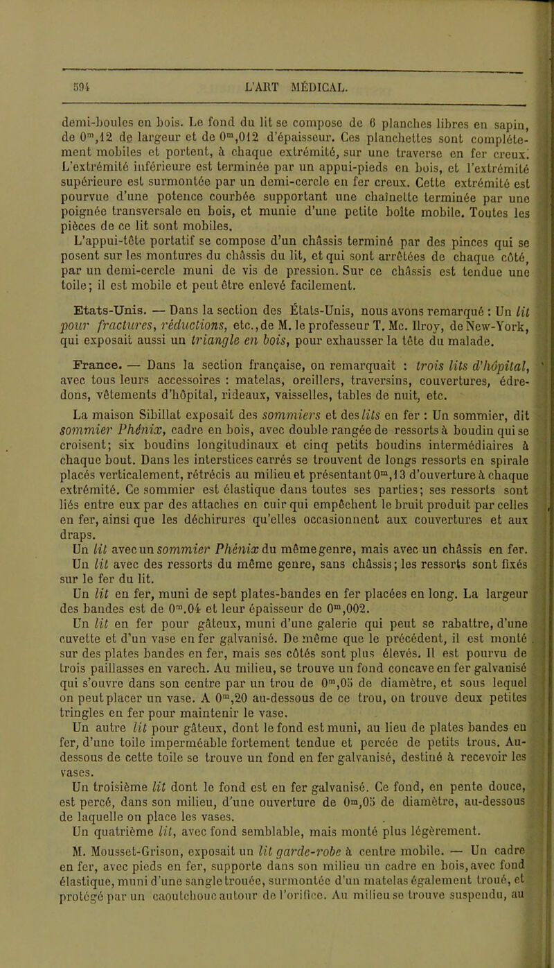 demi-houles en bois. Le fond du lit se compose de 6 planches libres en sapin, do 0m,12 de largeur et de0m,012 d’épaisseur. Ces planchettes sont complète- ment mobiles et portent, à chaque extrémité, sur une traverse en fer creux. L’extrémité inférieure est terminée par un appui-pieds en bois, et l’extrémité supérieure est surmontée par un demi-cercle en fer creux. Cette extrémité est pourvue d’une potence courbée supportant une chaineLte terminée par une poignée transversale en bois, et munie d’une petite boite mobile. Toutes les pièces de ce lit sont mobiles. L’appui-tête portatif se compose d’un châssis terminé par des pinces qui se posent sur les montures du châssis du lit, et qui sont arrêtées de chaque côté par un demi-cercle muni de vis de pression. Sur ce châssis est tendue une toile ; il est mobile et peut être enlevé facilement. Etats-Unis. — Dans la section des États-Unis, nous avons remarqué : Un lit pour fractures, réductions, etc.,de M. le professeur T. Mc. llroy, de New-York, qui exposait aussi un triangle en bois, pour exhausser la tête du malade. France. — Dans la section française, on remarquait : trois lits d'hôpital, ' avec tous leurs accessoires : matelas, oreillers, traversins, couvertures, édre- dons, vêtements d’hôpital, rideaux, vaisselles, tables de nuit, etc. La maison Sibillat exposait des sommiers et des lits en fer : Un sommier, dit sommier Phénix, cadre en bois, avec double rangée de ressorts à boudin qui se croisent; six boudins longitudinaux et cinq petits boudins intermédiaires à chaque bout. Dans les interstices carrés se trouvent de longs ressorts en spirale placés verticalement, rétrécis au milieu et présentant 0m, 13 d’ouverture à chaque extrémité. Ce sommier est élastique dans toutes ses parties; ses ressorts sont liés entre eux par des attaches en cuir qui empêchent le bruit produit par celles en fer, ainsi que les déchirures qu’elles occasionnent aux couvertures et aux draps. Un lit avec un sommier Phénix du même genre, mais avec un châssis en fer. Un lit avec des ressorts du même genre, sans châssis; les ressorts sont fixés sur le fer du lit. Un lit en fer, muni de sept plates-bandes en fer placées en long. La largeur des bandes est de 0m.04 et leur épaisseur de 0m,002. Un lit en fer pour gâteux, muni d’une galerie qui peut se rabattre, d’une cuvette et d’un vase enfer galvanisé. De même que le précédent, il est monté . sur des plates bandes en fer, mais ses côtés sont plus élevés. Il est pourvu de trois paillasses en varech. Au milieu, se trouve un fond concave en fer galvanisé qui s’ouvre dans son centre par un trou de 0m,0o de diamètre, et sous lequel on peut placer un vase. À 0m,20 au-dessous de ce trou, on trouve deux petites tringles en fer pour maintenir le vase. Un autre lit pour gâteux, dont le fond est muni, au lieu de plates bandes en fer, d’une toile imperméable fortement tendue et percée de petits trous. Au- dessous de cette toile se trouve un fond en fer galvanisé, destiné à recevoir les vases. Un troisième lit dont le fond est en fer galvanisé. Ce fond, en pente douce, est percé, dans son milieu, d’une ouverture de 0m,05 de diamètre, au-dessous de laquelle on place les vases. Un quatrième lit, avec fond semblable, mais monté plus légèrement. M. Mousset-Grison, exposait un lit garde-robe à centre mobile. — Un cadre en fer, avec pieds en fer, supporte dans son milieu un cadre en bois, avec fond élastique, muni d'une sangle trouée, surmontée d’un matelas également troué, et protégé par un caoutchouc autour de l’orifice. Au milieuse trouve suspendu, au