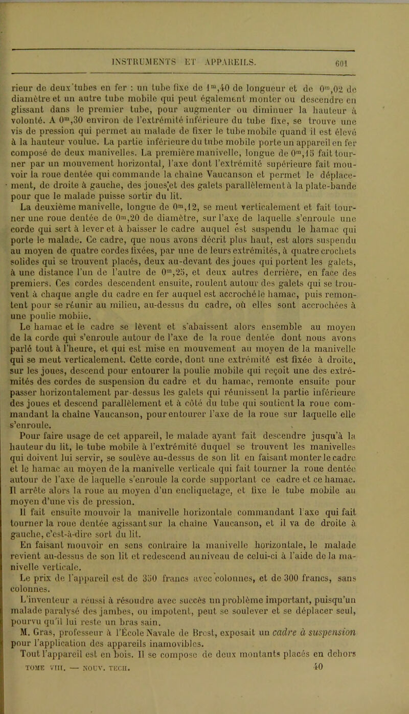 rieur de deux'tubes en fer : un tube fixe de im,40 de longueur et de 0,n,02 de diamètre et un autre tube mobile qui peut également monter ou descendre en glissant dans le premier tube, pour augmenter ou diminuer la hauteur à volonté. A 0m,30 environ de l’extrémité inférieure du tube fixe, se trouve une vis de pression qui permet au malade de fixer le tube mobile quand il est élevé à la hauteur voulue. La partie inférieure du tube mobile porte un appareil en fer composé de deux manivelles. La première manivelle, longue de 0m, 15 fait tour- ner par un mouvement horizontal, l’axe dont l’extrémité supérieure fait mou- voir la roue dentée qui commande la chaîne Vaucanson et permet le déplace- ment, de droite à gauche, des jouesjet des galets parallèlement à la plate-bande pour que le malade puisse sortir du lit. La deuxième manivelle, longue de 0m,I2, se meut verticalement et fait tour- ner une roue dentée de 0m,20 de diamètre, sur l’axe de laquelle s’enroule une corde qui sert à lever et à baisser le cadre auquel est suspendu le hamac qui porte le malade. Ce cadre, que nous avons décrit plus haut, est alors suspendu au moyen de quatre cordes fixées, par une de leurs extrémités, à quatre crochets solides qui se trouvent placés, deux au-devant des joues qui portent les galets, à une distance l’un de l’autre de 0m,2o, et deux autres derrière, en face des premiers. Ces cordes descendent ensuite, roulent autour des galets qui se trou- vent à chaque angle du cadre en fer auquel est accroché le hamac, puis remon- tent pour se réunir au milieu, au-dessus du cadre, où elles sont accrochées à une poulie mobiie. Le hamac et le cadre se lèvent et s'abaissent alors ensemble au moyen de la corde qui s’enroule autour de l’axe de la roue dentée dont nous avons parlé tout à l’heui'e, et qui est mise en mouvement au moyen de la manivelle qui se meut verticalement. Cette corde, dont une extrémité est fixée à droite, sur les joues, descend pour entourer la poulie mobile qui reçoit une des extré- mités des cordes de suspension du cadre et du hamac, remonte ensuite pour passer horizontalement par dessus les galets qui réunissent la partie inférieure des joues et descend parallèlement et à côté du tube qui soutient la roue com- mandant la chaîne Vaucanson, pour entourer l’axe de la roue sur laquelle elle s’enroule. Pour faire usage de cet appareil, le malade ayant fait descendre jusqu'à la hauteur du lit, le tube mobile à l’extrémité duquel se trouvent les manivelles qui doivent lui servir, se soulève au-dessus de son lit en faisant monter le cadre et le hamac au moyen de la manivelle verticale qui fait tourner la roue dentée autour de l’axe de laquelle s’enroule la corde supportant ce cadre et ce hamac. Il arrête alors la roue au moyen d’un encliquetage, et fixe le tube mobile au moyen d’une vis de pression. 11 fait ensuite mouvoir la manivelle horizontale commandant Taxe qui fait tourner la roue dentée agissant sur la chaîne Vaucanson, et il va de droite à gauche, c’est-à-dire sort du lit. En faisant mouvoir en sens contraire la manivelle horizontale, le malade revient au-dessus de son lit et redescend au niveau de celui-ci à l’aide de la ma- nivelle verticale. Le prix de l’appareil est de 3ü0 francs avec colonnes, et de 300 francs, sans colonnes. L’inventeur a réussi à résoudre avec succès un problème important, puisqu’un malade paralysé des jambes, ou impotent, peut se soulever et se déplacer seul, pourvu qu’il lui reste un bras sain. M. Gras, professeur à l’École Navale de Brest, exposait un cadre à suspension pour l'application des appareils inamovibles. Tout l’appareil est en bois. Il se compose de deux montants placés en dehors TOME VIII. — NOL’V. TECH. 10