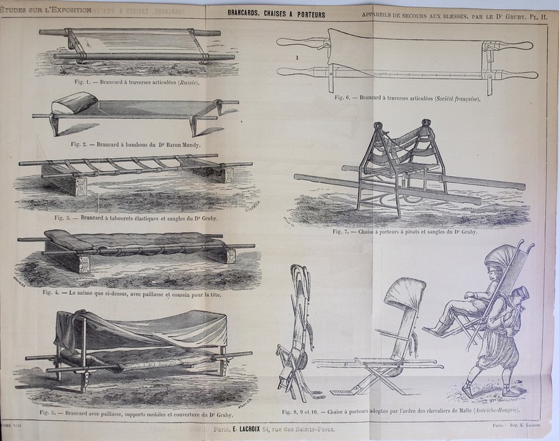 BRANCARDS, CHAISES A PORTEURS APPAREILS DE SECOURS AUX BLESSÉS, PAR LE Dr GrTIBY. Pl. II. ~ ~ --8 Fig. I. — Brancard à traverses articulées (Russie). Fig. 2. — Brancard à bambous du Dr Barou Mundy. Fig. 3. — Brancard à tabourets élastiques et sangles du Dr Gruby. Fig. i. Le même que ci-dessus, avec paillasse et coussin pour la tête Fig. Y). — Brancard avec paillasse, supports mobiles et couverture du Dr Gruby. Fig. 6. — Brancard à traverses articulées (Société française). Fig. 7. — Chaise à porteurs à pivots et sangles du Dr Gruby. Fig. 8, 9 et 10. — Chaise à porteurs adoptée par l’ordre des chevaliers de Malte (Autriche-Hongrie)