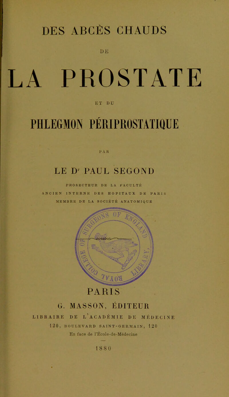DE LA PROSTATE ET U U PHLEGMON PÉRIPROSTATIQUE LE D' PAUL SEGOND PROSECTEUR DE LA FACULTÉ ANCIEN INTERNE DES HOPITAUX DE PARIS MEMBRE DE LA SOCIÉTÉ ANATOMIQUE G. MASSON, ÉDITEUR L1ÜHAIRE DE L’ACADÉMIE DE MÉDECINE 120. BOULEVARD S AIN T - O E R M A I N , 120 En face de l’École-de-Médecine 1880