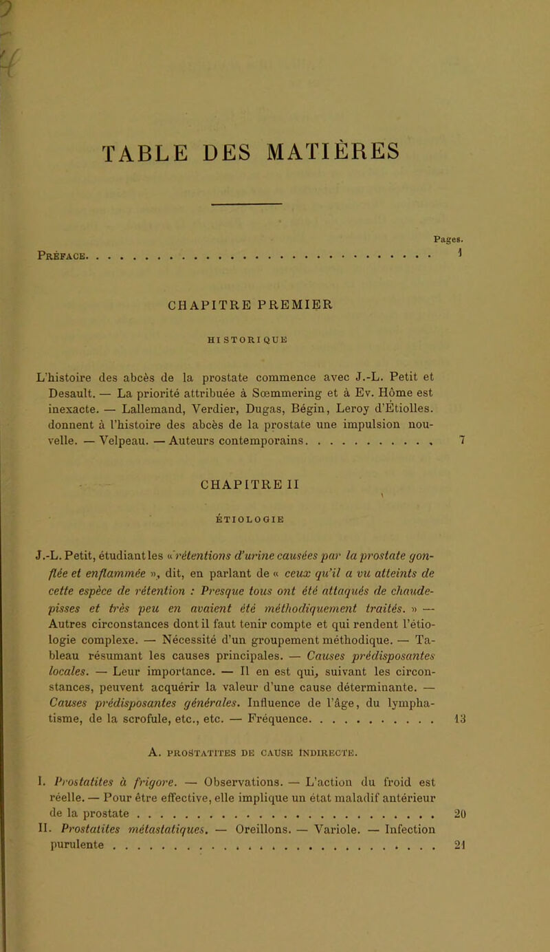 TABLE DES MATIÈRES Préface. Pages. i CHAPITRE PREMIER HI STORIQUE L'histoire des abcès de la prostate commence avec J.-L. Petit et Desault. — La priorité attribuée à Sœmmering et à Ev. Home est inexacte. — Lallemand, Verdier, Dugas, Bégin, Leroy d’Etiolles. donnent à l’histoire des abcès de la prostate une impulsion nou- velle. — Velpeau. —Auteurs contemporains 7 CHAPITRE II \ ÉTIOLOGIE J.-L. Petit, étudiant les «’rétentions cl’uvine causées par la prostate gon- flée et enflammée », dit, en parlant de « ceux qu’il a vu atteints de cette espèce de rétention : Presque tous ont été attaqués de chaude- pisses et très peu en avaient été méthodiquement traités. » — Autres circonstances dont il faut tenir compte et qui rendent l’étio- logie complexe. — Nécessité d’un groupement méthodique. — Ta- bleau résumant les causes principales. — Causes prédisposantes locales. — Leur importance. — Il en est qui, suivant les circon- stances, peuvent acquérir la valeur d’une cause déterminante. — Causes prédisposantes générales. Influence de l’âge, du lympha- tisme, de la scrofule, etc., etc. — Fréquence 13 A. PROSTATITES DE CAUSE INDIRECTE. I. Prostatites à frigore. — Observations. — L’action du froid est réelle. — Pour être effective, elle implique un état maladif antérieur de la prostate 20 II. Prostatites métastatiques. — Oreillons. — Variole. — Infection purulente 21
