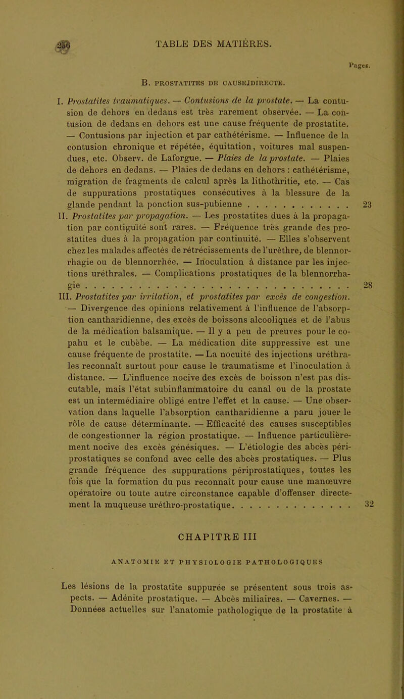Pages. B. PROSTATITES DE CAUSE J DIRECTE. I. Prostatites traumatiques. — Contusions de la prostate. —- La contu- sion de dehors en dedans est très rarement observée. — La con- tusion de dedans en dehors est une cause fréquente de prostatite. — Contusions par injection et par cathétérisme. — Influence de la contusion chronique et répétée, équitation, voitures mal suspen- dues, etc. Observ. de Laforgue. — Plaies de la prostate. — Plaies de dehors en dedans. — Plaies de dedans en dehors : cathétérisme, migration de fragments de calcul après la lithothritie, etc. — Cas de suppurations prostatiques consécutives à la blessure de la glande pendant la ponction sus-pubienne 23 IL Prostatites par propagation. — Les prostatites dues à la propaga- tion par contiguïté sont rares. — Fréquence très grande des pro- statites dues à la propagation par continuité. — Elles s’observent chez les malades affectés de rétrécissements de l’urèthre, de blennor- rhagie ou de blennorrliée. — Inoculation à distance par les injec- tions uréthrales. — Complications prostatiques de la blennorrha- gie 28 III. Prostatites par irritation, et prostatites par excès de congestion. — Divergence des opinions relativement à l’influence de l’absorp- tion cantharidienne, des excès de boissons alcooliques et de l’abus de la médication balsamique. — H y a peu de preuves pour le co- pahu et le cubèbe. — La médication dite suppressive est une cause fréquente de prostatite. —La nocuité des injections uréthra- les reconnaît surtout pour cause le traumatisme et l’inoculation à distance. — L’influence nocive des excès de boisson n’est pas dis- cutable, mais l’état subinflammatoire du canal ou de la prostate est un intermédiaire obligé entre l’effet et la cause. — Une obser- vation dans laquelle l’absorption cantharidienne a paru jouer le rôle de cause déterminante. — Efficacité des causes susceptibles de congestionner la région prostatique. — Influence particulière- ment nocive des excès génésiques. — L’étiologie des abcès péri- prostatiques se confond avec celle des abcès prostatiques. — Plus grande fréquence des suppurations périprostatiques, toutes les fois que la formation du pus reconnaît pour cause une manoeuvre opératoire ou toute autre circonstance capable d’offenser directe- ment la muqueuse uréthro-prostatique 32 CHAPITRE III ANATOMIE ET PHYSIOLOGIE PATHOLOGIQUES Les lésions de la prostatite suppurée se présentent sous trois as- pects. — Adénite prostatique. — Abcès miliaires. — Cavernes. — Données actuelles sur l’anatomie pathologique de la prostatite à