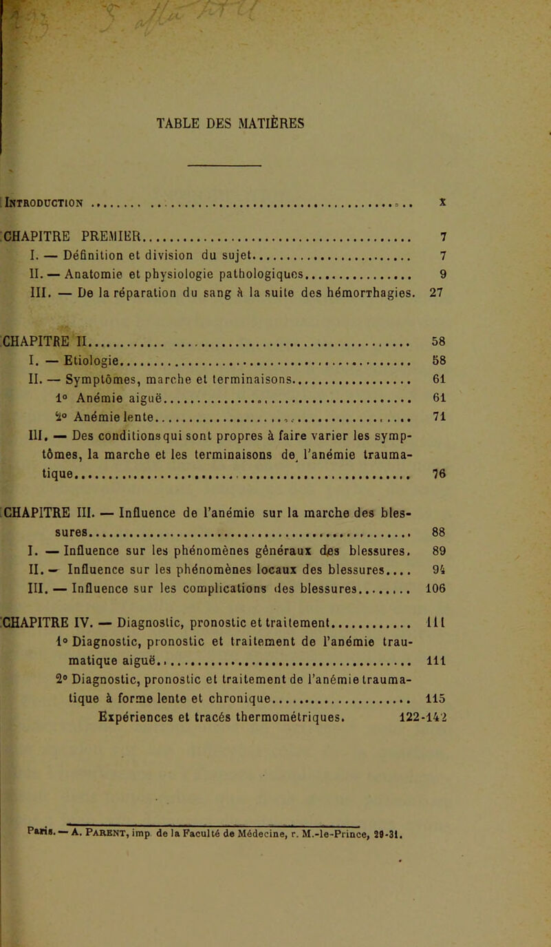 Introduction ».. x CHAPITRE PREMIER 7 I. — Définition et division du sujet 7 II. — Anatomie et physiologie pathologiques 9 III. — De la réparation du sang à la suite des hémorrhagies. 27 CHAPITRE II 58 I. — Etiologie 58 II. — Symptômes, marche et terminaisons 61 1° Anémie aiguë 61 2° Anémie lente 71 III. — Des conditionsqui sont propres à faire varier les symp- tômes, la marche et les terminaisons de, l’anémie trauma- tique 76 CHAPITRE III. — Influence de l’anémie sur la marche des bles- sures 88 I. —Influence sur les phénomènes généraux djes blessures. 89 II. — Influence sur les phénomènes locaux des blessures.... 94 III. — Influence sur les complications des blessures 106 CHAPITRE IV. — Diagnostic, pronostic et traitement lll 1° Diagnostic, pronostic et traitement de l’anémie trau- matique aiguë 111 2° Diagnostic, pronostic et traitement de l’anémie trauma- tique à forme lente et chronique 115 Expériences et tracés thermométriques. 122-142 Paris. — A. Parent, imp de la Faculté de Médecine, r. M.-le-Prince, 29-31.