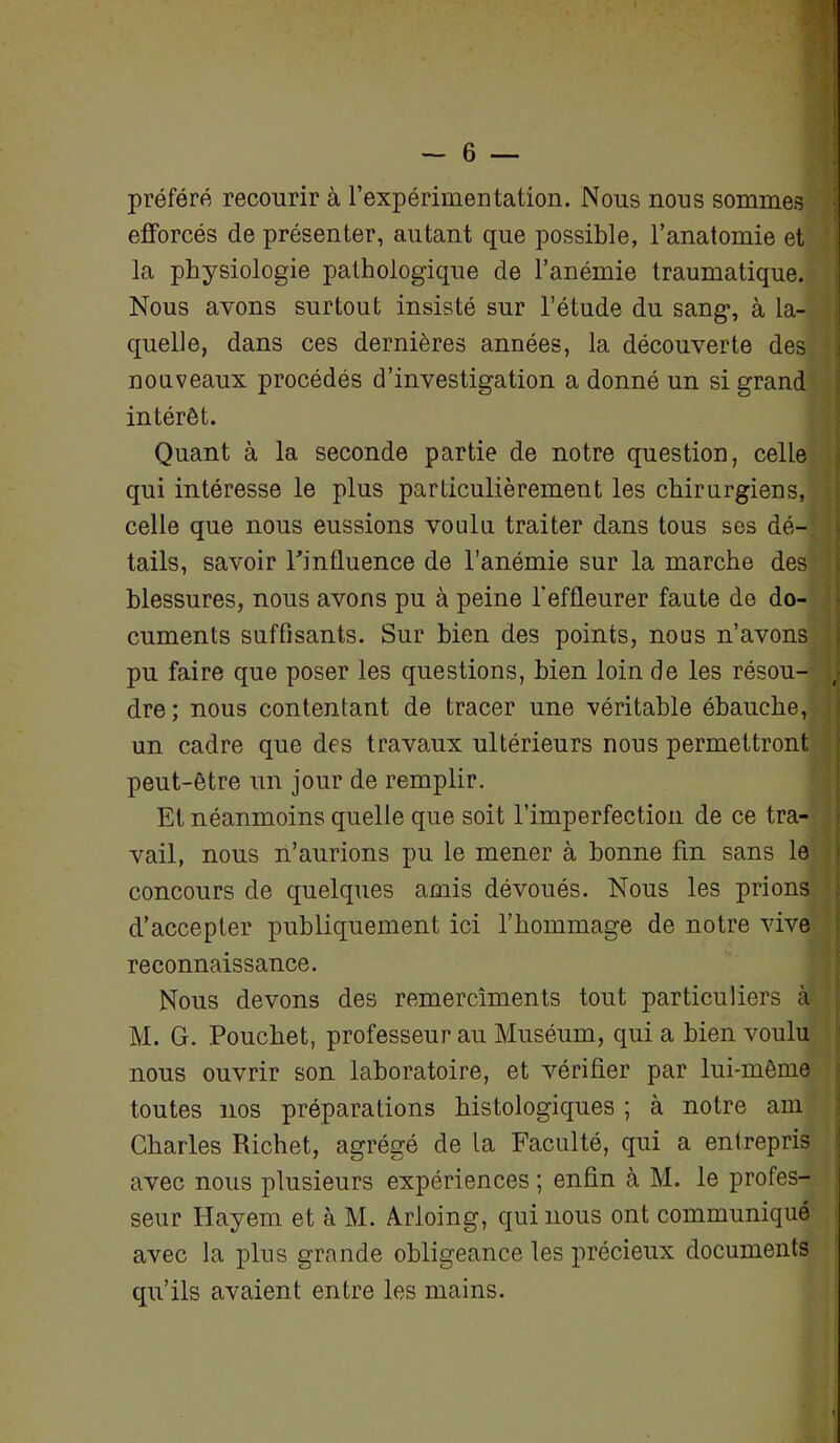 I - 6 — préféré recourir à l’expérimentation. Nous nous sommes •, efforcés de présenter, autant que possible, l’anatomie et la physiologie pathologique de l’anémie traumatique. Nous avons surtout insisté sur l’étude du sang, à la- quelle, dans ces dernières années, la découverte des nouveaux procédés d’investigation a donné un si grand intérêt. Quant à la seconde partie de notre question, celle qui intéresse le plus particulièrement les chirurgiens, celle que nous eussions voulu traiter dans tous ses dé- tails, savoir l'influence de l’anémie sur la marche des blessures, nous avons pu à peine l'effleurer faute de do- cuments suffisants. Sur bien des points, noos n’avons pu faire que poser les questions, bien loin de les résou- j dre; nous contentant de tracer une véritable ébauche, un cadre que des travaux ultérieurs nous permettront peut-être un jour de remplir. Et néanmoins quelle que soit l’imperfection de ce tra- vail, nous n’aurions pu le mener à bonne fin sans le concours de quelques amis dévoués. Nous les prions d’accepter publiquement ici l’hommage de notre vive reconnaissance. Nous devons des remercîments tout particuliers cà M. G. Pouchet, professeur au Muséum, qui a bien voulu nous ouvrir son laboratoire, et vérifier par lui-même toutes nos préparations histologiques ; à notre am Charles Richet, agrégé de la Faculté, qui a entrepris avec nous plusieurs expériences ; enfin à M. le profes- seur Hayem et à M. Arloing, qui nous ont communiqué avec la plus grande obligeance les précieux documents qu’ils avaient entre les mains.