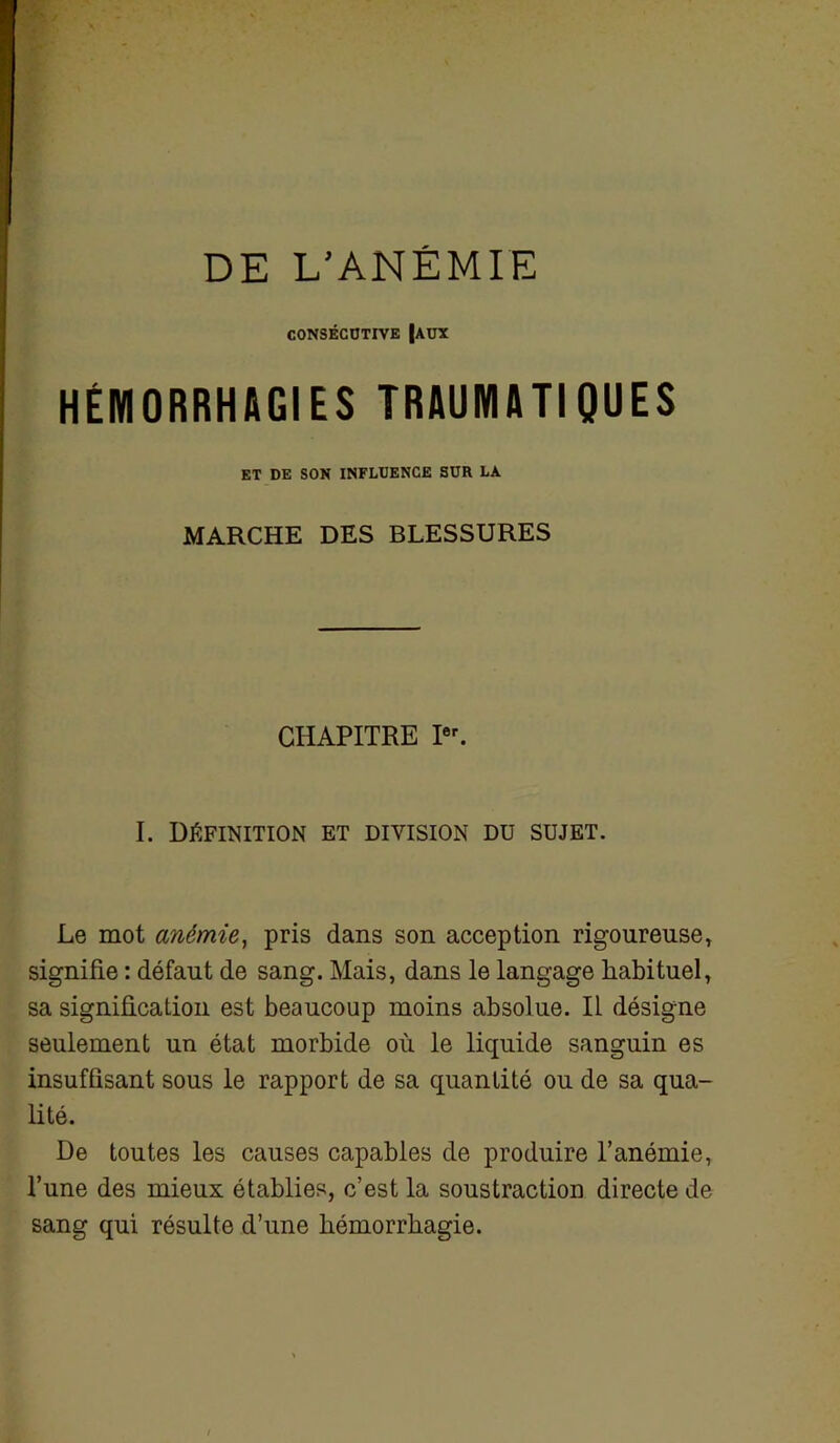 DE L'ANÉMIE CONSÉCUTIVE |AUX HÉMORRHAGIES TRAUMATIQUES ET DE SON INFLUENCE SUR LA MARCHE DES BLESSURES CHAPITRE Ier. I. Définition et division du sujet. Le mot anémie, pris dans son acception rigoureuse, signifie : défaut de sang. Mais, dans le langage habituel, sa signification est beaucoup moins absolue. IL désigne seulement un état morbide où le liquide sanguin es insuffisant sous le rapport de sa quantité ou de sa qua- lité. De toutes les causes capables de produire l’anémie, l’une des mieux établies, c’est la soustraction directe de sang qui résulte d’une hémorrhagie.