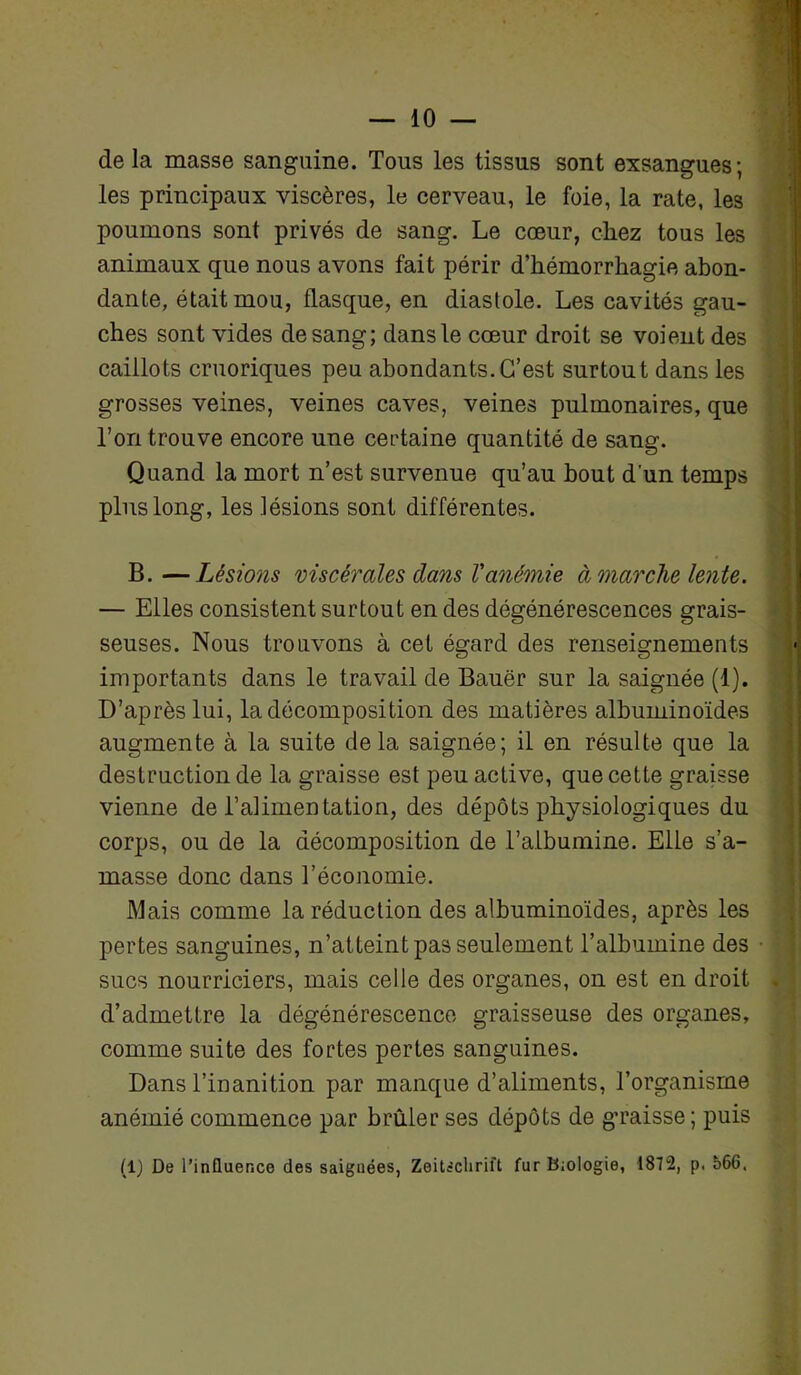 de la masse sanguine. Tous les tissus sont exsangues; les principaux viscères, le cerveau, le foie, la rate, les poumons sont privés de sang. Le cœur, chez tous les animaux que nous avons fait périr d’hémorrhagie abon- dante, était mou, flasque, en diastole. Les cavités gau- ches sont vides de sang; dans le cœur droit se voient des caillots cruoriques peu abondants.C’est surtout dans les grosses veines, veines caves, veines pulmonaires, que l’on trouve encore une certaine quantité de sang. Quand la mort n’est survenue qu’au bout d'un temps plus long, les lésions sont différentes. B.—Lésions viscérales dans l'anémie à marche lente. — Elles consistent surtout en des dégénérescences grais- seuses. Nous trouvons à cet égard des renseignements importants dans le travail de Bauër sur la saignée (1). D’après lui, la décomposition des matières albuminoïdes augmente à la suite de la saignée; il en résulte que la destruction de la graisse est peu active, que cette graisse vienne de l’alimentation, des dépôts physiologiques du corps, ou de la décomposition de l’albumine. Elle s’a- masse donc dans l’économie. Mais comme la réduction des albuminoïdes, après les pertes sanguines, n’atteint pas seulement l’albumine des sucs nourriciers, mais celle des organes, on est en droit d’admettre la dégénérescence graisseuse des organes, comme suite des fortes pertes sanguines. Dans l’inanition par manque d’aliments, l’organisme anémié commence par brûler ses dépôts de graisse ; puis