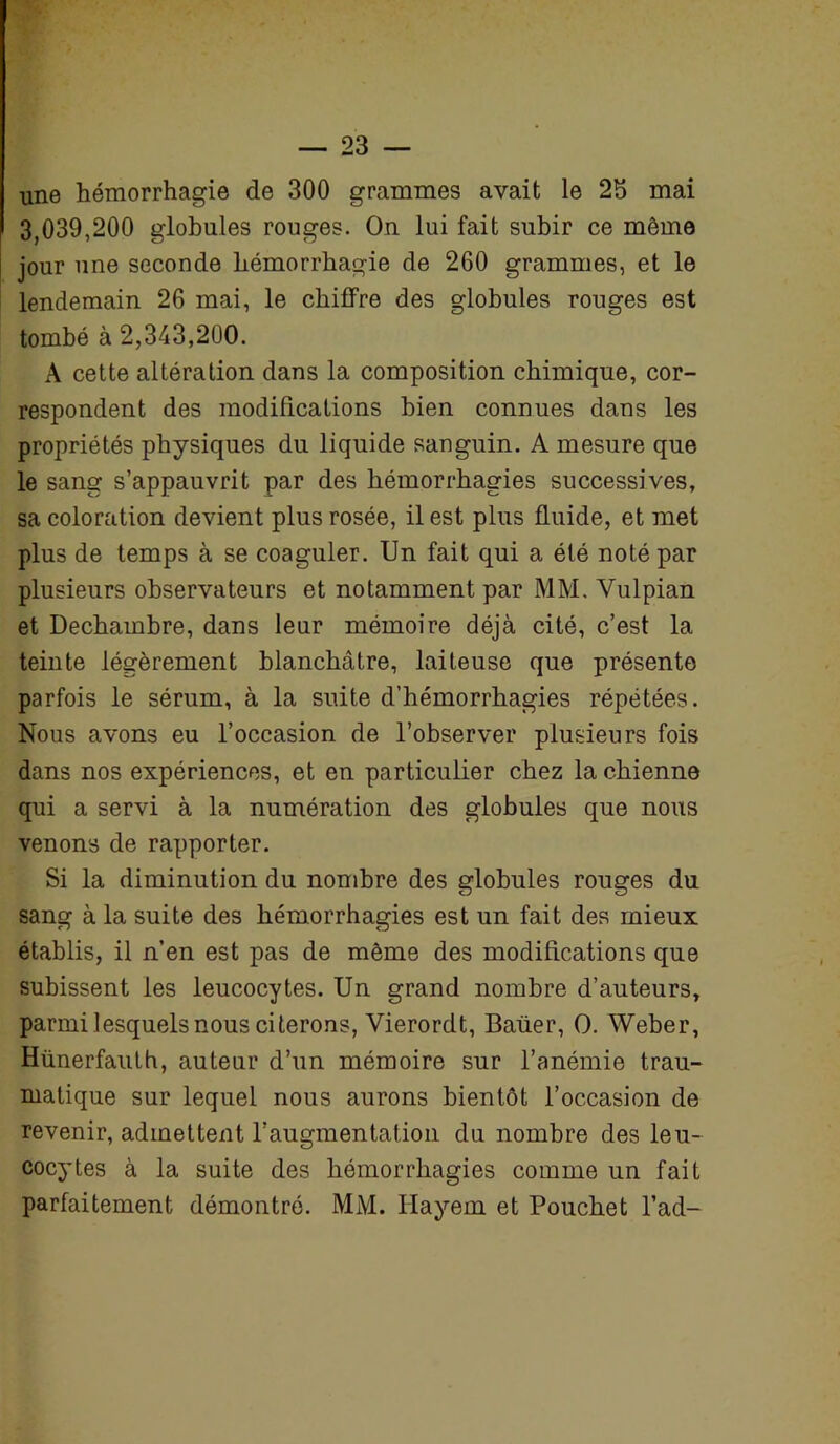 une hémorrhagie de 300 grammes avait le 23 mai 3,039,200 globules rouges. On lui fait subir ce môme jour une seconde hémorrhagie de 260 grammes, et le lendemain 26 mai, le chiffre des globules rouges est tombé à 2,343,200. A cette altération dans la composition chimique, cor- respondent des modifications bien connues dans les propriétés physiques du liquide sanguin. A mesure que le sang s’appauvrit par des hémorrhagies successives, sa coloration devient plus rosée, il est plus fluide, et met plus de temps à se coaguler. Un fait qui a été noté par plusieurs observateurs et notamment par MM, Vulpian et Dechambre, dans leur mémoire déjà cité, c’est la teinte légèrement blanchâtre, laiteuse que présente parfois le sérum, à la suite d’hémorrhagies répétées. Nous avons eu l’occasion de l’observer plusieurs fois dans nos expériences, et en particulier chez la chienne qui a servi à la numération des globules que nous venons de rapporter. Si la diminution du nombre des globules rouges du sang à la suite des hémorrhagies est un fait des mieux établis, il n’en est pas de même des modifications que subissent les leucocytes. Un grand nombre d’auteurs, parmi lesquels nous citerons, Vierordt, Baüer, O. Weber, Hünerfauth, auteur d’un mémoire sur l’anémie trau- matique sur lequel nous aurons bientôt l’occasion de revenir, admettent l’augmentation du nombre des leu- cocytes à la suite des hémorrhagies comme un fait parfaitement démontré. MM. Hayem et Pouchet l’ad-