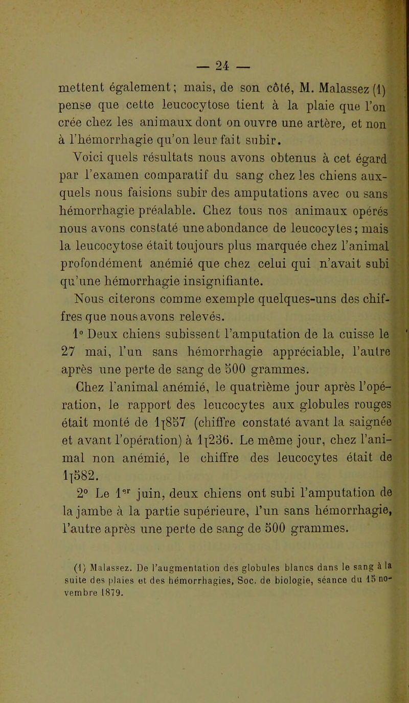 mettent également; mais, de son côté, M. Malassez (1) pense que cette leucocytose tient à la plaie que l’on crée chez les animaux dont on ouvre une artère, et non à l’hémorrhagie qu’on leur fait subir. Voici quels résultats nous avons obtenus à cet égard par l’examen comparatif du sang chez les chiens aux- quels nous faisions subir des amputations avec ou sans hémorrhagie préalable. Chez tous nos animaux opérés nous avons constaté une abondance de leucocytes; mais la leucocytose était toujours plus marquée chez l’animal profondément anémié que chez celui qui n’avait subi qu’une hémorrhagie insignifiante. Nous citerons comme exemple quelques-uns des chif- fres que nous avons relevés. 1° Deux chiens subissent l’amputation de la cuisse le 27 mai, l’un sans hémorrhagie appréciable, l’autre après une perte de sang de 500 grammes. Chez l'animal anémié, le quatrième jour après l’opé- ration, le rapport des leucocytes aux globules rouges était monté de l-[857 (chiffre constaté avant la saignée et avant l’opération) à 1^236. Le même jour, chez l’ani- mal non anémié, le chiffre des leucocytes était de 1]582. 2° Le l“r juin, deux chiens ont subi l’amputation de la jambe à la partie supérieure, l’un sans hémorrhagie, l’autre après une perte de sang de 500 grammes. (1) Malassez. De l’augmentation des globules blancs dans le sang à la suite des plaies et des hémorrhagies. Soc. de biologie, séance du 13 no- vembre 1879.