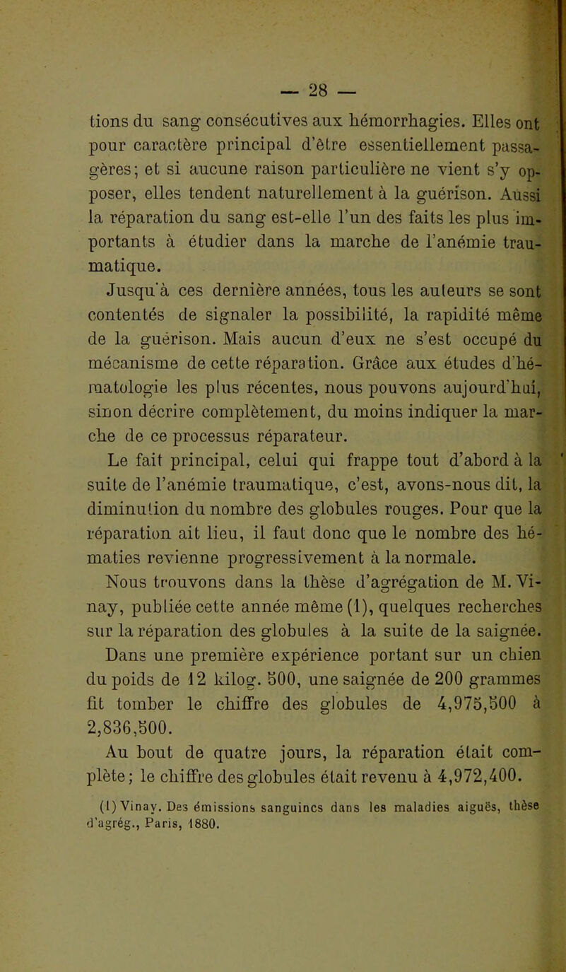 tions du sang consécutives aux hémorrhagies. Elles ont pour caractère principal d’être essentiellement passa- gères; et si aucune raison particulière ne vient s’y op- poser, elles tendent naturellement à la guérison. Aussi la réparation du sang est-elle l’un des faits les plus im- portants à étudier dans la marche de l’anémie trau- matique. Jusqu'à ces dernière années, tous les auteurs se sont contentés de signaler la possibilité, 1a. rapidité même de la guérison. Mais aucun d’eux ne s’est occupé du mécanisme de cette réparation. Grâce aux études d’hé- matologie les plus récentes, nous pouvons aujourd'hui, sinon décrire complètement, du moins indiquer la mar- che de ce processus réparateur. Le fait principal, celui qui frappe tout d’abord à la suite de l’anémie traumatique, c’est, avons-nous dit, la diminution du nombre des globules rouges. Pour que la réparation ait lieu, il faut donc que le nombre des hé- maties revienne progressivement à la normale. Nous trouvons dans la thèse d’agrégation de M. Vi- nay, publiée cette année même (1), quelques recherches sur la réparation des globules à la suite de la saignée. Dans une première expérience portant sur un chien du poids de 12 kilog. 500, une saignée de 200 grammes fit tomber le chiffre des globules de 4,975,500 à 2,836,500. Au bout de quatre jours, la réparation était com- plète; le chiffre des globules était revenu à 4,972,400. (1) Vinav. Des émissions sanguines dans les maladies aiguës, thèse d’agrég., Paris, 1880.