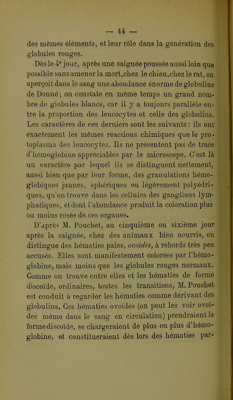 des mêmes éléments, et leur rôle dans la génération des globules rouges. Dès le 4e jour, après une saignée poussée aussi loin que possible sans amener la mort,chez le chien,chez le rat, on aperçoit dans le sang une abondance énorme de globulins de Donné; on constate en même temps un grand nom- bre de globules blancs, car il y a toujours parallèle en- tre la proportion des leucocytes et celle des globulins. Les caractères de ces derniers sont les suivants : ils ont exactement les mêmes réactions chimiques que le pro- toplasma des leucocytes. Ils ne présentent pas de trace d’hémoglobine appréciables par le microscope. C’est là un caractère par lequel ils se distinguent nettement, aussi bien que par leur forme, des granulations hérno- globiques jaunes, sphériques ou légèrement polyédri- ques, qu’on trouve dans les cellules des ganglions lym- phatiques, et dont l’abondance produit la coloration plus ou moins rosée de ces organes. D’après M. Pouchet, au cinquième ou sixième jour après la saignée, chez des animaux bien nourris, on distingue des hématies pales, ovoïdes, à rebords très peu accusés. Elles sont manifestement colorées par l’hémo- globine, mais moins que les globules rouges normaux. Gomme on trouve entre elles et les hématies de forme discoïde, ordinaires, toutes les transitions, M. Pouchet est conduit à regarder les hématies comme dérivant des globulins. Ces hématies ovoïdes (on peut les voir ovoï- des même dans le sang en circulation) prendraient la forme discoïde, se chargeraient de plus en plus d’hémo- globine, et constitueraient dès lors des hématies par-