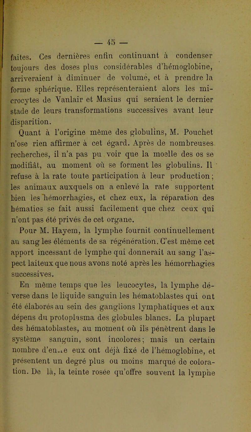 faites. Ces dernières enfin continuant à condenser toujours des doses plus considérables d’hémoglobine, arriveraient à diminuer de volume, et à prendre la forme sphérique. Elles représenteraient alors les mi- crocytes de Vanlair et Masius qui seraient le dernier stade de leurs transformations successives avant leur disparition. Quant à l’origine même des globulins, M. Pouchet n’ose rien affirmer à cet égard. Après de nombreuses recherches, il n’a pas pu voir que la moelle des os se modifiât, au moment où se forment les globulins. Il refuse à la rate toute participation à leur production ; les animaux auxquels on a enlevé la rate supportent bien les hémorrhagies, et chez eux, la réparation des hématies se fait aussi facilement que chez ceux qui n’ont pas été privés de cet organe. Pour M. Hayem, la lymphe fournit continuellement au sang les éléments de sa régénération. C’est môme cet apport incessant de lymphe qui donnerait au sang l’as- pect laiteux que nous avons noté après les hémorrhagies successives. En môme temps que les leucocytes, la lymphe dé- verse dans le liquide sanguin les hématoblastes qui ont été élaborés au sein des ganglions lymphatiques et aux dépens du proloplasma des globules blancs. La plupart des hématoblastes, au moment où ils pénètrent dans le système sanguin, sont incolores; mais un certain nombre d’en^e eux ont déjà fixé de l’hémoglobine, et présentent un degré plus ou moins marqué de colora- tion. De là, la teinte rosée qu’offre souvent la lymphe