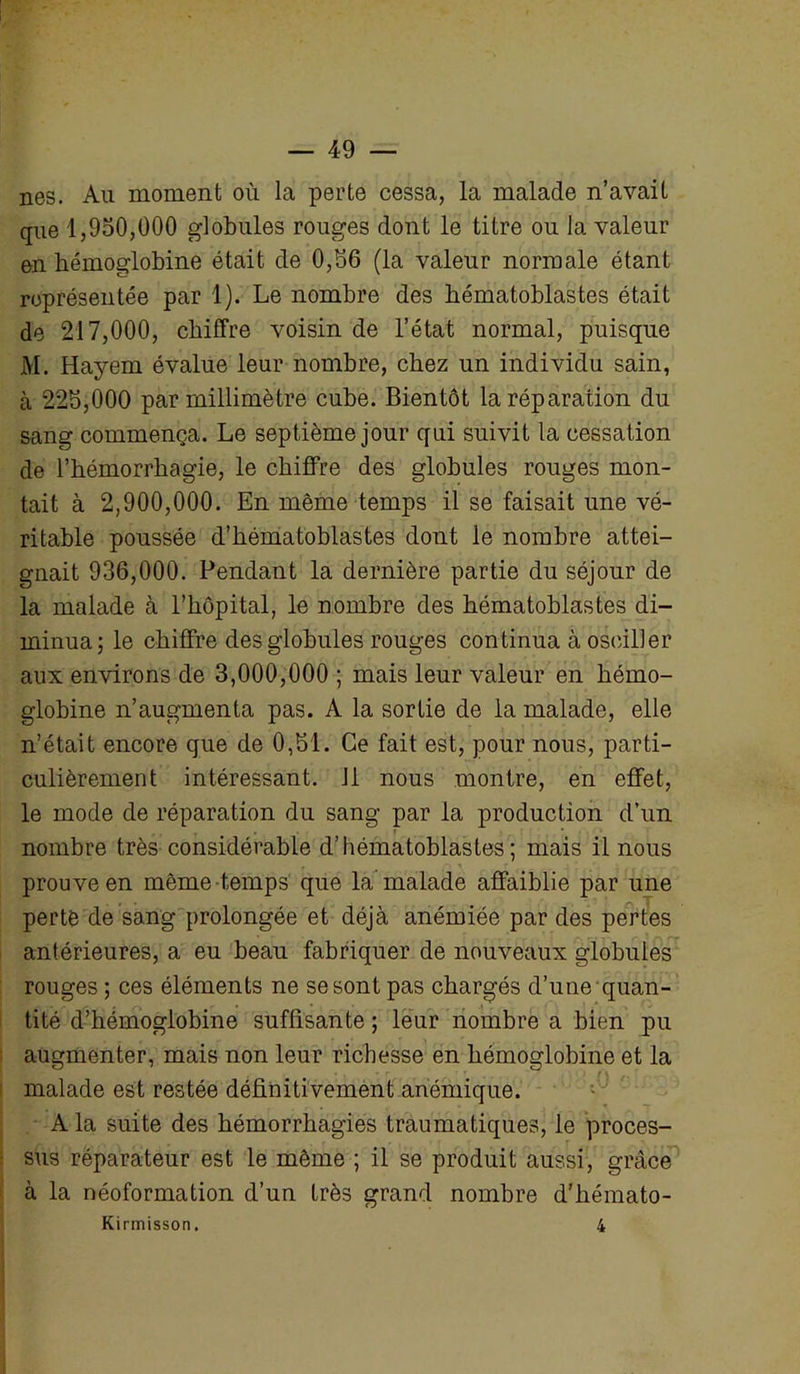 nés. Au moment où la perte cessa, la malade n’avait que 1,950,000 globules rouges dont le titre ou la valeur en hémoglobine était de 0,56 (la valeur normale étant représentée par 1). Le nombre des bématoblastes était de 217,000, chiffre voisin de l’état normal, puisque M. Hayem évalue leur nombre, chez un individu sain, à 225,000 par millimètre cube. Bientôt la réparation du sang commença. Le septième jour qui suivit la cessation de l’hémorrhagie, le chiffre des globules rouges mon- tait à 2,900,000. En même temps il se faisait une vé- ritable poussée d’hématoblastes dont le nombre attei- gnait 936,000. Pendant la dernière partie du séjour de la malade à l’hôpital, le nombre des hématoblastes di- minua; le chiffre des globules rouges continua à osciller aux environs de 3,000,000 ; mais leur valeur en hémo- globine n’augmenta pas. A la sortie de la malade, elle n’était encore que de 0,51. Ce fait est, pour nous, parti- culièrement intéressant. 11 nous montre, en effet, le mode de réparation du sang par la production d’un nombre très considérable d’hématoblastes; mais il nous prouve en même temps que la malade affaiblie par une perte de sang prolongée et déjà anémiée par des pertes antérieures, a eu beau fabriquer de nouveaux globules rouges ; ces éléments ne se sont pas chargés d’une quan- tité d’hémoglobine suffisante ; leur nombre a bien pu augmenter, mais non leur richesse en hémoglobine et la malade est restée définitivement anémique. A la suite des hémorrhagies traumatiques, le proces- sus réparateur est le même ; il se produit aussi, grâce à la néoformation d’un très grand nombre d’hémato- Kirmisson. 4